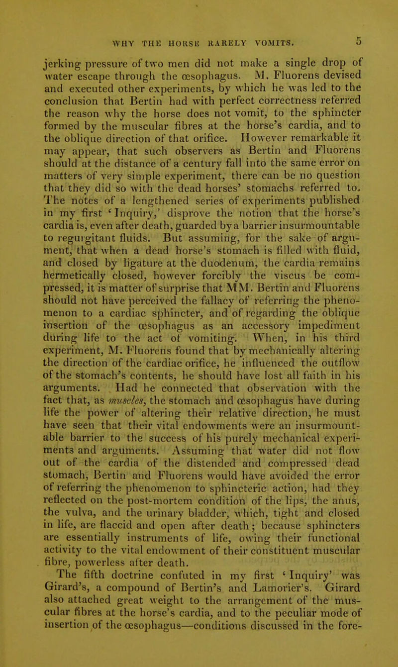 jerking pressure of two men did not make a single drop of water escape through the oesophagus. M. Fluorens devised and executed other experiments, by which he was led to the conchision that Berlin had with perfect correctness referred the reason why the horse does not vomit, to the sphincter formed by the muscular fibres at the horse's cardia, and to the oblique direction of that orifice. However remarkable it may appear, that such observers as Bertin and Fluorens should at the distance of a century fall into the same error on matters of very simple experiment, there can be no question that they did so with the dead horses' stomachs referred to. The notes of a lengthened series of experiments published in my first 'Inquiry,' disprove the notion that the horse's cardia is, even after death, guarded bya barrier insurmountable to reguigitant fluids. But assuming, for the sake of argu- ment, that when a dead horse's stomach is filled with fluid, and closed by ligature at the duodenum, the cardia remains hermetically closed, however forcibly the viscus be com- pressed, it is matter of surprise that MM. Bertin and Fluorens should not have perceived the fallacy of referring the pheno- menon to a cardiac sphincter, and of regarding the oblique insertion of the oesophagus as an accessory impediment during life to the act of vomiting. When, in his third experiment, M. Fluorens found that by mechanically altering the direction of the cardiac orifice, he influenced the outflow of the stomach's contents, he should have lost all faith in his arguments. Had he connected that observation with the fact that, as muscles, the stomach and oesojihagus have during life the power of altering their relative direction, he must have seen that their vital endowments were an insurmount- able barrier to the success of his purely mechanical experi- ments and arguments. Assuming that water did not flow out of the cardia of the distended and compressed dead stomach, Bertin and Fluorens would have avoided the error of referring the phenomenon to sphinctcric action, had they reflected on the post-mortem condition of the lips, the anus, the vulva, and the urinary bladder, which, tight and closed in life, are flaccid and open after death; because sphincters are essentially instruments of life, owing their functional activity to the vital endowment of their constituent muscular fibre, powerless after death. The fifth doctrine confuted in my first ' Inquiry' was Girard's, a compound of Berlin's and Lamorier's. Girard also attached great weight to the arrangement of the mus- cular fibres at the horse's cardia, and to the peculiar mode of insertion of the oesophagus—conditions discussed in the fore-