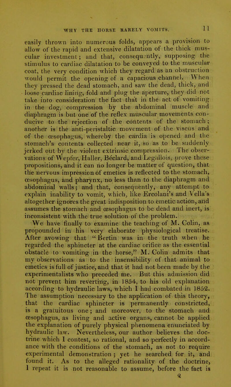 easily thrown into numerous folds, appears a provision to allow of the rapid and extensive dilatation of the thick mus- cular investment; and that, consequently, supposing the stimulus to cardiac dilatation to be conveyed to the muscular coat, the very condition which they regard as an obstruction would permit the opening of a capacious channel. When they pressed the dead stomach, and saw the dead, thick, and loose cardiac lining, fold and plug the aperture, they did not take into consideration the fact that in the act of vomiting in the dog, compression by the abdominal muscle and diaphragm is but one of the reflex muscular movements con- ducive to the rejection of the contents of the stomach; another is the anti-peristaltic movement of the viscus and of the oesophagus, whereby the cardia is opened and the stomach's contents collected near it, so as to be suddenly jerked out by the violent extrinsic compression. The obser- vations of Wepfer, Haller, Beclard, and Leg.illois, prove these propositions, and it can no longer be matter of question, that the nervous impression of emetics is reflected to the stomach, oesophagus, and pharynx, no less than to the diaphragm and abdominal walls; and that, consequently, any attempt to explain inability to vomit, which, like Ercolani's and Vella's altogether ignores the great indisposition to emetic action, and assumes the stomach and oesophagus to be dead and inert, is inconsistent with the true solution of the problem. We have finally to examine the teaching of M. Colin, as propounded in his very elaborate physiological treatise. After avowing that  Bertin was in the truth when he regarded the sphincter at the cardiac orifice as the essential obstacle to vomiting in the horse, M. Colin admits that my observations as to the insensibihty of that animal to emetics is full of justice, and that it had not been made by the experimentalists who preceded me. But this admission did not prevent him reverting, in 1854, to his old explanation according to hydraulic laws, which 1 had combated in 1852. The assumption necessary to the application of this theory, that the cardiac sphincter is permanently constricted, is a gratuitous one; and moreover, to the stomach and oesophagus, as living and active organs, cannot be applied the explanation of purely physical phenomena enunciated by hydraulic law. Nevertheless, our author believes the doc- trine which I contest, so rational, and so perfectly in accord- ance with the conditions of the stomach, as not to require experimental demonstration ; yet he searched for it, and found it. As to the alleged rationality of the doctrine, I repeat it is not reasonable to assume, before the fact is