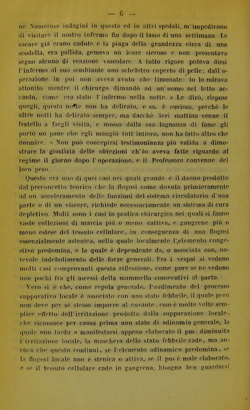 ne. Nuinorose indagini in questo ed in ultri spedali, m'impedirono (li visitare il nostro infermo fin dopo il lasso di una settimana. Le escare gìA erano cadute e la piaga delia grandezza circa di una scodella, era pallida, gemeva un icore sieroso e non presentava segno alcuno di reazione vascolare. A tutto rigore poteva dirsi l'infermo al suo .sembiante uno scheletro coperto di pelle; dall'o- perazione in poi non aveva avuto che limonate: io lo mirava attonito mentre il chirurgo dimandò ad un' uomo nel letto ac- canto, come era stalo T infermo nella notte. « Le dirò, rispose quegli, questa nofte non ha deliralo, e .sa, è curiosa, perchè le altre notti ha delirato ^sempre, ma dacché ieri mattina venne il fratello a fargli visita, e mosso dalla sua lagnanza di fame gli portò un pane che egli mangiò tuli'intiero, non ha fallo altro che dormire. » Non può concepirsi testimonianza più valida a dimo- strare la giustizia delle obiezioni ch'io aveva fatte riguardo al regime il giorno dopo l'operazione, e il Professore convenne del loro peso. Questo era uno di quei casi nei quali grande è il danno prodotto dal preconceUo teorico che la llogosi come dovuta primieramente ad un acceleramento dello funzioni del sistema circolatorio d'una parte o di un viscere, richiede necessariamente un sistema di cura (lepietivo. Molti sono i casi in pratica chirurgica nei quali si fanno vaste collezioni di marcia più o meno cattiva, e gangrene più o meno estese del tessuto cellulare, in conseguenza di una flogosi essenzialmente astenica, nella quale localmente l'.elemento conge- stivo predomina, e la quale è dependente da, o associata con, no- tevole indebolimento delle forze generali. Fra i vespai si vedono molli casi coinprovanli questa riflessione, come pure se ne vedono non pochi fra gli ascessi della mammella consecutivi al parto. Vero si è che, come regola generale, l'ordimento del processo suppurativo locale è associalo con uno sialo febbrile, il quale però non deve per sè sles.so imporre al curante ; esso è molle volte sem- plice effetlo dell'irritazione prodotta dalla suppurazione locale, che riconosce per causa prima uno stalo di adinamia generale, la (piale non (arda a manifestarsi appena elaborato il pus; diminuita l irrilazione locale, la ma.schera dello slato febbrile cade, ma an- cora che questo continui, se l'elemento adinamico predomina, se la flogosi locale non è stenica o attiva, se il pus è male elaborato, e se il te.s.sulo cellulare cade in gangrena, bisogna ben guardarsi