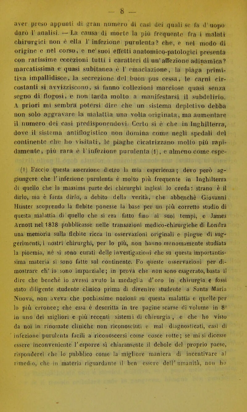 - 8 — aver proso appunti di '^tììu numero di casi dei ijuali se fa d'uopo durò r analisi. — La causa di morto la più fr('quentc fra i malati chirurgici non è ella l'infezione purulenta? che, e nel modo di origine e nel corso, e ne'suoi effetti anatomico-patologici presenta con rarissime eccezioni tutti i caratteri di un'affezione adinamica? marcàtissima e quasi subitanea è 1' cmaciazione, la piaga primi- tiva impallidisce, la secrezione del buon pus cessa, le carni cir- costanti si avvizziscono, si fanno collezioni marciose quasi senza segno di flogosi, e non tarda molto a manifestarsi il subdelirio. A priori mi sembra potersi dire che un sistema depletivo debba non solo aggravare la malattia una volta originata, ma aumentare il numero dei casi predisponendovi. Cerio si è che in Inghilterra, dove il sistema anlillogistico non domina come negli spedali del continente che ho visitali, le piaghe cicatrizzano mollo più rapi- damente, più rara è l'infezione purulenta (1), e almeno come espe- (I) Faccio questa asserzione dietro l.i mia esperienza; devo però ag- giungere che l'infezione purulenta è molto più frequente in Inghilterra di quello che la massima parte dei chirurghi inglesi lo creda: strano è il dirlo, ma è forza dirlo, a debito della verità, che abbenchè Giovanni Hunter scoprendo la flebite ponesse la base per un più corretto studio di questa malattia di quello che si era fatto fino ai suoi tempi, e James Arnott nel 1828 pubblicasse nelle transazioni medico-chirurgiche di Londra una memoria sulla flebile ricca in osservazioni originali e pingue di sug- gerimenti, i nostri chirurghi, per lo più, non hanno menomamente studiata la pioemia, nè si sono curati delle investigazioni che su questa importantis- sima materia si sono fatte sul continente. Fo queste osservaKÌoni per di- mostrare ch'io sono imparziale; in prova che non sono esagerato, basta il dire che benché io avessi avuto la medaglia d'oro in chirurgia e fossi stato diligente studente clinico prima di divenire studente a Santa iMaria Nuova, non aveva che pochissime nozioni su questa malattia e quelle per lo più erronee; che essa è descritta in tre pagine scarse di volume in 8 in uno dei migliori e più recenti sistemi di chirurgia , e che ho visto da noi in rinomate cliniche non riconosciuti i; mal diagnosticati, casi di infezione puruliMita facili a riconoscersi come cosce rotte; se misi dicesse essere inconveniente l'esporre sì chiaramente il debole del proprio paese, risponderei che lo pubblico come la migliore maniera di incentivare al rimedio, che in materia riguardante il ben essere dell' nmanilJl, non ho