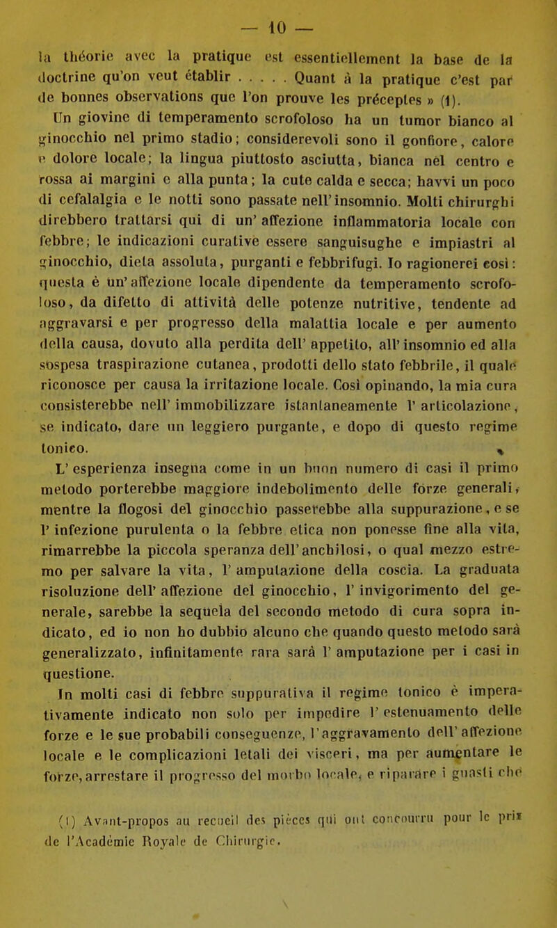 — lo- ia Uiéorie avec la pratique est essentiellemont la base de la (loctrine qu'on veut établir Quant à la pratique c'est par (le bonnes observations que l'on prouve les préceplcs » (1). Un giovine di temperamento scrofoloso ha un turaor bianco al ginocchio nel primo stadio; considerevoli sono il gonfiore, calore 1' dolore locale; la lingua piuttosto asciutta, bianca nel centro e rossa ai margini e alla punta; la cute calda e secca; havvi un poco di cefalalgia e le notti sono passate nell'insomnio. Molti chirurghi direbbero trattarsi qui di un' affezione inflammatoria locale con febbre; le indicazioni curative essere sanguisughe e impiastri al ginocchio, dieta assoluta, purganti e febbrifugi. Io ragionerei così: questa è un'affezione locale dipendente da temperamento scrofo- loso, da difetto di attività delle potenze nutritive, tendente ad aggravarsi e per progresso della malattia locale e per aumento della causa, dovuto alla perdita dell' appetito, all'insomnio ed alla sospesa traspirazione cutanea, prodotti dello stato febbrile, il quale: riconosce per causa la irritazione locale. Così opinando, la mia cura consisterebbe nell' immobilizzare istantaneamente 1' articolazione, se indicato, dare un leggiero purgante, e dopo di questo regime tonico. % L' esperienza insegna come in un buon numero di casi il primo metodo porterebbe maggiore indebolimento delle fòrze generali, mentre la flogosi del ginocchio passerebbe alla suppurazione, e se l'infezione purulenta o la febbre etica non ponesse fine alla vita, rimarrebbe la piccola speranza dell'anchilosi, o qual mezzo estre- mo per salvare la vita, 1' amputazione della coscia. La graduala risoluzione dell' affezione del ginocchio, l'invigorimento del ge- nerale, sarebbe la sequela del secondo metodo di cura sopra in- dicato, ed io non ho dubbio alcuno che quando questo metodo sarà generalizzato, infinitamente rara sarà l'amputazione per i casi in questione. In molti casi di febbre suppurativa il regime tonico è impera- tivamente indicato non solo per impedire 1' estenuamento delle forze e le sue probabili conseguenze, l'aggravamento dell'affezione locale e le complicazioni letali dei visceri, ma per aumentare le forze,arrestare il progresso del morbo locale, e riparare i guasti die (I) Av.int-propos au recDclI des pièccs qui oiil concourni pour le priJ de rAcadèmie Royalc de Cliirurgie.