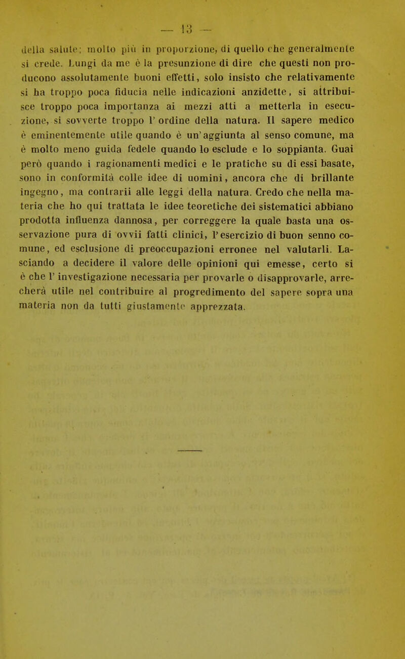 della salale; mollo più in proporzione, di quello che goneialineiUe si crede. Lungi da me è la presunzione di dire che questi non pro- ducono assolutamente buoni effetti, solo insisto che relativamente si ha troppo poca fiducia nelle indicazioni anzidette, si attribui- sce troppo poca importanza ai mezzi atti a metterla in esecu- zione, si sovverte troppo 1' ordine della natura. Il sapere medico è eminentemente utile quando è un'aggiunta al senso comune, ma è molto meno guida fedele quando lo esclude e lo soppianta. Guai però quando i ragionamenti medici e le pratiche su di essi basate, sono in conformità colle idee di uomini, ancora che di brillante ingegno, ma contrarli alle leggi della natura. Credo che nella ma- teria che ho qui trattata le idee teoretiche dei sistematici abbiano prodotta influenza dannosa, per correggere la quale basta una os- servazione pura di ovvii fatti clinici, l'esercizio di buon senno co- mune, ed esclusione di preoccupazioni erronee nel valutarli. La- sciando a decidere il valore delle opinioni qui emesse, certo si è che r investigazione necessaria per provarle o disapprovarle, arre- cherà utile nel contribuire al progredimento del sapere sopra una materia non da lutti giustamente apprezzata.