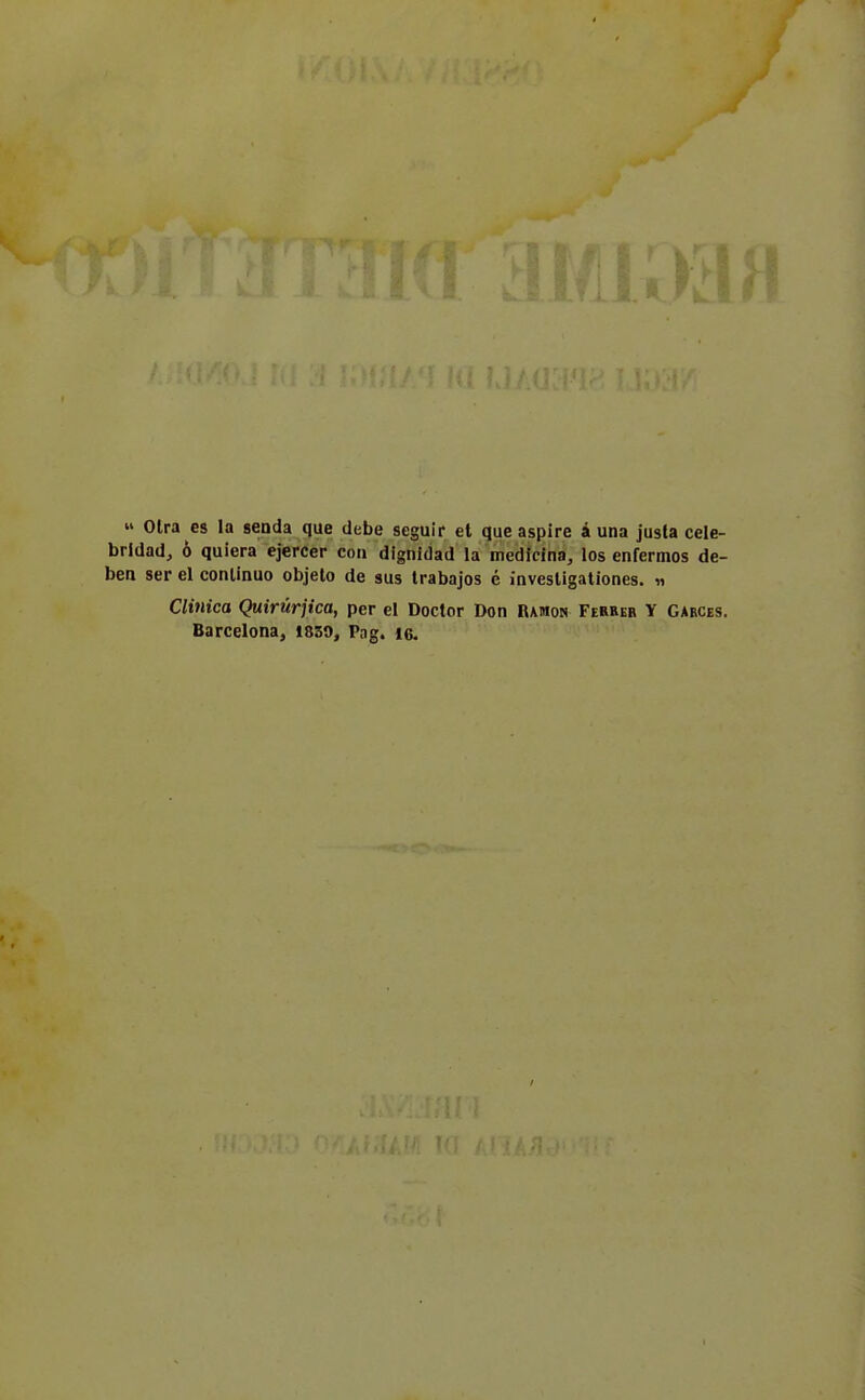  Olra es la senda que debe seguii* et que aspire à una justa cele- brldad, ò quiera ejercer con dignidad la medicina, los enfermos de- ben ser el conlinuo objelo de sus trabajos é invesligaliones. « Clinica Quirùrjica, per el Doctor Don Ramon Fehber Y Garces. Barcelona, 1850, Pag. io.