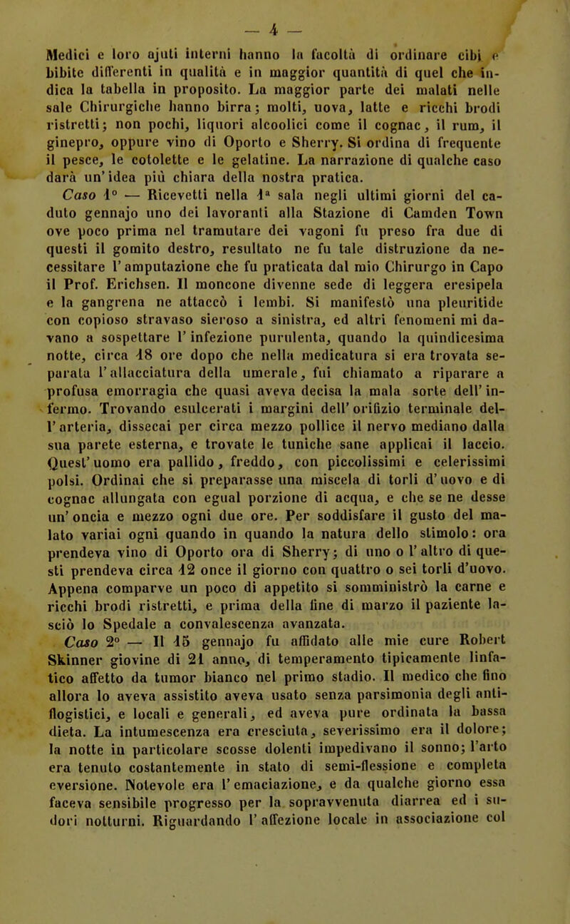 _ 4 - Medici c loro ajiUi interni hanno In fticoltà di ordinare cibi bibite difl'erenti in qualità e in maggior quantità di quel che in- dica la tabella in proposito. La maggior parte dei malati nelle sale Chirurgiche hanno birra; molti, uova, latte e ricchi brodi ristretti; non pochi, liquori alcoolìci come il cognac, il rum, il ginepro, oppure vino di Oporto e Sherry. Si ordina di frequente il pesce, le cotolette e le gelatine. La narrazione di qualche caso darà un' idea più chiara della nostra pratica. Caso i° — Ricevetti nella 4 sala negli ultimi giorni del ca- duto gennajo uno dei lavoranti alla Stazione di Camden Town ove poco prima nel tramutare dei vagoni fu preso fra due di questi il gomito destro, resultato ne fu tale distruzione da ne- cessitare l'amputazione che fu praticata dal mio Chirurgo in Capo il Prof. Erichsen. Il moncone divenne sede di leggera eresipela e la gangrena ne attaccò i lembi. Si manifestò una pleuritide con copioso stravaso sieroso a sinistra, ed altri fenomeni mi da- vano a sospettare l'infezione purulenta, quando la quindicesima notte, circa -18 ore dopo che nelhi medicatura si era trovata se- parala l'allacciatura della umerale, fui chiamato a riparare a profusa emorragia che quasi aveva decisa la mala sorte dell' in- fermo. Trovando esulcerati i margini dell' oriQzio terminale del- l'arteria, dissecai per circa mezzo pollice il nervo mediano dalla sua parete esterna, e trovate le tuniche sane applicai il laccio. Quest'uomo era pallido, freddo, con piccolissimi e celerissimi polsi. Ordinai che si preparasse una miscela di torli d' uovo e di cognac allungata con egual porzione di acqua, e che se ne desse un'oncia e mezzo ogni due ore. Per soddisfare il gusto del ma- lato variai ogni quando in quando la natura dello stimolo: ora prendeva vino di Oporto ora di Sherry; di uno o l'altro di que- sti prendeva circa 42 once il giorno con quattro o sei torli d'uovo. Appena comparve un poco di appetito si somministrò la carne e ricchi brodi ristretti, e prima della line di marzo il paziente la- sciò lo Spedale a convalescenza avanzata. Caso 2 — Il 46 gennajo fu affidato alle mie cure Robert Skinner giovine di 21 anno, di temperamento tipicamente linfa- tico affetto da tumor bianco nel primo stadio. Il medico che fino allora Io aveva assistito aveva usato senza parsimonia degli anti- flogistici, e locali e generali, ed aveva pure ordinata la bassa dieta. La intumescenza era cresciuta, severissimo era il dolore; la notte iu particolare scosse dolenti impedivano il sonno; l'arto era tenuto costantemente in stato di semi-flessione e completa eversione. Notevole era 1'emaciazione, e da qualche giorno essa facevo sensibile progresso per la sopravvenuta diarrea ed i su-