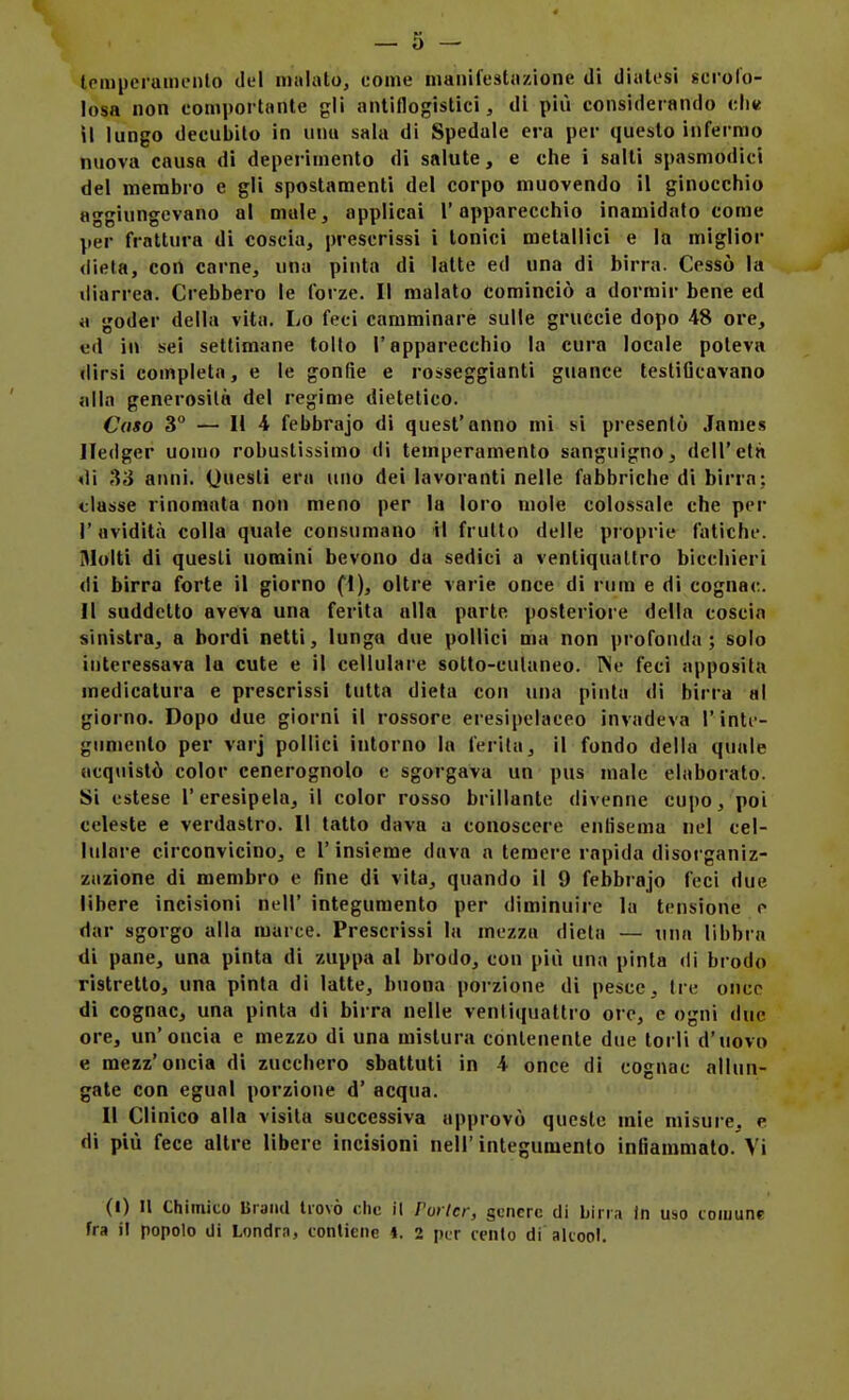 tpmperuinento del imilato, come inanifestiizìone di diatesi «erofo- losa non comportante gli antiflogistici, di più considerando cIik il lungo decubilo in unu sala di Spedale era per questo infermo nuova causa di deperimento di salute, e che i salti spasmodici del membro e gli spostamenti del corpo muovendo il ginocchio aggiungevano al mule, applicai l'apparecchio inamidato come jjer frattura di coscia, prescrissi i tonici metallici e la miglior (lieta, con carne, una pinta di latte ed una di birra. Cessò la diarrea. Crebbero le forze. Il malato cominciò a dormir bene ed il goder della vita. Lo feci camminare sulle gruccie dopo 48 ore, ed in sei settimane tolto l'apparecchio la cura locale poteva dirsi completa, e le gonfie e roiseggianti guance testificavano alla generosità del regime dietetico. Caso 3 — Il 4 febbrajo di quest'anno mi si presentò James Hedger uomo robustissimo di temperamento sanguigno, dell'età di ,33 anni, (juesli era uno dei lavoranti nelle fabbriche di birra: classe rinomata non meno per la loro mole colossale che per l'avidità colla quale consumano il frutto delle pioprie fatiche. Molti di questi uomini bevono da sedici a ventiquattro bicchieri di birra forte il giorno (1), oltre varie once di rum e di cognac. Il suddetto aveva una ferita alla parte posteriore della coscia sinistra, a bordi netti, lunga due pollici ma non profonda; solo interessava la cute e il cellulare sotto-culaneo. INe feci apposita medicatura e prescrissi tutta dieta con una pinta di birra al giorno. Dopo due giorni il rossore eresipelaceo invadeva l'intf- gumenlo per varj pollici intorno la ferita, il fondo della quale acquistò color cenerognolo e sgorgava un pus male elaboralo. Si estese l'eresipela, il color rosso brillante divenne cupo, poi celeste e verdastro. Il tatto dava a conoscere enfisema nel cel- lulare circonvicino, e l'insieme dava a temere rapida disorganiz- zazione di membro e fine di vita, quando il 9 febbrajo feci due libere incisioni nell' integumento per diminuire la tensione e dar sgorgo alla marce. Prescrissi la mezza dieta — una libbra di pane, una pinta di zuppa al brodo, con più una pinta di brodo ristretto, una pinta di latte, buona porzione di pesce. Ire once di cognac, una pinta di birra nelle venliqualtro ore, e ogni due ore, un'oncia e mezzo di una mistura conlenente due torli d'uovo e mezz'oncia di zucchero sbattuti in 4 once di cognac allun- gale con egual porzione d' acqua. Il Clinico alla visita successiva approvò queste mie misure, e di più fece altre libere incisioni nell' integumento infiammato. Vi (I) Il Chimico BiaiKl trovò che il Porter, genere di birra in uso toiuunc