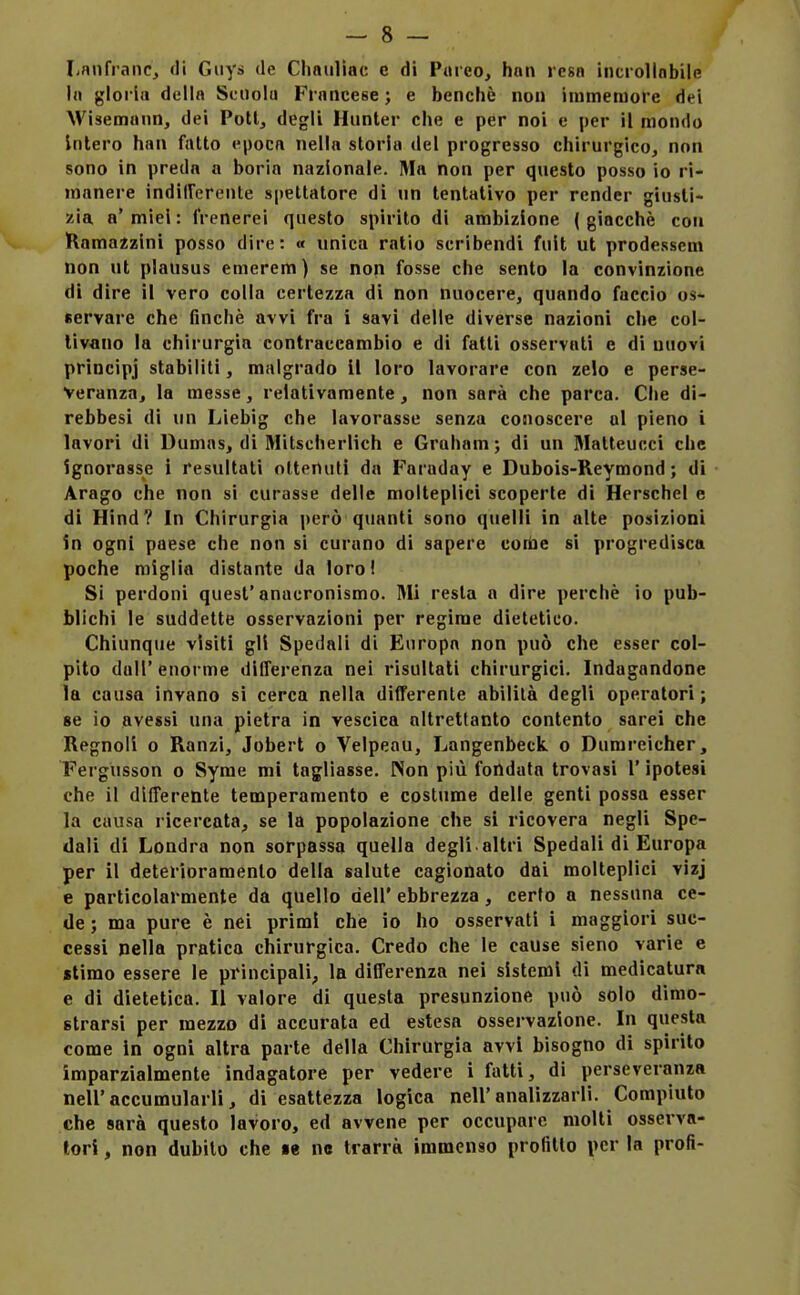 Lnnfranc, <li Guys de Chaiilìac e di Pareo, hnn reso incrolinbile la gloria della Scuola Francese ; e benché non immemore dei Wisemann, dei Poti, degli Hunter che e per noi e per il mondo Intero han fatto epoca nella storia del progresso chirurgico, non sono in preda a boria nazionale. Ma non per questo posso io ri- manere indiirerente spettatore di un tentativo per render giusti- zia a'miei : frenerei questo spirito di ambizione (giacché con Ramazzini posso dire: « unica ratio scribendi fuit ut prodessem non ut plausus emerem) se non fosse che sento la convinzione di dire il vero colla certezza di non nuocere, quando faccio os- servare che finché avvi fra i savi delle diverse nazioni che col- tivano la chirurgia contraccambio e di fatti osservati e di nuovi principj stabiliti, malgrado II loro lavorare con zelo e perse- veranza, la messe, relativamente, non sarà che parca. Che di- rebbesi di un Liebig che lavorasse senza conoscere al pieno i lavori di Dumas, di Mitseherlich e Graham ; di un Matteucci che ignorasse i resultati ottenuti da Faraday e Dubois-Reymond ; di Arago che non si curasse delle molteplici scoperte di Herschel e di Hind? In Chirurgia però quanti sono quelli in alte posizioni in ogni paese che non si curano di sapere conie si progredisca poche miglia distante da loro! Si perdoni quest'anacronismo. Mi resta a dire perchè io pub- blichi le suddette osservazioni per regime dietetico. Chiunque visiti gli Spedali di Europa non può che esser col- pilo dall' enorme differenza nei risultati chirurgici. Indagandone la causa invano si cerca nella differente abilità degli operatori ; se io avessi una pietra in vescica altrettanto contento sarei che Regnoli o Ranzi, Jobert o Velpeau, Langenbeck o Dumreicher, Fergusson o Syme mi tagliasse. Non più fondata trovasi l'ipotesi che il differente temperamento e costume delle genti possa esser la causa ricercata, se la popolazione che si ricovera negli Spe- dali di Londra non sorpassa quella degli altri Spedali di Europa per il deterioramento della salute cagionato dai molteplici vizj e particolarmente da quello dell' ebbrezza, certo a nessuna ce- de ; ma pure è nei primi che io ho osservati i maggiori suc- cessi nella pratica chirurgica. Credo che le cause sieno varie e «timo essere le principali, la differenza nei sistemi di medicatura e di dietetica. Il valore di questa presunzione può solo dimo- strarsi per mezzo dì accurata ed estesa osservazione. In questa come in ogni altra parte della Chirurgia avvi bisogno di spirito imparzialmente indagatore per vedere 1 fatti, di perseveranza neiraccumularli, di esattezza logica nell'analizzarli. Compiuto che sarà questo lavoro, ed avvene per occupare molti osserva- tori , non dubito che le ne trarrà immenso profitto per la profi-