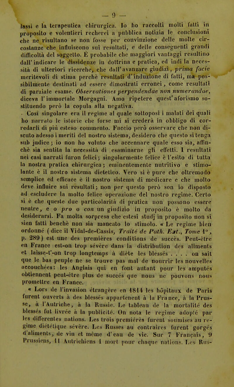 — 0 — lassi e la terapeiUica cliirurgica. Io lio raccolti molli falli in proposilo e volentieri recherei a pubblica notìzia le conclusioni che ne risultano se non fosse per convinzione delle molte cir- costanze che influiscono sui resultati, e delle conscguenti grandi difficoltà del soggetto. É probabile che maggiori vantaggi resultino dall' indicare le dissidenze in dottrina e pratica, ed indi la neces- sità di ulteriori ricerche, che dall'avanzare giudizi, prima fucie meritevoli di stima perchè resultati d'induzione di fatti, ma pos- sibilmente destinati ad essere dimostrati erronei, come resultati di parziale esame. Observaliones perpendendae non numerandae, diceva l'immortale Morgagni. Amo ripetere quest'aforismo so- stituendo però la copula alla negativa. . Cosi singolare era il regime al quale sottoposi i malati dei quali ho narriilo le istorie die forse mi si crederà in obbligo di cor- redarli di più esteso commento. Faccio però osservare che non di- scuto adesso i meriti del nostro sistema, desidero che questo si tenga sub judice ; io non ho voluto che accennare quale esso sia, affin- chè sia sentita la necessità di esaminarne gli efTettì. I resultati nei casi narrati furon felici ; singolarmente felice è l'esito di tutta la nostra pratica chirurgica ; eminentemente nutritivo e stimo- lante è il nostro sistema dietetico. Vero si è pure che oltremodo semplice ed efficace è il nostro sistema di medicare e che molfo deve influire sui resultati; non per questo però son io disposto ad escludere la molto felice operazione del nostro regime. Certo si è che queste due particolarità di pratica non poss.ono essere neutre, e o prò o con un giudìzio in proposito è molto da desiderarsi. Fa molta sorpresa che estesi studj in proposito non si sien falli benché non sia mancato lo stimolo. « Le regime bien ordonné ( dice il Vidal-de-Cassis, Traité de Patii. Eat., Tome 1, p. 289) est une des premières condìtions de succès. Peut-ètre en France est-on trop sévère dans la distribution des aliments et laisse-t'-on trop longteraps à diète les blessés .... on sait que le bas peuple ne se trouve pas mal de nourrir les nouvelles accouchées: les Anglais qui en font autant pour les araputés obtiennent peut-ètre plus de succés que nous ne pouvons nous promettre en France. « Lors de l'invasion étrangère en 4814 les hópitaux de Paris furent ouverls à des blessés appartenent à la France, à la Prus- se, à l'Autriche, à la Russie. Le tableau de la mortalilé des blessés fut livrèe à la publicité. On nota le regime adopié par les diflerenles nations. Les trois preraiérès furent soumises au re- gime dictctique sévère. Les Russes au contraires furent gorgés d'aliments, de vin et mème d'eau de vie. Sur 7 Francais, 9