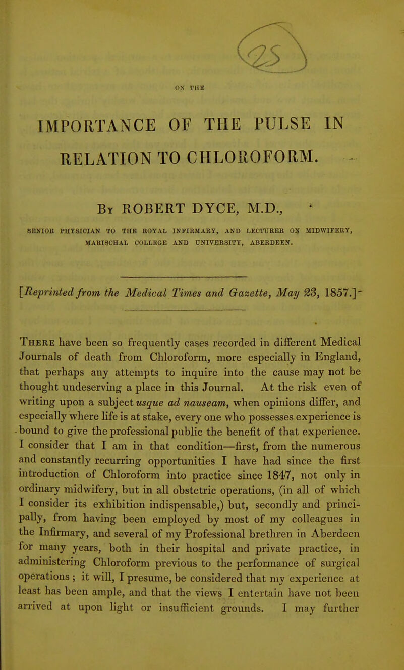 ON THE IMPORTANCE OF THE PULSE IN RELATION TO CHLOROFORM. - By ROBERT DYCE, M.D., SENIOB PHYSICIAN TO THE ROYAL INFIRMARY, AND LECTURER ON MIDWIFERY, MARISCHAL COLLEGE AND UNIVERSITY, ABERDEEN. [Reprinted from the Medical Times and Gazette, May 23, 1857.]' There have been so frequently cases recorded in different Medical Journals of death from Chloroform, more especially in England, that perhaps any attempts to inquire into the cause may not be thought undeserving a place in this Journal. At the risk even of writing upon a subject usque ad nauseam, when opinions differ, and especially where life is at stake, every one who possesses experience is ■ bound to give the professional public the benefit of that experience. I consider that I am in that condition—first, from the numerous and constantly recurring opportunities I have had since the first introduction of Chloroform into practice since 1847, not only in ordinary midwifery, but in all obstetric operations, (in all of which I consider its exhibition indispensable,) but, secondly and princi- pally, from having been employed by most of my colleagues in the Infirmary, and several of my Professional brethren in Aberdeen for many years, both in their hospital and private practice, in administering Chloroform previous to the performance of surgical operations ; it will, I presume, be considered that my experience at least has been ample, and that the views I entertain have not been