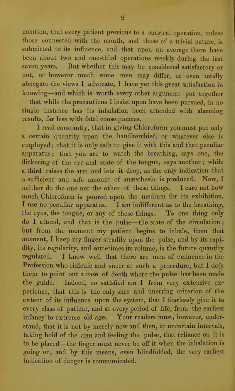 mention, that every patient previous to a surgical operation, unless those connected with the mouth, and those of a trivial nature, is submitted to its influence, and that upon an average there have been about two and one-third operations weekly during the last seven years. But whether this may be considered satisfactory or not, or however much some men may differ, or even totally abnegate the views I advocate, I have yet this great satisfaction in knowing—and which is worth every other argument put together —that while the precautions I insist upon have been pursued, in no single instance has its inhalation been attended with alarming results, far less with fatal consequences. I read constantly, that in giving Chloroform you must put only a certain quantity upon the handkerchief, or whatever else is employed; that it is only safe to give it with this and that peculiar apparatus; that you are to watch the breathing, says one, the flickering of the eye and state of the tongue, says another; while a third raises the arm and lets it drop, as the only indication that a sufficient and safe amount of anaesthesia is produced. Now, I neither do the one nor the other of these things. I care not how much Chloroform is poured upon the medium for its exhibition. I use no peculiar apparatus. I am indifferent as to the breathing, the eyes, the tongue, or any of these things. To one thing only do I attend, and that is the pulse—the state of the circulation ; but from the moment my patient begins to inhale, from that moment, I keep my finger steadily upon the pulse, and by its rapi- dity, its regularity, and sometimes its volume, is the future quantity regulated. I know well that there are men of eminence in the Profession who ridicule and sneer at such a procedure, but I defy them to point out a case of death where the pulse has been made the guide. Indeed, so satisfied am I from very extensive ex- perience, that this is the only sure and unerring criterion of the extent of its influence upon the system, that I fearlessly give it to every class of patient, and at every period of life, from the earliest infancy to extreme old age. Your readers must, however, under- stand, that it is not by merely now and then, at uncertain intervals, taking hold of the arm and feeling the pulse, that reliance on it is to be placed—the finger must never be off it when the inhalation is going on, and by this means, even blindfolded, the very earliest indication of danger is communicated.