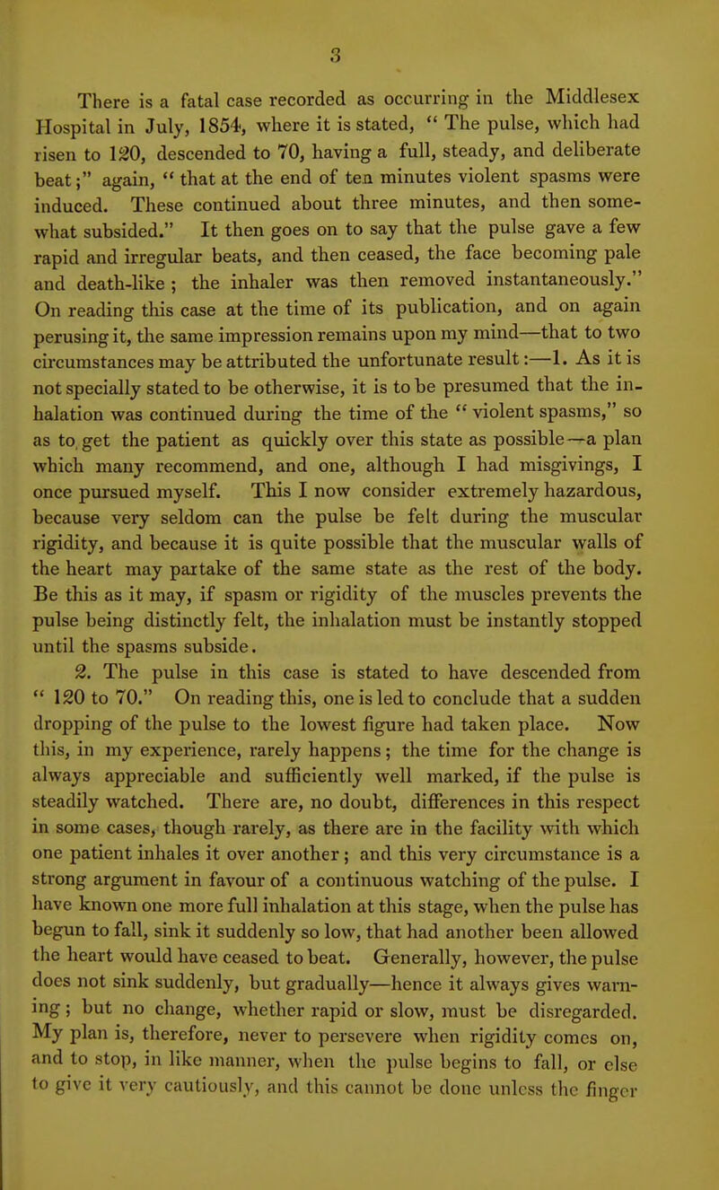 There is a fatal case recorded as occurring in the Middlesex Hospital in July, 1854, where it is stated,  The pulse, which had risen to 120, descended to 70, having a full, steady, and deliberate beat; again,  that at the end of ten minutes violent spasms were induced. These continued about three minutes, and then some- what subsided. It then goes on to say that the pulse gave a few rapid and irregular beats, and then ceased, the face becoming pale and death-like ; the inhaler was then removed instantaneously. On reading this case at the time of its publication, and on again perusing it, the same impression remains upon my mind—that to two circumstances may be attributed the unfortunate result:—1. As it is not specially stated to be otherwise, it is to be presumed that the in- halation was continued during the time of the  violent spasms, so as to, get the patient as quickly over this state as possible—a plan which many recommend, and one, although I had misgivings, I once pursued myself. This I now consider extremely hazardous, because very seldom can the pulse be felt during the muscular rigidity, and because it is quite possible that the muscular walls of the heart may partake of the same state as the rest of the body. Be this as it may, if spasm or rigidity of the muscles prevents the pulse being distinctly felt, the inhalation must be instantly stopped until the spasms subside. 2. The pulse in this case is stated to have descended from  120 to 70. On reading this, one is led to conclude that a sudden dropping of the pulse to the lowest figure had taken place. Now this, in my experience, rarely happens; the time for the change is always appreciable and sufficiently well marked, if the pulse is steadily watched. There are, no doubt, differences in this respect in some cases, though rarely, as there are in the facility with which one patient inhales it over another; and this very circumstance is a strong argument in favour of a continuous watching of the pulse. I have known one more full inhalation at this stage, when the pulse has begun to fall, sink it suddenly so low, that had another been allowed the heart would have ceased to beat. Generally, however, the pulse does not sink suddenly, but gradually—hence it always gives warn- ing ; but no change, whether rapid or slow, must be disregarded. My plan is, therefore, never to persevere when rigidity comes on, and to stop, in like manner, when the pulse begins to fall, or else to give it very cautiously, and this cannot be done unless the finger