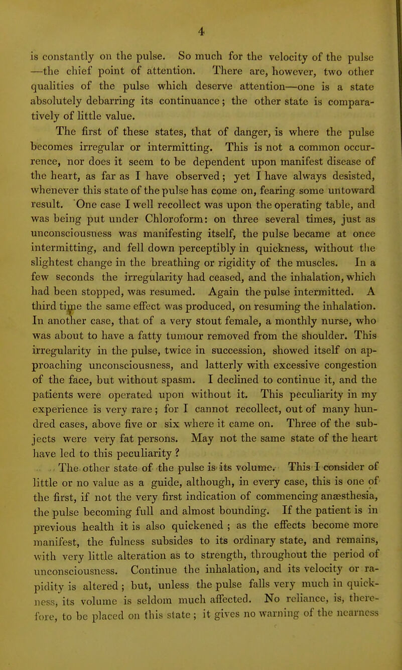 is constantly on the pulse. So much for the velocity of the pulse —the chief point of attention. There are, however, two other qualities of the pulse which deserve attention—one is a state absolutely debarring its continuance; the other state is compara- tively of little value. The first of these states, that of danger, is where the pulse becomes irregular or intermitting. This is not a common occur- rence, nor does it seem to be dependent upon manifest disease of the heart, as far as I have observed; yet I have always desisted, whenever this state of the pulse has come on, fearing some untoward result. One case I well recollect was upon the operating table, and was being put under Chloroform: on three several times, just as unconsciousness was manifesting itself, the pulse became at once intermitting, and fell down perceptibly in quickness, without the slightest change in the breathing or rigidity of the muscles. In a few seconds the irregularity had ceased, and the inhalation, which had been stopped, was resumed. Again the pulse intermitted. A third time the same effect was produced, on resuming the inhalation. In another case, that of a very stout female, a monthly nurse, who was about to have a fatty tumour removed from the shoulder. This irregularity in the pulse, twice in succession, showed itself on ap- proaching unconsciousness, and latterly with excessive congestion of the face, but without spasm. I declined to continue it, and the patients were operated upon without it. This peculiarity in my experience is very rare; for I cannot recollect, out of many hun- dred cases, above five or six where it came on. Three of the sub- jects were very fat persons. May not the same state of the heart have led to this peculiarity ? The other state of the pulse is its volume. This I consider of little or no value as a guide, although, in every case, this is one of the first, if not the very first indication of commencing anaesthesia, the pulse becoming full and almost bounding. If the patient is in previous health it is also quickened ; as the effects become more manifest, the fulness subsides to its ordinary state, and remains, with very little alteration as to strength, throughout the period of unconsciousness. Continue the inhalation, and its velocity or ra- pidity is altered; but, unless the pulse falls very much in quick* nessj its volume is seldom much affected. No reliance, is, there- fore, to be placed on this state ; it gives no warning of the nearness