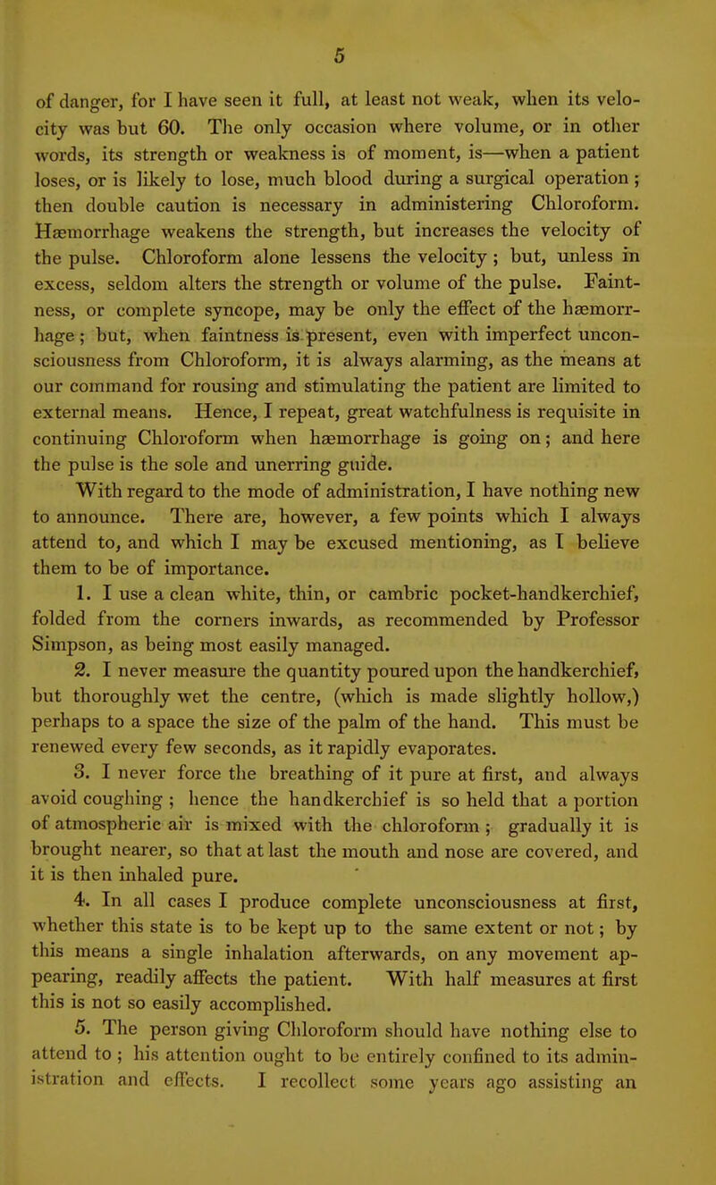 of danger, for I have seen it full, at least not weak, when its velo- city was but 60. The only occasion where volume, or in other words, its strength or weakness is of moment, is—when a patient loses, or is likely to lose, much blood during a surgical operation ; then double caution is necessary in administering Chloroform. Haemorrhage weakens the strength, but increases the velocity of the pulse. Chloroform alone lessens the velocity; but, unless in excess, seldom alters the strength or volume of the pulse. Faint- ness, or complete syncope, may be only the effect of the haemorr- hage ; but, when faintness is present, even with imperfect uncon- sciousness from Chloroform, it is always alarming, as the means at our command for rousing and stimulating the patient are limited to external means. Hence, I repeat, great watchfulness is requisite in continuing Chloroform when haemorrhage is going on; and here the pulse is the sole and unerring guide. With regard to the mode of administration, I have nothing new to announce. There are, however, a few points which I always attend to, and which I may be excused mentioning, as T believe them to be of importance. 1. I use a clean white, thin, or cambric pocket-handkerchief, folded from the corners inwards, as recommended by Professor Simpson, as being most easily managed. 2. I never measure the quantity poured upon the handkerchief, but thoroughly wet the centre, (which is made slightly hollow,) perhaps to a space the size of the palm of the hand. This must be renewed every few seconds, as it rapidly evaporates. 3. I never force the breathing of it pure at first, and always avoid coughing ; hence the handkerchief is so held that a portion of atmospheric air is mixed with the chloroform ; gradually it is brought nearer, so that at last the mouth and nose are covered, and it is then inhaled pure. 4. In all cases I produce complete unconsciousness at first, whether this state is to be kept up to the same extent or not; by this means a single inhalation afterwards, on any movement ap- pearing, readily affects the patient. With half measures at first this is not so easily accomplished. 5. The person giving Chloroform should have nothing else to attend to ; his attention ought to be entirely confined to its admin- istration and effects. I recollect some years ago assisting an