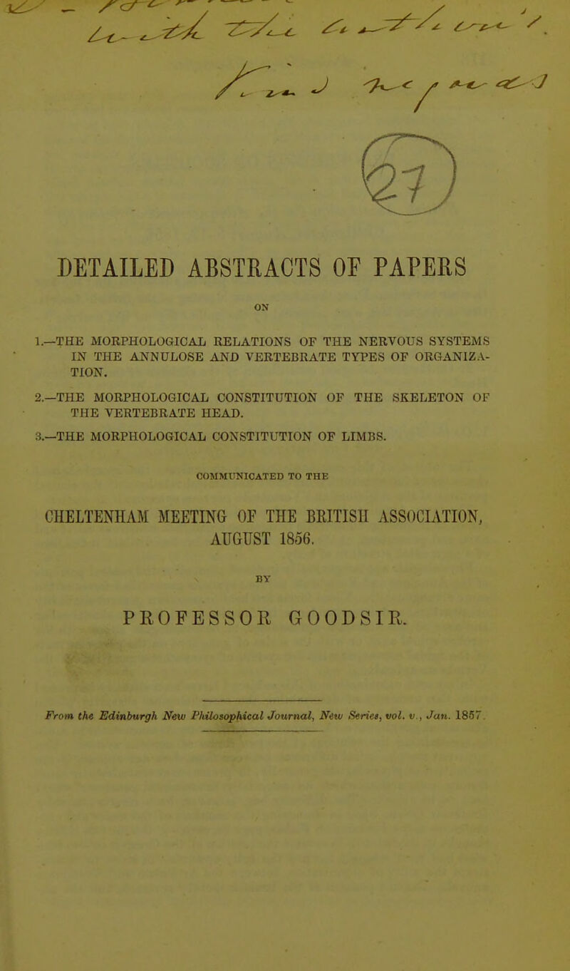 DETAILED ABSTRACTS OF PAPERS ON 1. —THE MORPHOLOGICAL RELATIONS OF THE NERVOUS SYSTEMS IN THE ANNULOSE AND VERTEBRATE TYPES OF ORGANIZA- TION. 2. —THE MORPHOLOGICAL CONSTITUTION OF THE SKELETON OF THE VERTEBRATE HEAD. 3. —THE MORPHOLOGICAL CONSTITUTION OF LIMBS. COMMUNICATED TO THE CHELTENHAM MEETING OF THE BRITISH ASSOCLVTION. AUGUST 1856. BY PROFESSOR GOODSIR. From the Edinburgh New Philosophical Journal, Netu Seriet, vol. v., Jan. 1857.