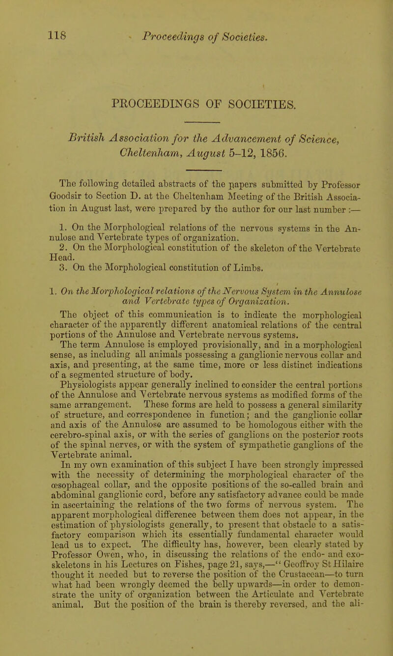 PROCEEDINGS OF SOCIETIES. British Association for the Advancement of Science, Cheltenham, August 5-12, 1856. The following detailed abstracts of tlie papers submitted by Professor Goodsir to Section D. at the Cheltenham Meeting of the British Associa- tion in August last, were prepared by the author for our last number :— 1. On the Morphological relations of the nervous systems in the An- nulose and Vertebrate types of organization. 2. On the Morphological constitution of the skeleton of the Vertebrate Head. 3. On the Morphological constitution of Limbs. 1. On the MorpJiological relations of the Nervous System in the Annulose and Vertebrate types of Organization. The object of this communication is to indicate the morphological character of the apparently ditFerent anatomical relations of the central portions of the Annulose and Vertebrate nervous systems. The term Annulose is employed provisionally, and in a morphological sense, as including all animals possessing a ganglionic nervous collar and axis, and presenting, at the same time, more or less distinct indications of a segmented structure of body. Physiologists appear generally inclined to consider the central portions of the Annulose and Vertebrate nervous systems as modified forms of the same arrangement. These forms are held to possess a general similarity of structure, and correspondence in function; and the ganglionic collar and axis of the Annulose are assumed to be homologous either with the cerebro-spinal axis, or with the series of ganglions on the posterior roots of the spinal nerves, or with the system of sympathetic ganglions of the Vertebrate animal. In my own examination of this subject I have been strongly impressed with the necessity of determining the morphological character of the oesophageal collar, and the opposite positions of the so-called brain and abdominal ganglionic cord, before any satisfactory advance could be made in ascertaining the relations of the two forms of nervous system. The apparent morphological difference between them does not appear, in the estimation of physiologists generally, to present that obstacle to a satis- factory comi3arison which its essentially fundamental character would lead us to expect. The difficulty has, however, been clearly stated by Professor Owen, who, in discussing the relations of the endo- and exo- skeletons in his Lectures on Fishes, page 21, says,— Geoffroy StHilaire thought it needed but to reverse the position of the Crustacean—to turn what had been wrongly deemed the belly upwards—in order to demon- strate the unity of organization between the Articulate and Vertebrate animal. But the position of the brain is thereby reversed, and the ali-