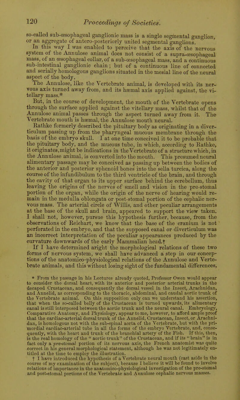 so-called sub-oesophagoal ganglionic mass is a single segiaental ganglion, or an aggregate of antero-posteriorly united segmental ganglions. In this way I was enabled to perceive that the axis of the nervous system of the Annulose animal does not consist of a supra-cesophageal mass, of an oesophageal collar, of a sub-cesophageal mass, and a continuous sub-intestinal ganglionic chain; but of a continuous line of connected and serially homologous ganglions situated in the mesial line of the neural aspect of the body. The Annulose, like the Vertebrate animal, is dereloped with its ner- vous axis turned away from, and its ha;mal axis applied against, the vi- tellary mass,* But, in the course of development, the mouth of the Vertebrate opens through the surface applied against the vitellary mass, whilst that of the Annulose animal passes through the aspect turned away from it. The Vertebrate mouth is haemal, the Anntilose mouth neural. _ Rathke formerly described the pituitary body as originating in a diver- ticulum passing up from the pharyngeal mucous membrane through the basis of the embryo skull. I at one time conceived it to be probable that the pituitary body, and the mucous tube, in which, according to Rathke, it originates,might be indications in theVertebrateof a structure which, in the Annulose animal, is converted into the mouth. This presumed neural alimentary passage may be conceived as passing up between the bodies of the anterior and posterior sphenoid bones into the sella turcica, along the course of the infundibulum to the third ventricle of the brain, and through the cavity of that organ to its upper surface behind the cerebellum, thus leaving the origins of the nerves of smell and vision in the pre-stomal portion of the organ, while the origin of the nerve of hearing would re- main in the medulla oblongata or post-stomal portion of the cephalic ner- vous mass. The arterial circle of Willis, and other peculiar arrangements at the base of the skull and brain, appeared to support the view taken. I shall not, however, pursue this hypothesis further, because, from the observations of Reichart, we know that the base of the cranium is not perforated in the embryo, and that the supposed canal or diverticulum was an incorrect interpretation of the peculiar appearances produced by the curvature downwards of the early Mammalian head.f If I have determined aright the morphological relations of these two forms of nervous system, we shall have advanced a step in our concep- tions of the anatomico-physiological relations of the Annulose and Verte- brate animals, and this without losing sight of the fundamental differences, • From the passage in his Lectures already quoted, Professor Owen would appear to consider the dorsal heart, with its anterior and posterior arterial trunks in the decapod Crustacean, and consequently the dorsal vessel in the Insect, Arachnidan, and Annelid, as corresponding to the thoracic, abdominal, and caudal aortic trunk of the Vertebrate animal. On this supposition only can we understand his assertion, that when the so-called belly of the Crustacean is turned upwards, its alimentary canal is still interposed between the aortic trunk and the neural canal. Embryology, Comparative Anatomy, and Physiology, appear to me, however, to afford ample proof that the cardiac-arterial dorsal trunk of the Annelid, Crustacean, Insect, or Arachni- dan, is homologous not with the sub-spinal aorta of the Vertebrate, but with the pri- mordial cardiac-arterial tube in all the forms of the embryo Vertebrate, and, conse- quently, with the heart and trunk of the branchial artery of the Fish. If this, then, is the real homology of the  aortic trunk of the Crustacean, and if its  brain is in fact only a pre-stomal portion of its nervous a.^is, the French anatomist was quite correct in his general morphological statement, although he was not legitimately en- titled at the time to employ the illustration. t I have introduced the hypothesis of a Vertebrate neural mouth (cast aside in the course of my examination of the subject), because I believe it will be found to involve relations of importance in the anatomico-physiological investigation of the pre-stomal and post-fitomal portions of the Vertebrate and Annulose cephalic nervous masses.