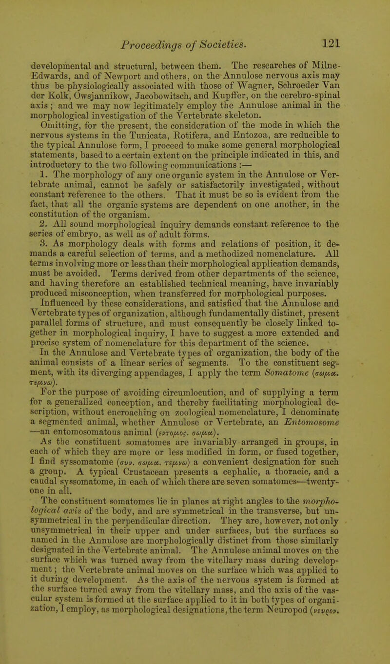 developmental and structural, between them. The researches of Milne- Edwards, and of Newport and others, on the Annulose nervous axis may thus be physiologically associated with those of Wagner, Schroeder Van der Kolk, Owsjannikow, Jaeobowitsch, and Kupffer, on the cerebro-spinal axis ; and we may now legitimately employ the Annulose animal in the morphological investigation of the Vertebrate skeleton. Omitting, for the present, the consideration of the mode in whicb the nervous systems in the Tunicata, Rotifera, and Entozoa, are reducible to the typical Annulose form, I proceed to make some general morphological statements, based to a certain extent on the principle indicated in this, and introductory to the two following communications :— 1. The morphology of any one organic system in the Annulose or Ver- tebrate animal, cannot be safely or satisfactorily investigated, without constant reference to the others. That it must be so is evident from the fact, that all the organic systems are dependent on one another, in the constitution of the organism. 2. All sound morphological inquiry demands constant reference to the series of embryo, as well as of adult forms. 3. As morphology deals with forms and relations of position, it de- mands a careful selection of terms, and a methodized nomenclature. All terms involving more or less than their morphological application demands, must be avoided. Terms derived from other departments of the science, and having therefore an established technical meaning, have invariably produced misconception, when transferred for morphological purposes. Influenced by these considerations, and satisfied that the Annulose and Vertebrate types of organization, although fundamentally distinct, present parallel forms of structure, and must consequently be closely linked to- gether in morphological inquiry, I have to suggest a more extended and precise system of nomenclature for this department of the science, In the Annulose and Vertebrate types of organization, the body of the animal consists of a linear series of segments. To the constituent seg- ment, with its diverging appendages, I apply the term Somatome {vuftei. For the purpose of avoiding circumlocution, and of supplying a term for a generalized conception, and thereby facilitating morphological de- scription, without encroaching on zoological nomenclature, I denominate a segmented animal, whether Annulose or Vertebrate, an Entomosome —an entomosomatous animal {ivro/^o?. oo>fA.a,). As the constituent somatomes are invariably arranged in groups, in each of which they are more or less modified in form, or fused together, I find syssomatome {aw. aoifict. rifii/a) a convenient designation for such a group. A typical Crustacean presents a cephalic, a thoracic, and a caudal syssomatome, in each of which there are seven somatomes—twenty- one in all. The constituent somatomes lie in planes at right angles to the morpho- logical axix of the body, and are symmetrical in the transverse, but un- symmetrical in the perpendicular direction. They are, however, not only unsymmetrical in their upper and under surfaces, but the surfaces so named in the Annulose are morphologically distinct from those similarly designated in the Vertebrate animal. The Annulose animal moves on the surface which was turned away from the vitellary mass during develop- ment ; the Vertebrate animal moves on the surface which was applied to it during development. As the axis of the nervous system is formed at the surface turned away from the viteUary mass, and the axis of the vas- cular system is formed at the surface applied to it in both types of organi- zation, I employ, as morphological designations, the term Neuropod {viv^ov.