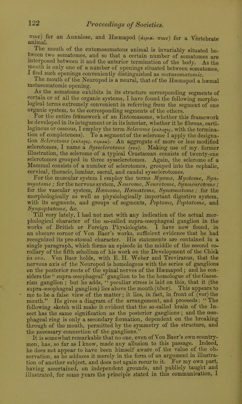 Toyy) for an Annulose, and Haemapod {aif^ct. woyr) for a Vertebrate animal. The moutli of the entomosomatous animal is invariably situated be- tween two somatomes, and so that a certain number of somatomes are interposed between it and the anterior termination of the body. As the mouth is only one of a number of openings situated between somatomes, I find such openings conveniently distinguished as metasomatomic. The mouth of the Neuropod is a neural, that of the Ha;mapod a haemal metasomatomic opening. As the somatome exhibits in its structure corresponding segments of certain or of all the organic systems, I have found the following morpho- logical terms extremely convenient in referring from the segment of one organic system, to the corresponding segments of the others. For tlio entire framework of an Entomasome, whether this framework be developed in its integument or in its interior, whether it be fibrous, carti- laginous or osseous, I employ the term Sclerome {<tkMqo;, with the termina- tion of completeness). To a segment of the sclerome I apply the designa- tion Sclerotome {ax'KiQo;. nfiva). An aggregate of more or less modified sclerotomes, I name a Syssclerotome (aw). Making use of my former illustration, the sclerome of a typical Crustacean consists of twenty-one sclerotomes grouped in three syssclerotomes. Again, the sclerome of a Mammal consists of a number of sclerotomes, grouped into the cephalic, cervical, thoracic, lumbar, sacral, and caudal syssclerotomes. For the muscular system I employ the terms Myome, Myotome, Syn- myotonie ; for the nervous system, Neurome, Neurototne, Synneurotome; for the vascular system, Hceinotne, HcBmatome, SyncEmatome; foT the morphologically as well as physiologically important digestive system, with its segments, and groups of segments, Peptome, Peptatome, and Synpeptatome, &c. Till very lately, I had not met with any indication of the actual mor- phological cliaracter of the so-called supra-oesophageal ganglion in the works of British or Foreign Physiologists. I have now found, in an obscure corner of Von Baer's works, sufficient evidence that he had recognized its pre-stomal character. His statements are contained in a single paragraph, which forms an episode in the middle of the second co- rollary of the fifth scholium of his work on the Development of the Chick in ovo. Von Baer holds, with E. H. Weber and Treviranus, that the nervous axis of the Neuropod is homologous with the series of ganglions on the posterior roots of the spinal nerves of the Hajmapod; and he con- siders the  supra-cesophageal ganglion to be the homologue of the Gasse- rian ganglion ; but he adds,  peculiar stress is laid on this, that it (the supra-oesophageal ganglion) lies above the mouth (iiber). This appears to me to be a false view of the matter; it lies, in fact, in front of (vor) the mouth. He gives a diagram of the arrangement, and proceeds:  The following sketch will make it evident that the so-called brain of the In- sect has the same signification as the posterior ganglions ; and the oeso- phageal ring is only a secondary formation, dependent on the breaking through of the mouth, permitted by the symmetry of the structure, and the pecessary connection of the ganglions. It is somewhat remarkable that no one, even of Von Baer's own country- men, has, so far as I know, made any allusion to this passage. Indeed, he does not appear to have been himself aware of the value of the ob- servation, as he adduces it merely in the form of an argument in illustra- tion of another subject, and does not again recur to it. For my own part, having ascertained, on independent grounds, and publicly taught and illustrated, for some years the principle stated in this communication, I