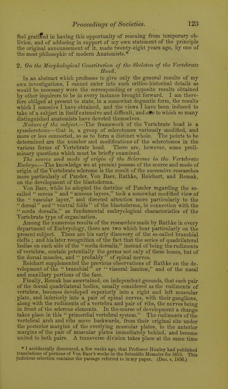 feel gratiffed in having this opportunity of rescuing from temporary ob- livion, and of adducing in support of my own statement of the principle the original announcement of it, made twenty-eight years ago, by one of the most philosophic of modern Anatomists.* 2. On the Morphological Constitution of the Skeleton of the Vertebrate Head. In an abstract which professes to give only the general results of my own investigations, I cannot enter into such critico-historical details as would be necessary were the corresponding or opposite results obtained by other inquirers to be in every instance brought forward. I am there- fore obliged at present to state, in a somewhat dogmatic form, the results which I conceive I have obtained, and the views I have been induced to take of a subject in itself extensive and difficult, and oSe to which so many distinguished anatomists have devoted themselves. Nature of the subject.—The framework of the Vertebrate head is a syssclerotome—that is, a group of sclerotomes variously modified, and more or less connected, so as to form a distinct whole. The points to be determined are the number and modifications of the sclerotomes in the various forms of Vertebrate head. There are, however, some preli- minary questions which must be briefly examined. The source and mode of origin of the Sclerome in the Vertebrate Embryo.—The knowledge we at present possess of the source and mode of origin of the Vertebrate sclerome is the result of the successive researches more particularly of Pander, Von Baer, Rathke, Reichart, and Eemak, on the development of the blastoderma. Von Baer, while he adopted the doctrine of Pander regarding the so- called  serous  and  mucous layers, took a somewhat modified view of the  vascular layer, and directed attention more particularly to the  dorsal and  ventral folds  of the blastoderma, in connection with the  corda dorsalis, as fundamental embryological characteristics of the Vertebrate type of organization. Among the numerous results of the researches made by Rathke in every department of Embryology, there are two which bear particularly on the present subject. These are his early discovery of the so-called branchial clefts ; and his later recognition of the fact that the series of quadrilateral bodies on each side of the  corda dorsalis, instead of being the rudiments of vertebrae, contain potentially the germs not only of these bones, but of the dorsal muscles, and  probably  of spinal nerves. Reichart supplemented the previous observations of Rathke on the de- velopment of the branchial or visceral laminae, and of the nasal and maxillary portions of the face. Finally, Remak has ascertained, on independent grounds, that each pair of the dorsal quadrilateral bodies, usually considered as the rudiments of vertebrEB, becomes developed superiorly into a right and left muscular plate, and inferiorly into a pair of spinal nerves, with their ganglions, along with the rudiments of a vertebra and pair of ribs, the nerves being in front of the sclerous elements. In the course of development a change takes place in this  primordial vertebral system. The rudiments of the vertebral arch and ribs move backwards, from their original site under the posterior margins of the overlying muscular plates, to the anterior margins of the pair of muscular plates immediately behind, and become united to both pairs. A transverse division takes place at the same time • I accidentally discovered, a few weeks ago, that Professor Huxley had published translations of portions of Von Baer'a works in the Scientific Memoirs for 185,3. This judicious selection contains the passage referred to in my paper. (Dec. 4, 1856.)