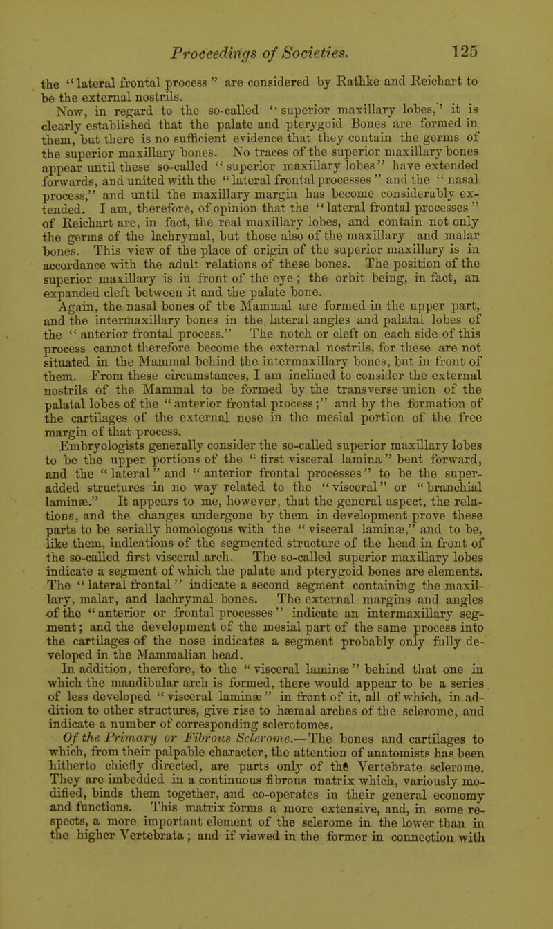 the lateral frontal process  are considered hj Rathke and Reichart to be the external nostrils. Now, in regard to the so-called superior maxillary lobes,'' it is dearly established that the palate and pterygoid Bones are formed in them, but there is no sutficient evidence that they contain the germs of the superior maxillary bones. No traces of the superior maxillary bones appear until these so-called superior maxillary lobes have extended forwards, and united with the  lateral frontal processes  and the  nasal process, and until the maxillary margin has become considerably ex- tended. I am, therefore, of opinion that the lateral frontal processes  of Reichart are, in fact, the real maxillary lobes, and contain not only the germs of the lachrymal, but those also of the maxillary and malar bones. This view of the place of origin of the superior maxillary is in accordance w ith the adult relations of these bones. The position of the superior maxillary is in front of the eye; the orbit being, in fact, an expanded cleft between it and the palate bone. Again, the nasal bones of tbe Mammal are formed in the upper part, and the intermaxillary bones in the lateral angles and palatal lobes of the  anterior frontal process. The notch or cleft on each side of this process cannot therefore become the external nostrils, for tliese are not situated in the Mammal behind the intermaxillary bones, but in front of them. From these circumstances, I am inclined to consider the external nostrils of the Mammal to be formed by the transverse union of the palatal lobes of the  anterior frontal process; and by the formation of the cartilages of the external nose in the mesial portion of the free margin of that process. Embryologists generally consider the so-called superior maxillary lobes to be the upper portions of the  first visceral lamina  bent forward, and the  lateral and  anterior frontal processes to be the super- added structures in no way related to the visceral or branchial laminae. It appears to me, however, that the general aspect, the rela- tions, and the changes undergone by them in development prove these parts to be serially homologous with the  visceral laminaj, and to be, like them, indications of the segmented structure of the head in front of the so-called first visceral arch. The so-called superior maxUlary lobes indicate a segment of which the palate and pterygoid bones are elements. The  lateral frontal  indicate a second segment containing the maxil- lary, malar, and lachrymal bones. The external margins and angles of the anterior or frontal processes indicate an intermaxillary seg- ment ; and the development of the mesial part of the same process into the cartilages of the nose indicates a segment probably only fully de- veloped in tbe Mammalian head. In addition, therefore, to the visceral laminte behind that one in which the mandibular arch is formed, there would appear to be a series of less developed  visceral lamina) in front of it, all of which, in ad- dition to other structures, give rise to haemal arches of the sclerome, and indicate a number of corresponding sclerotomes. Of the Primary or Fibrous Sclerome.—The bones and cartilages to which, from their palpable character, the attention of anatomists has been hitherto chiefly directed, are parts only of thft Vertebrate sclerome. They are imbedded in a continuous fibrous matrix which, variously mo- dified, binds them together, and co-operates in their general economy and functions. This matrix forms a more extensive, and, in some re- spects, a more important element of the sclerome in the lower than in the higher Vortebrata; and if viewed in the former in connection with