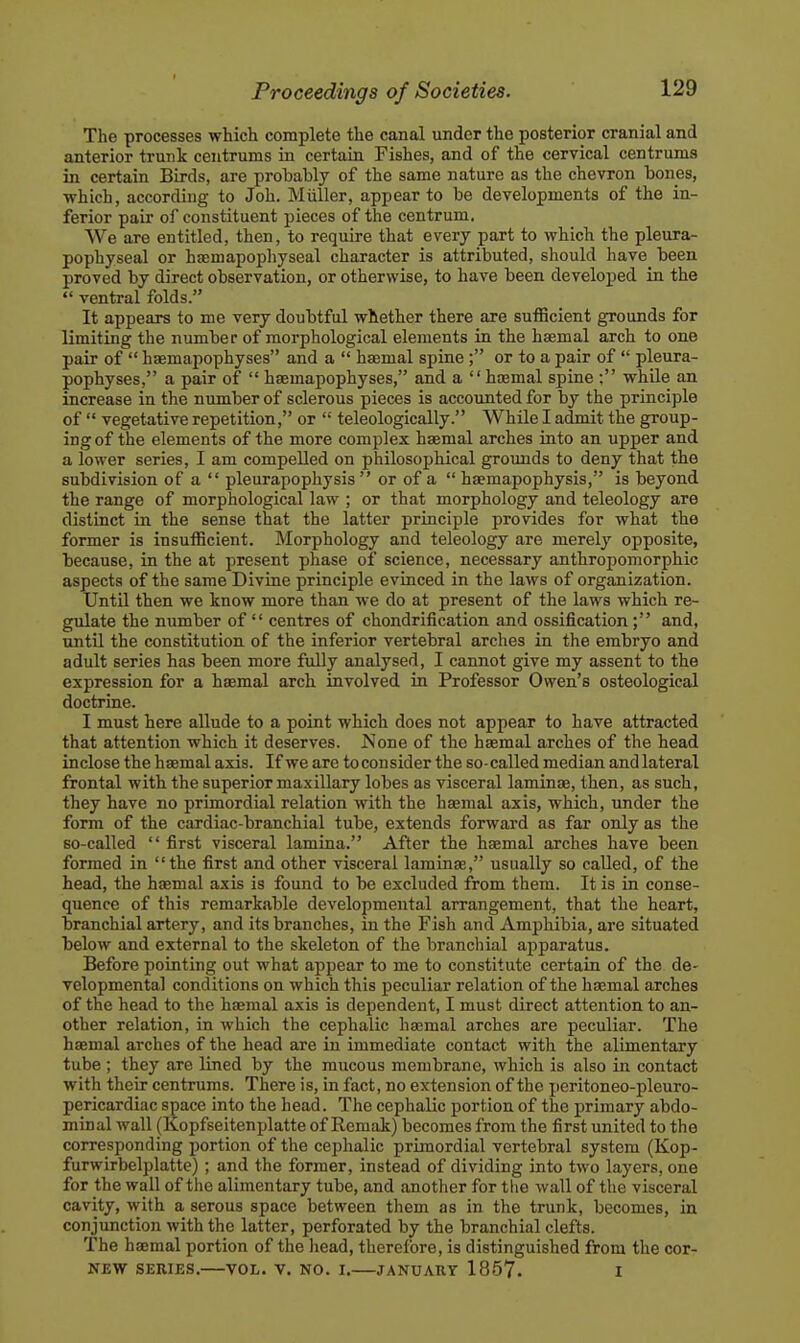 The processes which complete the canal under the posterior cranial and anterior trunk centrums ia certain Fishes, and of the cervical centrums in certain Birds, are probably of the same nature as the chevron bones, which, according to Joh. Miiller, appear to be developments of the in- ferior pair of constituent pieces of the centrum. We are entitled, then, to require that every part to which the pleura- pophyseal or hamapophyseal character is attributed, should have been proved by direct observation, or otherwise, to have been developed in the  ventral folds. It appears to me very doubtful whether there are sufficient grounds for limiting the number of morphological elements in the haemal arch to one pair of  haemapophyses and a  hasmal spine ; or to a pair of  pleura- pophyses, a pair of  haemapophyses, and a  hcemal spine ; while an increase in the number of sclerous pieces is accounted for by the principle of  vegetative repetition, or  teleologically. While I admit the group- ing of the elements of the more complex haemal arches into an upper and a lower series, I am compelled on philosophical groimds to deny that the subdivision of a  pleurapophysis  or of a  haemapophysis, is beyond the range of morphological law ; or that morphology and teleology are distinct in the sense that the latter principle provides for what the former is insufficient. Morphology and teleology are merely opposite, because, in the at present phase of science, necessary anthropomorphic aspects of the same Divine principle evinced in the laws of organization. Until then we know more than we do at present of the laws which re- gulate the number of  centres of chondrification and ossification; and, until the constitution of the inferior vertebral arches in the embryo and adult series has been more fully analysed, I cannot give my assent to the expression for a haemal arch involved in Professor Owen's osteological doctrine. I must here allude to a point which does not appear to have attracted that attention which it deserves. None of the haemal arches of the head inclose the haemal axis. If we are to consider the so-called median and lateral frontal with the superior maxillary lobes as visceral laminae, then, as such, they have no primordial relation with the haemal axis, which, under the form of the cardiac-branchial tube, extends forward as far only as the so-called  first visceral lamina. After the haemal arches have been formed in the first and other visceral laminse, usually so caUed, of the head, the haemal axis is found to be excluded from them. It is in conse- quence of this remarkable developmental arrangement, that the heart, branchial artery, and its branches, in the Fish and Amphibia, are situated below and external to the skeleton of the branchial apparatus. Before pointing out what appear to me to constitute certain of the de- velopmental conditions on which this peculiar relation of the haemal arches of the head to the haemal axis is dependent, I must direct attention to an- other relation, in which the cephalic haemal arches are peculiar. The haemal arches of the head are in immediate contact with the alimentary tube ; they are lined by the raucous membrane, which is also in contact with their centrums. There is, in fact, no extension of the peritoneo-pleuro- pericardiac space into the head. The cephalic portion of the primary abdo- minal wall (Kopfseitenplatte of Remak) becomes from the first united to the corresponding portion of the cephalic primordial vertebral system (Kop- furwirbelplatte) ; and the former, instead of dividing into two layers, one for the wall of the alimentary tube, and another for the wall of the visceral cavity, with a serous space between them as in the trunk, becomes, in conjunction with the latter, perforated by the branchial clefts. The haemal portion of the liead, therefore, is distinguished from the cor- NEW SERIES, VOL. V. NO. I. JANUARY 1857. I