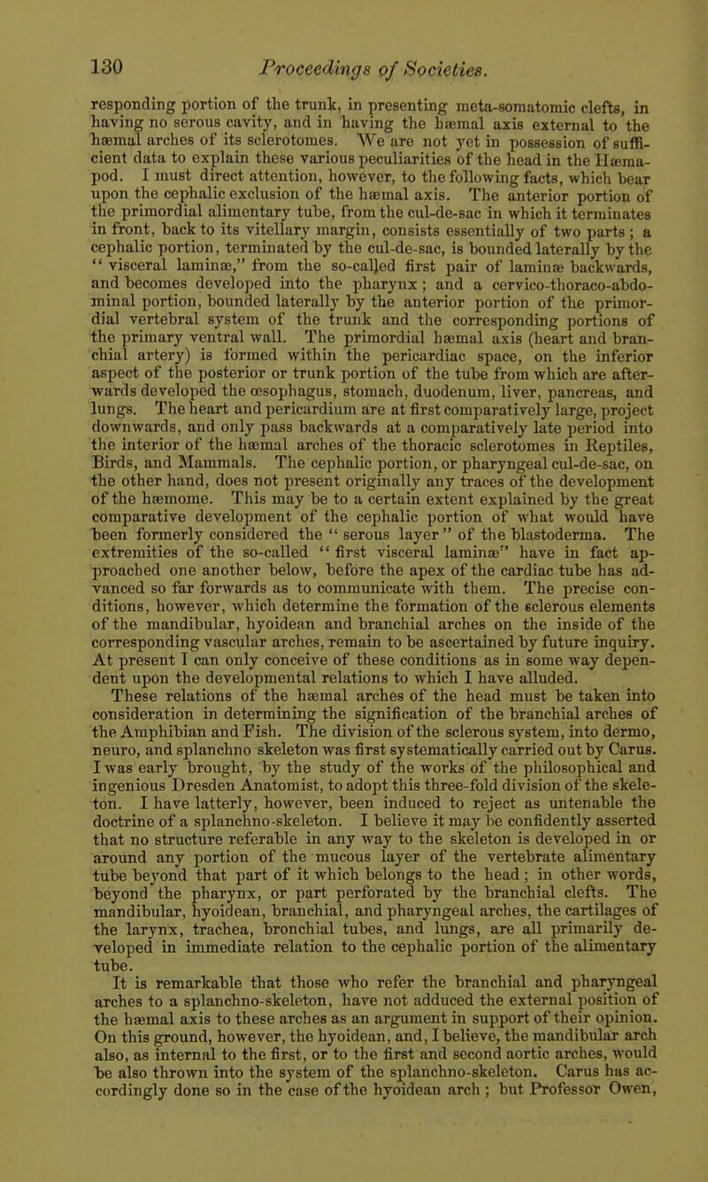 responding portion of the trunk, in presenting meta-somatomic clefts, in having no serous cavity, and in having the haemal axis external to the hsemal arches of its sclerotomes. We are not yet in possession of suffi- cient data to explain these various peculiarities of the head in the Hsema- pod. I must direct attention, however, to tlie following facts, which bear upon the cephalic exclusion of the haemal axis. The anterior portion of the primordial alimentary tube, from the cul-de-sac in which it terminates in front, back to its vitellary margin, consists essentially of two parts ; a cephalic portion, terminated by the cul-de-sac, is bounded laterally by the  visceral lamina}, from the so-called first pair of laminee backwards, and becomes developed into the pharynx; and a cervico-thora€o-abdo- minal portion, bounded laterally by the anterior portion of the primor- dial vertebral system of the truaik and the corresponding portions of the primary ventral wall. The primordial haemal axis (heart and bran- chial artery) is formed within the pericardiac space, on the inferior aspect of the posterior or trunk portion of the tube from which are after- wards developed the oesophagus, stomach, duodenum, liver, pancreas, and lungs. The heart and pericardium are at first comparatively large, project downwards, and only pass backwards at a comparatively late period into the interior of the hasmal arches of the thoracic sclerotomes in Reptiles, Birds, and Mammals. The cephalic portion, or pharyngeal cul-de-sac, on the other hand, does not present originally any traces of the development of the haemome. This may be to a certain extent explained by the great comparative development of the cephalic portion of what would have been formerly considered the  serous layer  of the blastoderma. The extremities of the so-called  first visceral lamina; have in fact ap- proached one another below, before the apex of the cardiac tube has ad- vanced so far forwards as to communicate with them. The precise con- ditions, however, which determine the formation of the sclerous elements of the mandibular, hyoidean and branchial arches on the inside of the corresponding vascular arches, remain to be ascertained by future inquiry. At present I can only conceive of these conditions as in some way depen- dent upon the developmental relations to which I have alluded. These relations of the haemal arches of the head must be taken into consideration in determining the signification of the branchial arches of the Amphibian and Fish. The division of the sclerous system, into dermo, neuro, and splanchno skeleton was first systematically carried out by Cams. I was early brought, by the study of the works of the philosophical and ingenious Dresden Anatomist, to adopt this three-fold division of the skele- ton. I have latterly, however, been induced to reject as untenable the doctrine of a splanchno-skeleton. I believe it may be confidently asserted that no structure referable in any way to the skeleton is developed in or around any portion of the mucous layer of the vertebrate alimentary tube beyond that part of it which belongs to the head ; in other words, beyond the pharynx, or part perforated by the branchial clefts. The mandibular, hyoidean, branchial, and pharyngeal arches, the cartilages of the larynx, trachea, bronchial tubes, and lungs, are aU primarily de- veloped in immediate relation to the cephalic portion of the alimentary tube. It is remarkable that those who refer the branchial and pharyngeal arches to a splanchno-skeleton, have not adduced the external position of the haemal axis to these arches as an argument in support of their opinion. On this ground, however, the hyoidean, and, I believe, the mandibular arch also, as internal to the first, or to the first and second aortic arches, would be also thrown into the system of the splanchno-skeleton. Carus has ac- cordingly done so in the case of the hyoidean arch ; but Professor Owen,