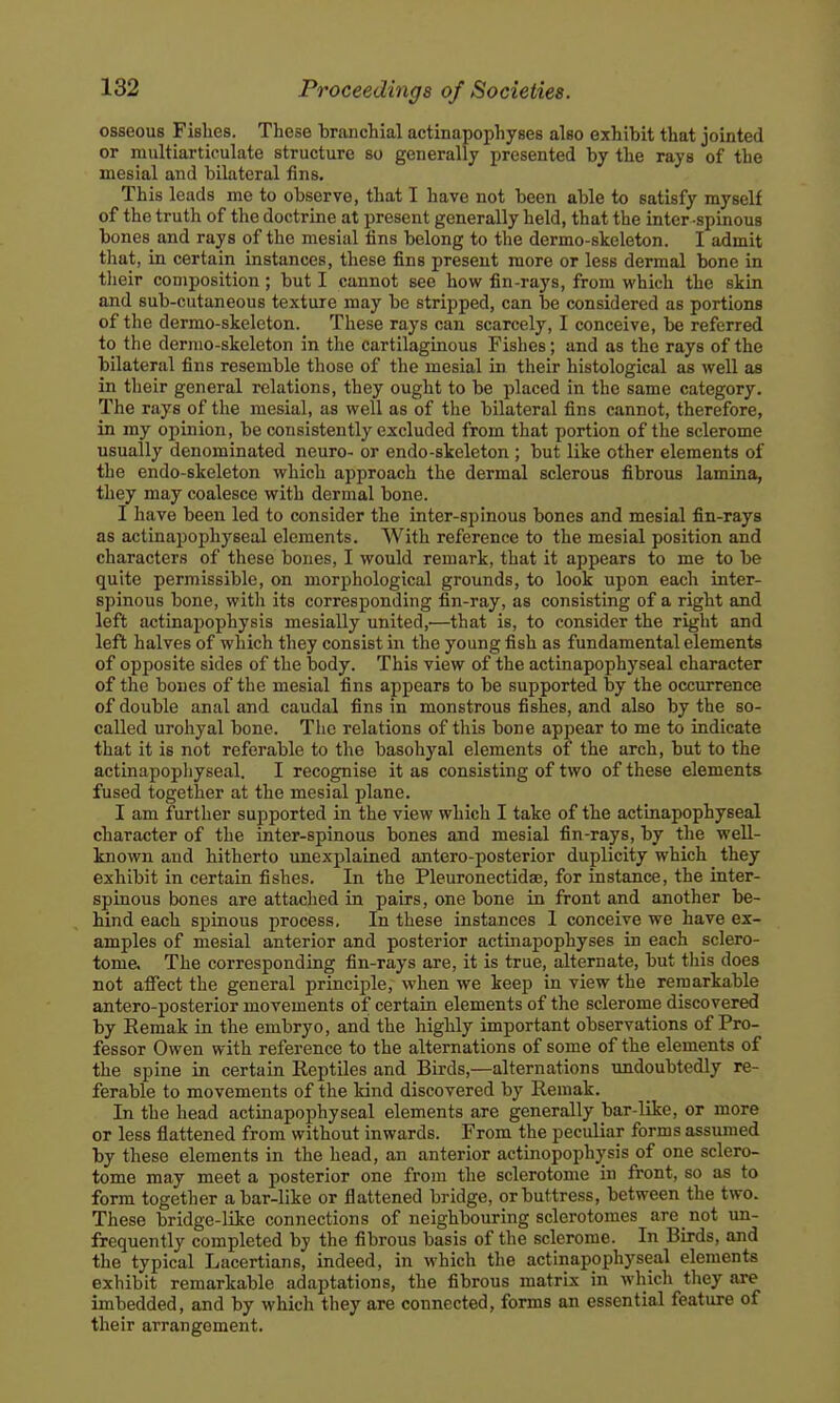 osseous Fishes. These branchial actinapophyses also exhibit that jointed or multiarticulate structure so generally presented by the rays of the mesial and bilateral fins. This leads me to observe, that I have not been able to satisfy myself of the truth of the doctrine at present generally held, that the inter-spinous bones and rays of the mesial tins belong to the dermo-skeleton. I admit that, in certain instances, tliese fins present more or less dermal bone in their composition; but I cannot see how fin-rays, from which the skin and sub-cutaneous texture may be stripped, can be considered as portions of the dermo-skeleton. These rays can scarcely, I conceive, be referred to the dermo-skeleton in the cartilaginous Fishes; and as the rays of the bilateral fins resemble those of the mesial in their histological as well as in their general relations, they ought to be placed in the same category. The rays of the mesial, as well as of the bilateral fins cannot, therefore, in my opinion, be consistently excluded from that portion of the sclerome usually denominated neuro- or endo-skeleton ; but like other elements of the endo-skeleton which approach the dermal sclerous fibrous lamina, they may coalesce with dermal bone. I have been led to consider the inter-spinous bones and mesial fin-rays as actinapophyseal elements. With reference to the mesial position and characters of these bones, I would remark, that it appears to me to be quite permissible, on morphological grounds, to look upon each inter- spinous bone, with its corresponding fin-ray, as consisting of a right and left actinapophysis mesially united,^—that is, to consider the right and left halves of which they consist in the young fish as fundamental elements of opposite sides of the body. This view of the actinapophyseal character of the bones of the mesial fins appears to be supported by the occurrence of double anal and caudal fins in monstrous fishes, and also by the so- called uroliyal bone. The relations of this bone appear to me to indicate that it is not referable to the basohyal elements of the arch, but to the actinapopliyseal. I recognise it as consisting of two of these elements fused together at the mesial plane. I am further sujDported in the view which I take of the actinapophyseal character of the inter-spinous bones and mesial fin-rays, by the well- known and hitherto unexplained antero-posterior duplicity which they exhibit in certain fishes. In the Pleuronectidse, for instance, the inter- spinous bones are attached in pairs, one bone in front and another be- hind each spinous process. In these instances 1 conceive we have ex- amples of mesial anterior and posterior actinapophyses in each sclero- tome. The corresponding fin-rays are, it is true, alternate, but this does not atfect the general principle, when we keep in view the remarkable antero-posterior movements of certain elements of the sclerome discovered by Remak in the embryo, and the highly important observations of Pro- fessor Owen with reference to the alternations of some of the elements of the spine in certain Eeptiles and Birds,—alternations undoubtedly re- ferable to movements of the kind discovered by Remak. In the head actinapophyseal elements are generally bar-like, or more or less flattened from without inwards. From the peculiar forms assumed by these elements in the head, an anterior actinopophj^sis of one sclero- tome may meet a posterior one from the sclerotome in front, so as to form together a bar-like or flattened bridge, or buttress, between the two. These bridge-like connections of neighbouring sclerotomes are not un- frequently completed by the fibrous basis of tlie sclerome. In Birds, and the typical Lacertians, indeed, in which the actinapophyseal elements exhibit remarkable adaptations, the fibrous matrix in which tliey are imbedded, and by which they are connected, forms an essential feature of their arrangement.