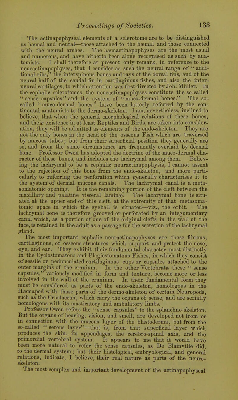 The actinapophyseal elements of a sclerotome are to be distinguished as hsemal and neural—those attached to the hasmal and those connected with the neural arches. The haemactinapophyses are the most usual and numerous, and have hitherto been alone recognised as such by ana- tomists. I shall therefore at present only remark, in reference to the neuractinapophyses, that I consider as such the neural range of addi- tional ribs, the interspinous bones and rays of the dorsal fins, and of the neural half of the caudal fin in cartilaginous fishes, and also the inter- neural cartilages, to which attention was first directed by Joh. Midler. In the cephalic sclerotomes, the neuractinapophyses constitute the so-called  sense capsules and the system of muco-dermal bones. The so- called muco-dermal bones have been latterly referred by the con- tinental anatomists to the dermo-skeleton. I am, nevertheless, inclined to believe, that when the general morphological relations of these bones, and theij existence in at least Reptiles and Birds, are taken into consider- ation, they will be admitted as elements of the endo-skeleton. They are not the only bones in the head of the osseous Fish which are traversed by mucous tubes; but from their superficial position they generally are so, and from the same circumstance are frequently overlaid by dermal bone. Professor Owen has adopted the doctrine of the muco-dermal cha- racter of these bones, and includes the lachrymal among them. Believ- ing the lachrymal to be a cephalic neuractinapophysis, I cannot assent to the rejection of this bone from the endo-skeleton, and more parti- cidarly to referring the perforation which generally characterises it to the system of dermal mucous canals. The lachrymal canal is a meta- Bomatomic opening. It is the remaining portion of the cleft between the maxillary and palatine visceral laminse. The lachrymal bone is situ- ated at the upper end of this cleft, at the extremity of that metasoma- tomic space in which the eyebaU is situated—viz., the orbit. The lachrymal bone is therefore grooved or perforated by an integumentary canal which, as a portion of one of the original clefts in the wall of the face, is retained in the adult as a passage for the secretion of the lachrymal gland. The most important cephalic neuractinapophyses are those fibrous, cartilaginous, or osseous structures which support and protect the nose, eye, and ear. They exhibit their fundamental character most distinctly in the Cyclostomatous and Plagiostomatous Fishes, in which they consist of sessile or pedunculated cartilaginous cups or capsules attached to the outer margins of the cranium. In the other Vertebrata these '' sense capsules, variously modified in form and texture, become more or less involved in the wall of the cranium. In their fundamental form they must be considered as parts of the endo-skeleton, homologous in the Haemapod with those parts of the dermo-skeleton of certain Neuropods, such as the Crustacean, which carry the organs of sense, and are serially homologous with its masticatory and ambulatory limbs. Professor Owen refers the  sense capsules to the splanchno-skeleton. But the organs of hearing, vision, and smell, are developed not from or in connection with the mucous layer of the blastoderma, but from the so-called  serous layer—that is, from that superficial layer which produces the skin, its appendages, the cerebro-spinal axis, and the primordial vertebral system. It appears to me that it would have been more natural to refer the sense capsules, as De Blainville did, to the dermal system; but their histological, embryological, and general relations, indicate, I believe, their real nature as parts of the nouro- skeleton. The most complex and important development of the actinapophyseal