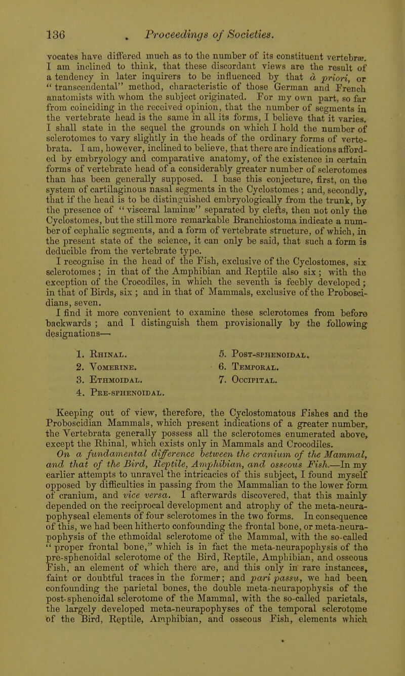 vocates have differed much as to tlie numher of its constituent vertebra;. I am inclined to think, that these discordant views are the result of a tendency in later inquirers to he influenced by that d priori, or  transcendental method, characteristic of those German and French anatomists with whom the subject originated. For my own part, so far from coinciding in the received opinion, that the number of segments in the vertebrate head is the same in all its forms, I believe that it varies. I shall state in the sequel the grounds on which I hold the number of sclerotomes to vary slightly in the heads of the ordinary forms of verte- brata. I am, however, inclined to believe, that there are indications afford- ed by embryology and comparative anatomy, of the existence in certain forms of vertebrate head of a considerably greater number of sclerotomes than has been generally supposed. I base this conjecture, first, on the system of cartilaginous nasal segments in the Cyclostomes ; and, secondly, that if the head is to be distinguished embryologically from the trunk, by the presence of visceral laminaj separated by clefts, then not only the Cyclostomes, but the still more remarkable Branchiostoma indicate a num- ber of cephalic segments, and a form of vertebrate structure, of which, in the present state of the science, it can only be said, that such a form is deducible from the vertebrate type. I recognise in the head of the Fish, exclusive of the Cyclostomes, six sclerotomes ; in that of the Amphibian and Reptile also six ; with the exception of the Crocodiles, in which the seventh is feebly developed; in that of Birds, six ; and in that of Mammals, exclusive of the Probosci- dians, seven. I find it more convenient to examine these sclerotomes from before backwards ; and I distinguish them provisionally by the following designations—■ 1. e.hinal. 5. post-sphenoidai,. 2. Vomerine. 6. Tempoeal. 3. Ethmoidal, 7. Occipital. 4. Pee-sfhenoidal. Keeping out of view, therefore, the Cyclostomatous Fishes and the Proboscidian Mammals, which present indications of a greater number, the Vertebrata generally possess all the sclerotomes enumerated above, except the Rhinal, which exists only in Mammals and Crocodiles. On a fundamental difference between the cranium of tlie Mammal, and that of the Bird, Reptile, Am'phihian, and osseous Fish.—In my earlier attempts to unravel the intricacies of this subject, I found mysehf opposed by difficulties in passing from the Mammalian to the lower form of cranium, and vice versa. I afterwards discovered, that this mainly depended on the reciprocal development and atrophy of the meta-neura- pophyseal elements of four sclerotomes in the two forms. In consequence of this, we had been hitherto confounding the frontal bone, or meta-neura- pophysis of the ethmoidal sclerotome of the Mammal, with the so-called  proper frontal bone, which is in fact the meta-neurapophysis of the pre-sphenoidal sclerotome of the Bird, Reptile, Amphibian, and osseous Fish, an element of which there are, and this only in rare instances, faint or doubtful traces in the former; and pari passu, we had been confounding the parietal bones, the double meta-neurapophysis of the post-sphenoidal sclerotome of the Mammal, with the so-called parietals, the largely developed meta-neurapophyses of the temporal sclerotome of the Bird, Reptile, Amphibian, and osseous Fish, elements which