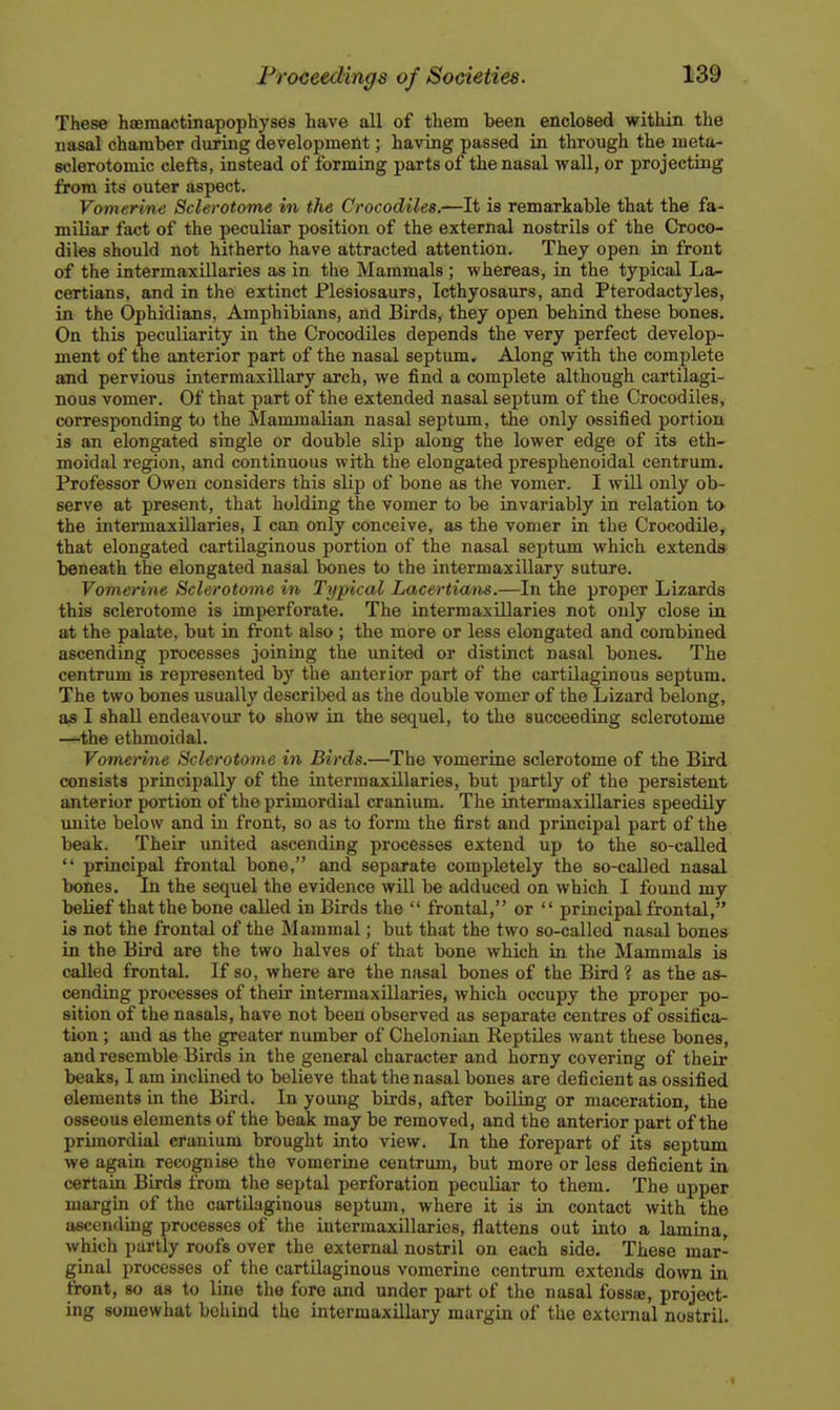 These hsemactinapophyses have all of them teen enclosed within the nasal chamber during development; having passed in through the uieta- sclerotomic clefts, instead of forming parts of the nasal wall, or projecting from its outer aspect. Vomerine Sclerotome in the Crocodiles.—It is remarkable that the fa- miliar fact of the peculiar position of the external nostrils of the Croco- diles should not hitherto have attracted attention. They open in front of the intermaxillaries as in the Mammals ; whereas, in the typical La- certians, and in the extinct Plesiosaurs, Icthyosaurs, and Pterodactyles, in the Ophidians, Amphibians, and Birds, they open behind these bones. On this peculiarity in the Crocodiles depends the very perfect develop- ment of the anterior part of the nasal septum. Along with the complete and pervious intermaxillary arch, we find a complete although cartilagi- nous vomer. Of that part of the extended nasal septum of the Crocodiles, corresponding to the Mammalian nasal septum, the only ossified portion is an elongated single or double slip along the lower edge of its eth- moidal region, and continuous with the elongated presphenoidal centrum. Professor Owen considers this slip of bone as the vomer. I will only ob- serve at present, that holding the vomer to be invariably in relation to- the intermaxillaries, I can only conceive, as the vomer in the Crocodile, that elongated cartilaginous portion of the nasal septum which extends beneath the elongated nasal bones to the intermaxillary suture. Vomerine Sclerotome in Typical Lacertians.—In the proper Lizards this sclerotome is imperforate. The intermaxillaries not only close in at the palate, but in front also; the more or less elongated and combined ascending processes joining the united or distinct nasal bones. The centrum is represented by the anterior part of the cartilaginous septum. The two bones usually described as the double vomer of the Lizard belong, as I shall endeavour to show in the sequel, to the succeeding sclerotome —the ethmoidal. Vomerine Sclerotome in Birds.—The vomerine sclerotome of the Bird consists principally of the intermaxillaries, but partly of the persistent anterior portion of the primordial cranium. The intermaxillaries speedily irnite below and in front, so as to form the first and principal part of the beak. Their united ascending processes extend up to the so-called  principal frontal bone, and separate completely the so-called nasal bones. In the sequel the evidence will be adduced on which I found my belief that the bone called in Birds the  frontal, or  principal frontal, is not the frontal of the Mammal; but that the two so-called nasal bones in the Bird are the two halves of that bone which in the Mammals is called frontal. If so, where are the nasal bones of the Bird ? as the as- cending processes of their intermaxillaries, which occupy the proper po- sition of the nasals, have not been observed as separate centres of ossifica- tion ; and as the greater number of Chelonian Reptiles want these bones, and resemble Birds in the general character and horny covering of their beaks, I am inclined to believe that the nasal bones are deficient as ossified elements in the Bird. In young birds, after boiling or maceration, the osseous elements of the beak may be removed, and the anterior part of the prunordial cranium brought into view. In the forepart of its septum we again recognise the vomerine centrum, but more or less deficient in certain Birds from the septal perforation peculiar to them. The upper margin of the cartilaginous septum, where it is in contact with the ascending processes of the intermaxillaries, flattens out into a lamina, which partly roofs over the external nostril on each side. These mar- ginal processes of the cartilaginous vomerine centrum extends down in front, so as to line the fore and under part of the nasal fossae, project- ing somewhat behind the intermaxillary margin of the external nostril.