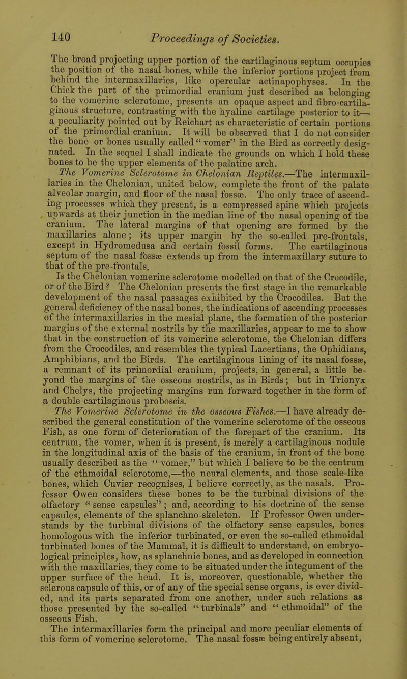 The broad projecting upper portion of the cartilaginous septum occupies the position of the nasal bones, while the inferior portions project from behind the intermaxillaries, like opercular actinapophyses. In the Chick the part of the primordial cranium just described as belonging to the vomerine sclerotome, presents an opaque aspect and fibro-cartila- ginous structure, contrasting with the hyaline cartilage posterior to it—■ a peculiarity pointed out by Reichart as characteristic of certain portions of the primordial cranium. It will be observed that I do not consider the bone or bones usually called vomer in the Bird as correctly desig- nated. In the sequel I shall indicate the grounds on which I hold these bones to be the upper elements of the palatine arch. The^ Vomerine Sclerotome in Chelonian Reptiles.—The intermaxil- laries in the Chelonian, united below, complete the front of the palate alveolar margin, and floor of the nasal fosste. The only trace of ascend- ing processes which they present, is a compressed spine whieh projects . upwards at their junction in the median line of the nasal opening of the cranium.^ The lateral margins of that opening are formed by the maxillaries alone; its upper margin by the so-called pre-fronfals, except in Hydromedusa and certain fossil forms. The cartilaginous septum of the nasal fossae extends up from the intermaxillary suture to that of the pre frontals. Is the Chelonian vomerine sclerotome modelled on that of the Crocodile, or of the Bird ? The Chelonian presents the first stage in the remarkable development of the nasal passages exhibited by the Crocodiles. But the general deficiency of the nasal bones, the indications of ascending processes of the intermaxillaries in the mesial plane, the formation of the posterior margins of the external nostrils by the maxillaries, appear to me to show that in the construction of its vomerine sclerotome, the Chelonian differs from the Crocodiles, and resembles the typical Lacertians, the Ophidians, Amphibians, and the Birds. The cartilaginous lining of its nasal fossae, a remnant of its primordial cranium, projects, in general, a little be- yond the margins of the osseous nostrils, as in Birds; but in Trionyx and Chelys, the projecting margins run forward together in the form of a double cartilaginous proboscis. The Vomerine Sclerotome in the osseous Fishes.—I have already de- scribed the general constitution of the vomerine sclerotome of the osseous Fish, as one form of deterioration of the forepart of the cranium. Its centrum, the vomer, when it is present, is merely a cartilaginous nodule in the longitudinal axis of the basis of the cranium, in front of the bone usually described as the  vomer, but wliich I believe to be the centrum of the ethmoidal sclerotome,—the neural elements, and those scale-like bones, which Cuvier recognises, I believe correctly, as the nasals. Pro- fessor Owen considers these bones to be the turbinal divisions of the olfactory  sense capsules ; and, according to his doctrine of the sense capsules, elements of the splanchno-skeleton. If Professor Owen under- stands by the turbinal divisions of the olfactory sense capsules, bones homologous with the inferior turbinated, or even the so-called ethmoidal turbinated bones of the Mammal, it is difficult to understand, on embryo- logical principles, how, as splanchnic bones, and as developed in connection with the maxUlaries, they come to be situated under the integument of the upper surface of the head. It is, moreover, questionable, whether the sclerous capsule of this, or of any of the special sense organs, is ever divid- ed, and its parts separated from one another, under such relations as those presented by the so-called turbinals and ethmoidal of the osseous Fish. The intermaxillaries form the principal and more peculiar elements of this form of vomerine sclerotome. The nasal fossa: being entirely absent,