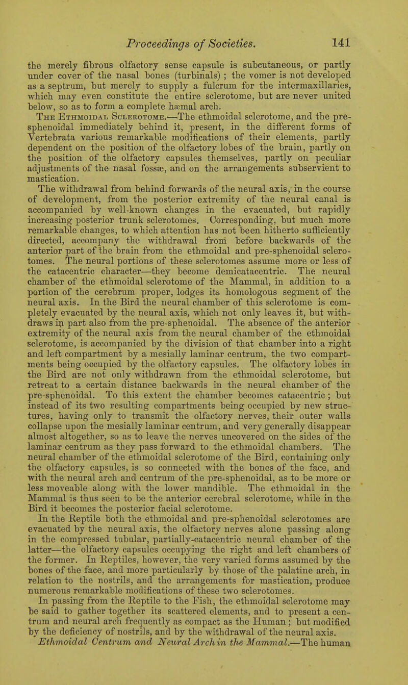 the merely fibrous olfactory sense capsule is subcutaneous, or partly under cover of the nasal bones (turbinals) ; the vomer is not developed as a septrum, but merely to supply a fulcrum for the intermaxillaries, which may even constitute the entire sclerotome, but are never united below, so as to form a complete hsemal arch. The Ethmoidal Sclerotome.—The ethmoidal sclerotome, and the pre- sphenoidal immediately behind it, present, in the different forms of Vertebrata various remarkable modifications of their elements, partly dependent on the position of the olfactory lobes of the brain, partly on the position of the olfactory capsules themselves, partly on peculiar adjustments of the nasal fossae, and on the arrangements subservient to mastication. The withdrawal from behind forwards of the neural axis, ia the course of development, from the posterior extremity of the neural canal is accompanied by well-known changes in the evacuated, but rapidly increasing posterior trunk sclerotomes. Corresponding, but much more remarkable changes, to which attention has not been hitherto suiBeiently directed, accompany the withdrawal froni before backwards of the anterior part of the brain from the ethmoidal and pre-sphenoidal sclero- tomes. The neural portions of these sclerotomes assume more or less of the catacentric character—they become demicatacentric. The neural chamber of the ethmoidal sclerotome of the Mammal, in addition to a portion of the cerebrum proper, lodges its homologous segment of the neural axis. In the Bird the neural chamber of this sclerotome is com- pletely evacuated by the neural axis, which not only leaves it, but with- draws ip part also from the pre-sphenoidal. The absence of the anterior extremity of the neural axis from the neural chamber of the ethmoidal sclerotome, is accompanied by the division of that chamber into a right and left compartment by a mesially laminar centrum, the two compart- ments being occupied by the olfactory capsules. The olfactory lobes in the Bird are not only withdrawn from the ethmoidal sclerotome, but retreat to a certain distance backwards in the neural chamber of the pre-sphenoidal. To this extent the chamber becomes catacentric; but instead of its two resulting compartments being occupied by new struc- tures, having only to transmit the olfactory nerves, their outer walls collapse upon the mesially laminar centrum, and very generally disappear almost altogether, so as to leave the nerves uncovered on the sides of the laminar centrum as they pass forward to the ethmoidal chambers. The neural chamber of the ethmoidal sclerotome of the Bird, containing only the olfactory capsules, is so connected with the bones of the face, and with the neural arch and centrum of the pre-sphenoidal, as to be more or less moveable along with the lower mandible. The ethmoidal in the Mammal is thus seen to be the anterior cerebral sclerotome, while in the Bird it becomes the posterior facial sclerotome. In the Reptile both the ethmoidal and pre-sphenoidal sclerotomes are evacuated by the neural axis, the olfactory nerves alone passing along in the compressed tubular, partiaUy-catacentric neural chamber of the latter—the olfactory capsules occupying the right and left chambers of the former. In Reptiles, however, the very varied forms assumed by the bones of the face, and more particularly by those of the palatine arch, in relation to the nostrils, and the arrangements for mastication, produce numerous remarkable modifications of these two sclerotomes. In passing from the Reptile to the Fish, the ethmoidal sclerotome may be said to gather together its scattered elements, and to present a cen- trum and neural arch frequently as compact as the Human; but modified by the deficiency of nostrils, and by the withdrawal of the neural axis. Ethmoidal Centrum and Neural Arch in the Mammal.—The human