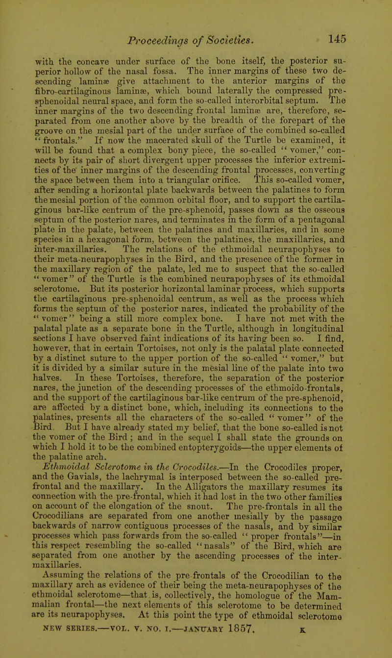 with the concave under surface of the bone itself, the posterior su- perior hollow of the nasal fossa. The inner margins of these two de- scending laminze give attachment to the anterior margins of the fibro-cartilaginous lamina3, wliich bound laterally the compressed pre- sphenoidal neural space, and form the so-called interorbital septum. The inner margins of the two descending frontal lamina are, therefore, se- parated from one another above by the breadth of the forepart of the groove on the mesial part of the under surface of the combined so-called  frontals. If now the macerated skull of the Turtle be examined, it will be found that a complex bony piece, the so-called  vomer, con- nects by its pair of sliort divergent upper processes the inferior extremi- ties of the' inner margins of the descending frontal processes, converting the space between them into a triangular orifice. This so-called vomer, after sending a horizontal plate backwards between the palatines to form the mesial portion of the common orbital floor, and to support the cartila- ginous bar-like centrum of the pre-sphenoid, passes down as the osseous septum of the posterior nares, and terminates in the form of a pentagonal plate in the palate, between the palatines and maxillaries, and in some species in a hexagonal form, between the palatines, the maxillaries, and iuter-maxillaries. The relations of the ethmoidal neurapophyses to their meta-neurapophyses in the Bird, and the presence of the former in the maxillary region of the palate, led me to suspect that the so-called  vomer  of the Turtle is the combined neurapophyses of its ethmoidal sclerotome. But its posterior horizontal laminar process, which supports the cartilaginous pre-sphenoidal centrum, as well as the process which forms the septum of the posterior nares, indicated the probability of the vomer being a still more complex bone. I have not met with the palatal plate as a separate bone in the Turtle, although in longitudinal sections I have observed faint indications of its having been so. I find, however, that in certain Tortoises, not only is the palatal plate connected by a distinct suture to the upper portion of the so-called  vomer, but it is divided by a similar suture in the mesial line of the palate into two halves. In these Tortoises, therefore, the separation of the posterior nares, the junction of the descending processes of the ethmoido-frontals, and the support of the cartilaginous bar-like centrum of the pre-sphenoid, are affected by a distinct bone, which, including its connections to the palatines, presents all the characters of the so-called vomer of the Bird, But I have already stated my belief, that the bone so-called is not the vomer of the Bird ; and in the sequel I shall state the grounds on which I hold it to be the combined entopterygoids—the upper elements of the palatine arch. Ethmoidal Sclerotome in the Crocodiles.—In the Crocodiles proper, and the Gavials, the lachrymal is interposed between the so-called pre- frontal and the maxillary. In the Alligators the maxillary resumes its connection with the pre-frontal, which it had lost in the two other families on account of the elongation of the snout. The pre-frontals in all the Crocodilians are separated from one another mesially by the passage backwards of narrow contiguous processes of the nasals, and by similar processes which pass forwards from the so-called  proper frontals—in this respect resembling the so-called nasals of the Bird, which are separated from one another by the ascending processes of the inter- maxillaries. Assuming the relations of the pre frontals of the Crocodilian to the maxillary arch as evidence of their being the meta-neurapophyses of the ethmoidal sclerotome—that is, collectively, the homologue of the Mam- malian frontal—the next elements of this sclerotome to be determined are its neurapophyses. At this point the type of ethmoidal sclerotome NEW SERIES. VOL. V. NO. I. JANTTARY 1857. K