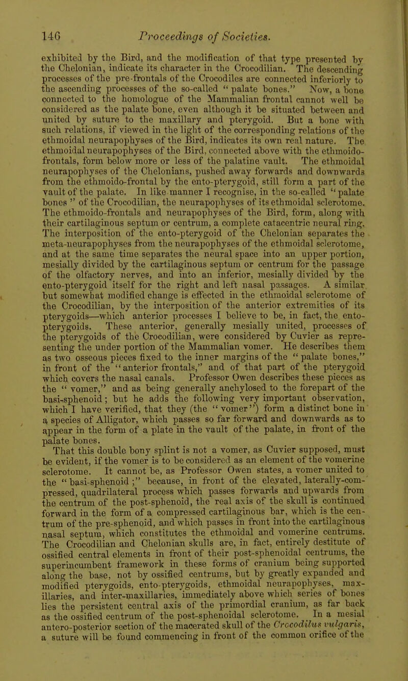 exhibited by the Bird, and the modification of that type presented by the Chelonian, indicate its character in the Crocodilian. The descending processes of the pre frontals of the Crocodiles are connected inferiorly to the ascending processes of the so-called  palate bones. Now, a bone connected to the honiologue of the Mammalian frontal cannot well be considered as the palate bone, even although it be situated between and united by suture to the maxillary and pterygoid. But a bone with such relations, if viewed in the light of the corresponding relations of the ethmoidal neurapophyses of the Bird, indicates its own real nature. The ethmoidal neurapophyses of the Bird, connected above with the ethmoido- frontals, form below more or less of the palatine vault. The ethmoidal neurapophyses of the Chelonians, pushed away forwards and downwards from the ethmoido-frontal by the ento-pterygoid, still form a part of the vault of the palate. In like manner I recognise, in the so-called  palate bones  of the Crocodilian, the neurapophyses of its ethmoidal sclerotome. The ethmoido-frontals and neurapophyses of the Bird, form, along with their cartilaginous septum or centrum, a complete catacentric neural ring. The interposition of the ento-pterygoid of the Chelonian separates the meta-neurapophyses from the neurapophyses of the ethmoidal sclerotome, and at the same time separates the neural space into an upper portion, mesially divided by the cartilaginous septum or centrum for the passage of the olfactory nerves, and into an inferior, mesially divided by the ento-pterygoid itself for the right and left nasal passages. A similar but somewhat modified change is effected in the ethmoidal sclerotome of the Crocodilian, by the interposition of the anterior extremities of its pterygoids—which anterior processes I believe to be, in fact, the ento- pterygoids. These anterior, generally mesially united, processes of the pterygoids of the Crocodilian, were considered by Cuvier as repre- senting the under portion of the Mammalian vomer. He describes them as two osseous pieces fixed to the inner margins of the  palate bones, in front of the  anterior frontals, and of that part of the pterygoid which covers the nasal canals. Professor Owen describes these pieces as the  vomer, and as being generally anchylosed to the forepart of the basi-sphenoid; but he adds the following very important observation, which I have verified, that they (the  vomer) form a distinct bone in a species of Alligator, which passes so far forward and downwards as to appear in the form of a plate in the vault of the palate, in front of the palate bones. That this double bony splint is not a vomer, as Cuvier supposed, must be evident, if the vomer is to be considered as an element of the vomerine sclerotome. It cannot be, as Professor Owen states, a vomer united to the basi-sphenoid; because, in front of the elayated, laterally-com- pressed, quadrilateral process which passes forwards and upwards from the centrum of the post-sphenoid, the real axis of the skull is continued forward in the form of a compressed cartilaginous bar, which is the cen- trum of the pre-sphenoid, and which passes in front into the cartilaginous nasal septum, which constitutes the ethmoidal and vomerine centrums. The Crocodilian and Chelonian skulls are, in fact, entirely destitute of ossified central elements in front of their post-sphenoidal centrums, the superincumbent framework in these forms of cranium being supported along the base, not by ossified centrums, but by greatly expanded and modified pterygoids, ento-pterygoids, ethmoidal neurapophyses, raax- illaries, and inter-maxillaries, immediately above which series of bones lies the persistent central axis of the primordial cranium, as far back as the ossified centrum of the post-sphenoidal sclerotome. _ In a mesial antero-posterior section of the macerated skull of the Crccodilui^ vulgaris, a suture will be found commencing in front of the common orifice of the