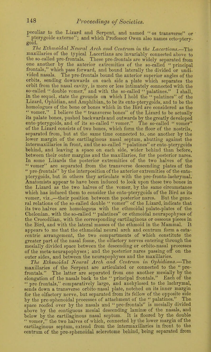 peculiar to the Lizard and Serpent, and named  os transverse or  pterygoide externe; and whicli Professor Owen also names ecto-ptery- goid. The Ethmoidal Neural Arch and Centrum in the Lacertians.—The maxillaries of the typical Lacertians are invariably connected above to the so-called pre-frontals. These pre-frontals are widely separated from one another by the anterior extremities of the so-called  principal frontals, which pass forward, and bound laterally the divided or undi- vided nasals. The pre-frontals bound the anterior superior angles of the orbits, sending downwards on each side a plate which separates the orbit from the nasal cavity, is more or less intimately connected with the so-called  double vomer, and with the so-called  palatines. I shall, in the sequel, state the grounds on which I hold the  palatines of the Lizard, Ophidian, and Amphibian,,to be its ento-pterygoids, and to be the homologues of the bone or bones which in the Bird are considered as the  vomer. I believe the  transverse bones of the Lizard to be actually its palate bones, pushed backwards and outwards by the greatly developed ento-pterygoids, and of its so-called  vomer. The so-called  vomer of the Lizard consists of two bones, which form the floor of the nostrils, separated from, but at the same time connected to, one another by the lower margin of the cartilaginous nasal septum, abutting against the intermaxillaries in front, and the so-called  palatines or ento-pterygoids behind, and leaving a space on each side, wider behind than before, between their outer margins and the maxillaries, for the posterior nares. In some Lizards the posterior extremities of the two halves of the  vomer are separated from the transverse descending plates of the  pre-frontals by the interposition of the anterior extremities of the ento- pterygoids, but in others they articulate with the pre-fronto-lachrymal. Anatomists appear to have been induced to look upon these two bones in the Lizard as the two halves of the vomer, by the same circumstance which has induced them to consider the ento-pterygoids of the Bird as its vomer, viz.,—their position between the posterior nares. But the gene- ral relations of the so-called double  vomer of the Lizard, indicate that its two halves are homologous with the ethmoidal palate-plates of the Chelonian, with the so-called  palatines or ethmoidal neurapophyses of the CrocodOian, with the corresponding cartilaginous or osseous pieces in the Bird, and with the lateral masses of the ethmoid in the Mammal. It appears to me that the ethmoidal neural arch and centrum form a cata- centric arrangement, the two compartments of which constitute the greater part of the nasal fossas, the olfactory nerves entering through the mesially divided space between the descending or orbito-nasal processes of the meta-neurapophyses ; and the posterior nares passing off on the outer sides, and between the neurapophyses and the maxillaries. The Ethmoidal Neural Arch and Centrum in Ophidians.—The maxillaries of the Serpent are articulated or connected to the  pre- frontals. The latter are separated from one another mesially by the elongation of the nasals back to the  principal frontals. Each of the  pre frontals, comparatively large, and anchylosed to the lachrymal, sends down a transverse orbito-nasal plate, notched on its inner margin for the olfactory nerve, but separated from its fellow of the opposite side by the pre-sphenoidal processes of attachment of the  palatines. The space roofed over by the nasals and  pre-frontals is mesially divided above by the contiguous mesial descending laminse of the nasals, and below by the cartilaginous nasal septum. It is floored by the double  vomer, the two halves of which, connected by the lower margin of the cartilaginous septum, extend from the intermaxillaries in front to the centrum of the pre-sphenoidal sclerotome behind, being separated from