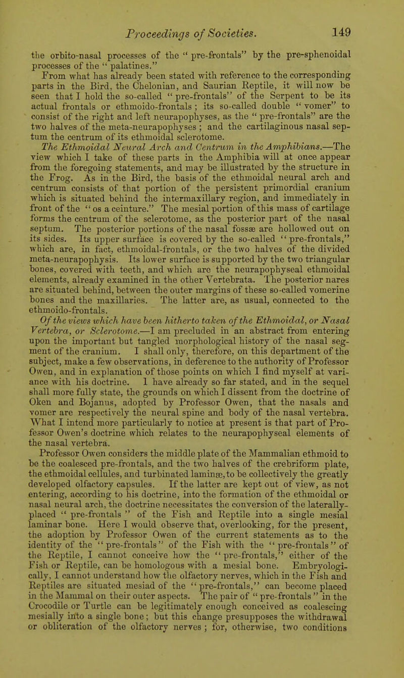 tlie orbito-nasal processes of the  pre-frontals by the pre-sphenoidal processes of the  palatines. From what has already been stated with reference to the corresponding parts in the Bird, the Chelonian, and Saurian Reptile, it will now be seen that I hold the so-called  pre-frontals of the Serpent to be its actual frontals or ethmoido-frontals ; its so-called double  vomer to consist of the right and left neurapophyses, as the  pre-frontals are the two halves of the meta-neurapophyses ; and the cartilaginous nasal sep- tum the centrum of its ethmoidal sclerotome. The Ethmoidal Neural Arch and Centrum in the Amphibians.—The view which I take of these parts in the Amphibia will at once appear from the foregoing statements, and may be illustrated by the structure in the Frog. As in the Bird, the basis of the ethmoidal neural arch and centrum consists of that portion of the persistent prijnordial cranium which is situated behind the intermaxillary region, and immediately in front of the  os a ceinture. The mesial portion of this mass of cartilage forms the centrum of the sclerotome, as the posterior part of the nasal septum. The posterior portions of the nasal fossae are hollowed out on its sides. Its upper surface is covered by the so-called  pre-frontals, which are, in fact, ethmoidal-frontals, or the two halves of the divided meta-neurapophysis. Its lower surface is supported by the two triangular bones, covered with teeth, and which are the neurapophyseal ethmoidal elements, already examined in the other Vertebrata. The posterior nares are situated behind, between the outer margins of these so-called vomerine bones and the maxillaries. The latter are, as usual, connected to the ethmoido-frontals. Of the views which have been hitherto taken of the Ethmoidal, or Nasal Vertebra, or Sclerotome.—I am precluded in an abstract from entering upon the important but tangled morphological history of the nasal seg- ment of the cranium. I shall only, therefore, on this department of the subject, make a few observations, in deference to the authority of Professor Owen, and in explanation of those points on which I find myself at vari- ance with his doctrine. 1 have already so far stated, and in the sequel shall more fully state, the grounds on which I dissent from the doctrine of Oken and Bojanus, adopted by Professor Owen, that the nasals and vomer are respectively the neural spine and body of the nasal vertebra. What I intend more particularly to notice at present is that part of Pro- fessor Owen's doctrine which relates to the neurapophyseal elements of the nasal vertebra. Professor Owen considers the middle plate of the Mammalian ethmoid to be the coalesced pre-frontals, and the two halves of the crebriform plate, the ethmoidal cellules, and turbinated lamingc, to be collectively the greatly developed olfactory capsules. If the latter are kept out of view, as not entering, according to his doctrine, into the formation of the ethmoidal or nasal neural arch, the doctrine necessitates the conversion of the laterally- placed  pre-frontals  of the Fish and Reptile into a single mesial laminar bone. Here I would observe that, overlooking, for the present, the adoption by Professor Owen of the current statements as to the identity of the pre-frontals of the Fish with the  pre-frontals  of the Reptile, I cannot conceive how the pre-frontals, either of the Fish or Reptile, can be homologous with a mesial bone. Embryologi- cally, I cannot understand liow the olfactory nerves, which in the Fish and Reptiles are situated mesiad of the pre-frontals, can become placed in the Mammal on their outer aspects. The pair of  pre-frontals  in the Crocodile or Turtle can be legitimately enough conceived as coalescing mesially into a single bone; but this change presupposes the withdrawal or obliteration of the olfactory nerves ; for, otherwise, two conditions