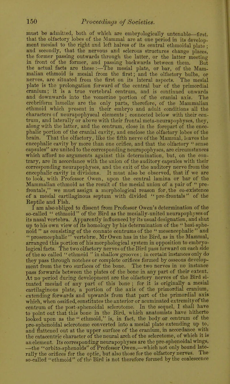 must be admitted, both of which are embryologically untenable first. that the olfactory lobes of the .Mammal are at one period in its develop- ment mesiad to the right and left halves of its central ethmoidal plate ; and secondly, that the nervous and sclerous structures change places, the former passing outwards through the latter, or the latter meeting in front of the former, and passing backwards between them. But the actual facts are these:—The mesial plate, or bar, of the Mam- malian ethmoid is mesial from the first; and the olfactory bulbs, or nerves, are situated from the first on its lateral aspects. The mesial plate is the prolongation forward of the central bar of the primordial cranium; it is a true vertebral centrum, and is continued onwards and downwards into the vomerine portion of the cranial axis. The crobriform lamelh^ are the only parts, therefore, of the Mammalian ethmoid which present in their embryo and adult conditions all the characters of neurapophyseal elements ; connected below with their cen- trum, and laterally or above with their frontal mcta-neurapophyses, they, along with the latter, and the centrum, close in the forepart of the ence- phalic portion of the cranial cavity, and enclose the olfactory lobes of the brain. That the olfactory, like the fifth nerve of the Mammal, leaves the encephalic cavity by more than one orifice, and that the olfactory  sense capsules are united to the corresponding neurapophyses, are circumstances which aiford no arguments against tliis determination, but, on the con- trary, are in accordance with the union of the auditory capsules with their corresponding neurapophyses, and the exit of the auditory nerve from the encephalic cavity in divisions. It must also be observed, that if we are to look, with Professor Owen, upon the central lamina or bar of the Mammalian ethmoid as the result of the mesial union of a pair of  pre- frontals, we must assign a morphological reason for.the co-existence of a mesial cartilaginous septum with divided  pre-frontals  of the Reptile and Fish. I am also obliged to dissent from Professor Owen's determination of the so-called  ethmoid of the Bird as the mesially-united neurapophyses of its nasal vertebra. Ap-parently influenced by its usual designation, and shut up to his own view of its homology by his determination of the  basi-sphe- noid  as consisting of the connate centrums of the  mesencephalic  and  prosencephalic  vertebrae, Mr Owen has in the Bird, as in the Mammal, arranged this portion of his morphological system in opposition to embryo- logical facts. The two olfactory nerves of the Bird pass forward on each side of the so called  ethmoid  in shallow grooves ; in certain instances only do they pass through notches or complete orifices formed by osseous develop- ment from the two surfaces of the bone. The two nerves in no instance pass forwards between the plates of the bone in any part of their extent. At no period during development are the olfactory nerves of the Bird si- tuated mesiad of any part of this bone ; for it is originally a mesial cartilaginous plate, a portion of the axis of the primordial cranium, extendSig forwards and upwards from that part of the primordial axis which, when ossified, constitutes the anterior or acuminated extremity of the centrum of the post-sphenoidal sclerotome. In the sequel, I shall have to point out that this bone in the Bird, which anatomists have hitherto looked upon as the  ethmoid, is, in fact, the body or centrum of the pre-sphenoidal sclerotome converted into a mesial plate extending up to, and flattened out at the upper surface of the cranium, in accordance ^yith the catacentric character of the neural arch of the scleretome, of which it is an element. Its corresponding neurapophyses are the pre-sphenoidal wings, —the orbito-sphenoids of Professor Owen,—which not only bound late- rally the orifices for the optic, but also those for the olfactory nerves. The so-called ethmoid of the Bird is not therefore formed by the coalescence