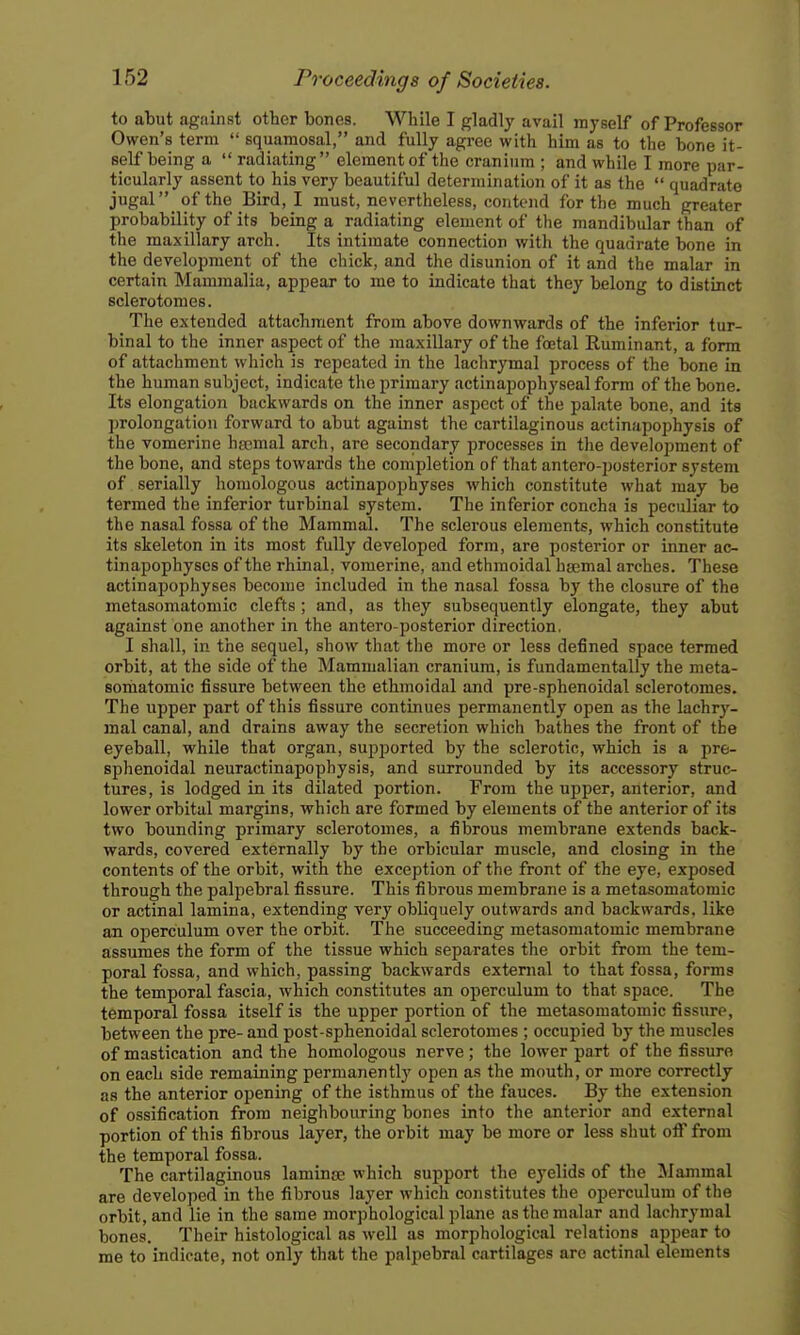 to abut against other bones. Wliile I gladly avail myself of Professor Owen's term  squamosal, and fully agree with him as to the bone it- self being a  radiating element of the cranium ; and while I more par- ticularly assent to his very beautiful determination of it as the  quadrate jugal of the Bird, I must, nevertheless, contend for the much greater probability of its being a radiating element of the mandibular than of the maxillary arch. Its intimate connection with the quadrate bone in the development of the chick, and the disunion of it and the malar in certain Mammalia, appear to me to indicate that they belong to distinct sclerotomes. The extended attachment from above downwards of the inferior tur- binal to the inner aspect of the maxillary of the foetal Ruminant, a form of attachment which is repeated in the lachrymal process of the bone in the human subject, indicate the primary actinapophyseal form of the bone. Its elongation backwards on the inner aspect of the palate bone, and its prolongation forward to abut against the cartilaginous actinapophysis of the vomerine haemal arch, are secondary processes in the development of the bone, and steps towards the completion of that antero-posterior system of serially homologous actinapophyses which constitute what may be termed the inferior turbinal system. The inferior concha is peculiar to the nasal fossa of the Mammal. The sclerous elements, which constitute its skeleton in its most fully developed form, are posterior or inner ac- tinapophyses of the rhinal, vomerine, and ethmoidal hsemal arches. These actinapophyses become included in the nasal fossa by the closure of the metasomatomic clefts; and, as they subsequently elongate, they abut against one another in the antero-posterior direction, I shall, in the sequel, show that the more or less defined space termed orbit, at the side of the Mammalian cranium, is fundamentally the meta- sohiatomic fissure between the ethmoidal and pre-sphenoidal sclerotomes. The upper part of this fissure continues permanently open as the lachry- mal canal, and drains away the secretion which bathes the front of the eyeball, while that organ, supported by the sclerotic, which is a pre- sphenoidal neuractinapophysis, and surrounded by its accessory struc- tures, is lodged in its dilated portion. From the upper, anterior, and lower orbital margins, which are formed by elements of the anterior of its two bounding primary sclerotomes, a fibrous membrane extends back- wards, covered externally by the orbicular muscle, and closing in the contents of the orbit, with the exception of the front of the eye, exposed through the palpebral fissure. This fibrous membrane is a metasomatomic or actinal lamina, extending very obliquely outwards and backwards, like an operculum over the orbit. The succeeding metasomatomic membrane assumes the form of the tissue which separates the orbit from the tem- poral fossa, and which, passing backwards external to that fossa, forms the temporal fascia, which constitutes an operculum to that space. The temporal fossa itself is the upper portion of the metasomatomic fissure, between the pre- and post-sphenoidal sclerotomes ; occupied by the muscles of mastication and the homologous nerve; the lower part of the fissure on each side remaining permanently open as the mouth, or more correctly as the anterior opening of the isthmus of the fauces. By the extension of ossification from neighbouring bones into the anterior and external portion of this fibrous layer, the orbit may be more or less shut off from the temporal fossa. The cartilaginous laminai which support the eyelids of the Mammal are developed in the fibrous layer which constitutes the operculum of the orbit, and lie in the same morphological plane as the malar and lachrymal bones. Their histological as well as morphological relations appear to me to indicate, not only that the palpebral cartilages are actinal elements