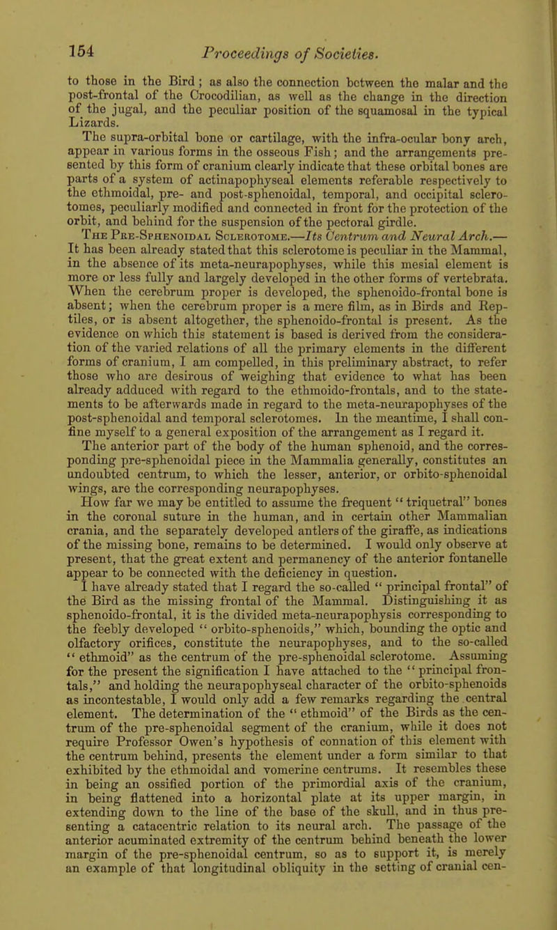 to those in the Bird ; as also the connection between the malar and the post-frontal of the Crocodilian, as well as the change in the direction of the jugal, and the peculiar position of the squamosal in the typical Lizards. The supra-orbital bone or cartilage, with the infra^ocular bonj arch, appear in various forms in the osseous Fish; and the arrangements pre- sented by this form of cranium clearly indicate that these orbital bones are parts of a system of actinapophyseal elements referable respectively to the ethmoidal, pre- and post-sphenoidal, temporal, and occipital sclero- tomes, peculiarly modified and connected in front for the protection of the orbit, and behind for the suspension of the pectoral girdle. The Pre-Sphenoidal Sclerotome.—Its Centrum and Neural Arch.— It has been already stated that this sclerotome is peculiar in the Mammal, in the absence of its meta-neurapophyses, while this mesial element is more or less fully and largely developed in the other forms of vertebrata. When the cerebrum proper is developed, the sphenoido-frontal bone is absent; when the cerebrum proper is a mere fibn, as in Birds and Rep- tiles, or is absent altogetlier, the sphenoido-frontal is present. As the evidence on which this statement is based is derived from the considera- tion of the varied relations of all the primary elements in the ditFerent forms of cranium, I am compelled, in this preliminary abstract, to refer those who are desirous of weighing that evidence to what has been already adduced with regard to the ethmoido-frontals, and to the state- ments to be afterwards made in regard to the meta-neurapophyses of the post-sphenoidal and temporal sclerotomes. In the meantime, I shall con- fine myself to a general exposition of the arrangement as I regard it. The anterior part of the body of the human sphenoid, and the corres- ponding pre-sphenoidal piece in the Mammalia generally, constitutes an undoubted centrum, to which the lesser, anterior, or orbito-sphenoidal wings, are the corresponding neurapophyses. How far we may be entitled to assume the frequent  triquetral bones in the coronal suture in the human, and in certain other Mammalian crania, and the separately developed antlers of the giraffe, as indications of the missing bone, remains to be determined. I would only observe at present, that the great extent and permanency of the anterior fontanelle appear to be connected with the deficiency in question. I have already stated that I regard the so-called  principal frontal of the Bird as the missing frontal of the Mammal. Distinguishing it as sphenoido-frontal, it is the divided meta-neurapophysis corresponding to the feebly developed  orbito-sphenoids, which, bounding the optic and olfactory orifices, constitute the neurapophyses, and to the so-called '' ethmoid as the centrum of the pre-sphenoidal sclerotome. Assuming for the present the signification I have attached to the  principal fron- tals, and holding the neurapophyseal character of the orbito-sphenoids as incontestable, I would only add a few remarks regarding the central element. The determination of the  ethmoid of the Birds as the cen- trum of the pre-sphenoidal segment of the cranium, while it does not require Professor Owen's hypothesis of connation of this element with the centrum behind, presents the element under a form similar to that exhibited by the ethmoidal and vomerine centrums. It resembles these in being an ossified portion of the primordial axis of the cranium, in being flattened into a horizontal plate at its upper margin, in extending down to the line of the base of the skuU, and in thus pre- senting a catacentric relation to its neural arch. The passage of the anterior acuminated extremity of the centrum behind beneath the lower margin of the pre-sphenoidal centrum, so as to support it, is merely an example of that longitudinal obliquity in the setting of cranial cen-