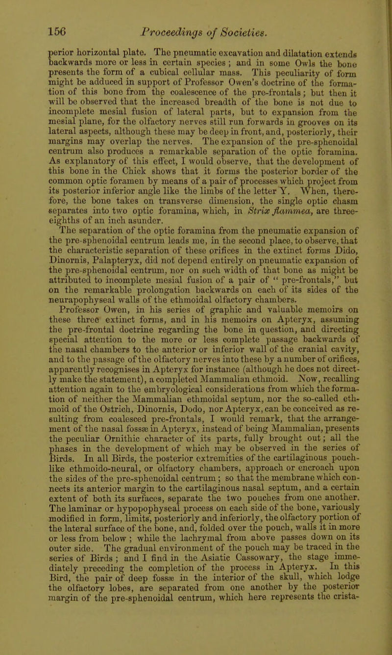 perior horizontal plate. The pneumatic excavation and dilatation extends backwards more or less in certain species ; and in some Owls the bone presents the form of a cubical cellular mass. This peculiarity of form might be adduced in support of Professor Owen's doctrine of the forma- tion of this bone from the coalescence of the pre-frontals; but then it will be observed that the increased breadth of the bone is not due to incomplete mesial fusion of lateral parts, but to expansion from the mesial plane, for the olfactory nerves still run forwards in grooves on its lateral aspects, although these may be deep in front, and, posteriorly, their margins may overlap the nerves. The expansion of the pre-sphenoidal centrum also produces a remarkable separation of the optic foramina. As explanatory of this effect, I would observe, that the development of this bone in the Chick shows that it forms the posterior border of the common optic foramen by means of a pair of processes which project from its posterior inferior angle like the limbs of the letter Y. When, there- fore, the bone takes on transverse dimension, the single optic chasm separates into two optic foramina, which, in Strix flwrnmea, are three- eighths of an inch asunder. The separation of the optic foramina from the pneumatic expansion of the pre-sphenoidal centrum leads me, in the second place, to observe, that the characteristic separation of these orifices in the extinct forms Dido, Dinornis, Palapteryx, did not depend entirely on pneumatic expansion of the pre-sphenoidal centrum, nor on such width of that bone as might be attributed to incomplete mesial fusion of a pair of  pre-frontals, but on the remarkable prolongation backwards on each of its sides of the neurapophyseal walls of the ethmoidal olfactory chambers. Professor Owen, in his series of graphic and valuable memoirs on these three extinct forms, and in his memoirs on Apteryx, assuming the pre-frontal doctrine regarding the bone in question, and directing special attention to the more or less complete passage backwards of the nasal chambers to the anterior or inferior wall of the cranial cavity, and to the passage of the olfactory nerves into these by a number of orifices, apparently recognises in Apteryx for instance (although he does not direct- ly make the statement), a completed Mammalian ethmoid. Now, recalling attention again to the embryological considerations from which the forma- tion of neither the Mammalian ethmoidal septum, nor the so-called eth- moid of the Ostrich, Dinornis, Dodo, nor Apteryx, can be conceived as re- sulting from coalesced pre-frontals, I would remark, that the arrange- ment of the nasal fossae in Apteryx, instead of being Mammalian, presents the peculiar Ornithic character of its parts, fully brought out; all the phases in the development of which may be observed in the series of Birds. In all Birds, the posterior extremities of the cartilaginous pouch- like ethmoido-neural, or olfactory chambers, approach or encroach upon the sides of the pre-sphenoidal centrum; so that the membrane which con- nects its anterior margin to the cartilaginous nasal septum, and a certain extent of both its surfaces, separate the two pouches from one another. The laminar or hypopophyseal process on each side of the bone, variously modified in form, limits, posteriorly and inferiorly, the olfactory portion of the lateral surface of the bone, and, folded over the pouch, walls it in more or less from below ; while the lachrymal from above passes down on its outer side. The gradual environment of the pouch may be traced in the series of Birds ; and I find in the Asiatic Cassowary, the stage imme- diately preceding the completion of the process in Apteryx. In this Bird, the pair of deep fossaj in the interior of the skull, which lodge the olfactory lobes, are separated from one another by the posterior margin of the pre-sphenoidal centrum, which here represents the crista-