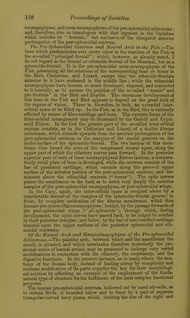 neurapophyses, and meta-neurapophyses of the pre-sphenoidal sclerotome ; and, therefore, also as homologous with that segment in the Ophidian which includes its  frontals, but exclusive of the elongated anterior prolongation of the post-sphenoidal centrum. The Pre-Sphenoidal Centrum and Neural Arch in the Fish.—The bone which predominates over every other in the cranium of the Fish is the so-called  principal frontal ; which, however, as already stated, I do not regard as the frontal or ethmoido-frontal of the Mammal, but as a sphenoido-frontal. It is the pre-sphenoidal meta-neurapophysis of the Fish, presenting all the relations of the corresponding bone or bones in the Bird, Chelonian, and Lizard, except that the ethmoido-frontals anterior to it have coalesced in the middle line ; while the ethmoidal neurapophyses have become so much developed, exposed, and connected to it laterally, as to assume the position of the so-called  nasals and pre-frontals in the Bird and Reptile. The enormous development of this bone in the Fish and Bird appears to depend on the great bulk of the organs of vision. There is, therefore, in both, ftn extended inter- orbital space to be filled up. In the Fish, as in the Bird, this is variously effected by means of fibro-cartilage and bone. The extreme forms of the inter-orbital arrangement may be illustrated by the Gadoid and Cypri- noid Fishes. In the Cod the greater part of the so-called inter-orbital septum consists, as in the Chelonian and Lizard, of a double fibrous membrane, which extends upwards from the anterior prolongation of the post-sphenoidal centrum to the margins of the mesial grooves on the under surface of the sphenoido-frontal. The two laminse of this mem- brane thus bound the sides of the compressed neural space, along the upper part of which the olfactory nerves pass forward. In the posterior superior part of each of these neurapophyseal fibrous laniinte, a compara- tively small plate of bone is developed, while the centrum consists of the bar of persistent cartilage, which extends along the grooved upper surface of the anterior portion of the post-sphenoidal centrum, and ter- minates above the ethmoidal centrum ( vomer). The optic nerves pierce the membranes so far back as to notch very deeply the anterior margins of the post-sphenoidal neurapophyses, or post-sphenoidal wings. In the Carp, again, the inter-orbital space is occupied above by a considerable descent of the margins of the sphenoido-frontal groove; in front, by complete ossification of the fibrous membranes, which thus become pre-sphenoidal neurapophyses; behind, by the passage forwards of the post-sphenoidal wings ( ali-sphenoids), through which, during development, the optic nerves have passed back, to be lodged in notches in their posterior margins; and below, by the bar of semi-ossified cartilage situated upon the upper surfaces of the posterior sphenoidal and eth- moidal centrums. Of the Hcemal Arch and Hcemactinapophyses of the Pre-sphenoidal Sclerotome.—The palatine arch, between which and the mandibular the mouth is situated, and which terminates therefore posteriorly the pre- stomal series of hasmal arches, may be presumed to undergo very varied modifications in connection with the olfactory, the respiratory, and the digestive functions. In the present instance, as in many others, the ana- tomy of the human body, instead of leading astray by complexity and extreme modification of its parts, supplies the key for their morphologi- cal solution by affording an example of the employment of the funda- mental type of structure for the fulfilment of the most complex functional purposes. The human pre-sphenoidal centrum, hollowed out by nasal air-cells, as in certain Birds, is bounded below and in front by a pair of separate triangular-curved bony plates, which, limiting the size of the right and