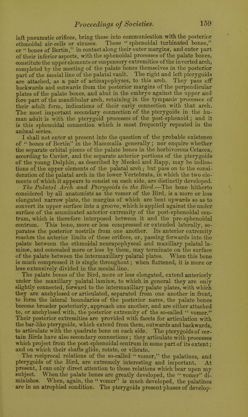 left pneumatic orifices, bring these into communication with the jDosterior ethmoidal air-cells or sinuses. These  sphenoidal turbinated bones, or  bones of Bertin, in contact along their outer margins, and outer part of their inferior aspects, with the sphenoidal processes of the palate bones, constitute the upperelements or suspensory extremities of the inverted arch, completed by the meeting of the palate bones themselves in the posterior part of the mesial Ime of the palatal vault. The right and left pterygoids are attached, as a pair of actinapophyses, to this arch. They pass off backwards and outwards from the posterior margins of the perpendicular plates of the palate bones, and abut in the embryo against the upper and fore part of the mandibular arch, retaining in the tympanic processes of their adult form, indications of their early connection with that arch. The most important secondary connection of the pterygoids in the hu- man adult is with the pterygoid processes of the post-sphenoid ; and it is this sphenoidal connection which is most frequently repeated in the animal series. I shall not enter at present into the question of the probable existence of  bones of Bertin in the Mammalia generally ; nor enquire whether the separate orbital pieces of the palate bones in the herbivorous Cetacea, according to Cuvier, and the separate anterior portions of the pterygoids of the young Dolphin, as described by Meckel and Rapp, may be indica- tions of the upper elements of the paJatal arch; but pass on to the consi- deration of the palatal arch in the lower Vertebrata, in which the two ele- ments of which it appears to consist on each side, are distinctly developed. The Palatal Arch and Pterygoids in the Bird.—The bone hitherto considered by all anatomists as the vomer of the Bird, is a more or less elongated narrow plate, the margins of which are bent upwards so as to convert its upper surface into a groove, which is applied against the under surface of the acuminated anterior extremity of the post-sphenoidal cen- trum, which is therefore interposed between it and the pre-sphenoidal centrum. This bone, more or less compressed or extended laterally, se- parates the posterior nostrils from one another. Its anterior extremity reaches the anterior limits of these orifices, or, passing forwards into the palate between the ethmoidal neurapophyseal and maxillary palatal la- minae, and concealed more or less by them, may terminate on the surface of the palate between the intermaxUlary palatal plates. When this bone is much compressed it is single throughout; when flattened, it is more or less extensively divided in the mesial line. The palate bones of the Bird, more or less elongated, extend anteriorly under the maxillary palatal lamina, to which in general they are only slightly connected, forward to the intermaxillary palate plates, with which they are anchylosed or articulated, separated from one another in front, to form the lateral boundaries of the posterior nares, the palate bones become broader posteriorly, approach one another, and are either attached to, or anchylosed with, the posterior extremity of the so-called  vomer. Their posterior extremities are provided with facets for articulation with the bar-like pterygoids, which extend from them, outwards and backwards, to articulate with the quadrate bone on each side. The pterygoids of cer- tain Birds have also secondary connections ; they articulate with processes which project from the post-sphenoidal centrum in some part of its extent; and on which their shafts glide, rotate, or vibrate. The reciprocal relations of the so-called  vomer, the palatines, and pterygoids of the Bird, are extremely interesting and important. At present, I can only direct attention to those relations which bear upon my subject. When the palate bones are greatly developed, the  vomer di- minishes. When, again, the  vomer is much developed, the palatines are in an atrophied condition. The pterygoids present phases of develop-