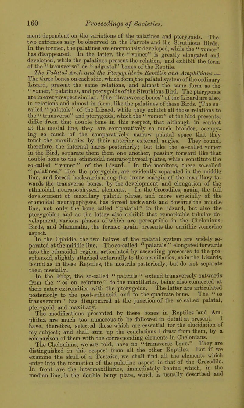 ment dependent on the variations of the palatines and pterygoids. The two extremes may be observed in the Parrots and the Struthious Birds. In the former, the palatines are enormously developed, while the  vomer has disappeared. In the latter, the  vomer is greatly elongated and developed, while the palatines present the relation, and exhibit the form of the  transverse or  adgustal bones of the Reptile. The Palatal Arch and the Pterygoids in Reptiles and Amphibians.— The tlxrec bones on each side, which form.the palatal system of the ordinary Lizard, present the same relations, and almost the same form as the  vomer, palatines, and pterygoids of the Struthious Bird. The pterygoids are in everyrespect similar. The transverse bones of the Lizard are also, in relations and almost in form, like the palatines of these Birds, fhe so- called  palatals  of the Lizard, while they exhibit all those relations to the  transverse and pterygoids, which the  vomer of the bird presents, differ from that double bone in this respect, that although in contact at the mesial line, they are comparatively so much broader, occupy- ing so much of the comparatively narrow palatal space that they touch the maxillaries by their anterior external angles. They bound, therefore, the internal nares posteriorly; but like the so-called vomer in the Bird, separate them from one another, passing forward like that double bone to the ethmoidal neurapophyseal plates, which constitute the so-called  vomer of the Lizard. In the monitors, these so-called palatines, like the pterygoids, are evidently separated in the middle line, and forced backwards along the inner margin of the maxillary to- wards the transverse bones, by the development and elongation of the ethmoidal neurapophyseal elements. In the Crocodiles, again, the full development of maxillary palatal plates, and more especially of the ethmoidal neurapophyses, has forced backwards and towards the middle line, not only the bone called  palatal in the Lizard, but also the pterygoids; and as the latter also exhibit that remarkable tubular de- velopment, various phases of which are perceptible in the Chelonians, Birds, and Mammalia, the former again presents the ornithic vomerine aspect. In the Ophidia the two halves of the palatal system are widely se- parated at the middle line. The so-called '' palatals,'' elongated forwards into the ethmoidal region, articulated by ascending processes to the pre- sphenoid, slightly attached externally to the maxillaries, as in the Lizards, bound as in these Reptiles, the nostrils posteriorly, but do not separate them mesially. In the Frog, the so-called palatals extend transversely outwards from the  os en ceinture to the maxillaries, being also connected at their outer extremities with the pterygoids. The latter are articulated posteriorly to the post-sphenoid and to the quadrate bone. The  os transversum has disappeared at the junction of the so-called palatal, pterygoid, and maxillary. The modifications presented by these bones in Reptiles and Am- phibia are much too numerous to be followed in detail at present. I have, therefore, selected those which are essential for the elucidation of my subject; and shall sum up the conclusions I draw from them, by a comparison of them with the corresponding elements in Chelonians. The Chelonians, we are told, have no transverse bone. They are distinguished in this respect from aU the other Reptiles. But if we examine the skull of a Tortoise, we shall find all the elements which enter into the formation of the palatine aspect in that of the Crocodile. In front are the intermaxillaries, immediately behind .which, in the median line, is the double bony plate, which is usually described and