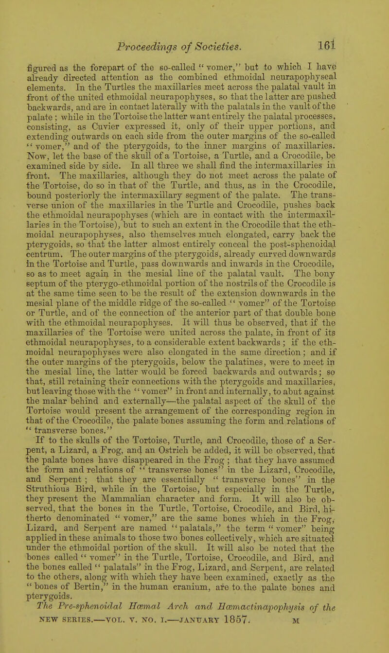figured as the forepart of the so-called  vomer, but to which I have already directed attention as the combined ethmoidal neurapophyseal elements. In the Turtles the maxillaries meet across the palatal vault in front of the united ethmoidal neurapophyses, so that the latter are pushed backwards, and are in contact laterally with the palatals in the vault of the palate; while in the Tortoise the latter want entirely the palatal processes, consisting, as Cuvier expressed it, only of their ujDper portions, and extending outwards on each side from the outer margins of the so-called vomer, and of the pterygoids, to the inner margins of maxillaries. Now, let the base of the skull of a Tortoise, a Turtle, and a Crocodile, be examined side by side. In all three we shall find the intermaxillaries in front. The maxillaries, although they do not meet across the palate of the Tortoise, do so in that of the Turtle, and thus, as in the Crocodile, bound posteriorly the intermaxillary segment of the palate. The trans- verse union of the maxillaries in the Turtle and Crocodile, pushes back the ethmoidal neurapophyses (which are in contact with the intermaxil- laries in the Tortoise), but to such an extent in the Crocodile that the eth- moidal neurapophyses, also themselves much elongated, carry back the pterygoids, so that the latter almost entirely conceal the post-sphenoidal centrum. The outer margins of the pterygoids, already curved downwards in the Tortoise and Turtle, pass downwards and inwards in the Crocodile, so as to meet again in the mesial line of the palatal vault. The bony septum of the pterygo-ethmoidal portion of the nostrils of the Crocodile is at the same time seen to be the result of the extension downwards in the mesial plane of the middle ridge of the so-called  vomer of the Tortoise or Turtle, and of the connection of the anterior part of that double bone with the ethmoidal neurapophyses. It will thus be observed, that if the maxillaries of the Tortoise were united across the palate, in front of its ethmoidal neurapophyses, to a considerable extent backwards ; if the eth- moidal neurapophyses were also elongated in the same direction ; and if the outer margins of the pterygoids, below the palatines, were to meet in the mesial line, the latter would be forced backwards and outwards; so that, still retaining their connections with the pterygoids and maxillaries, but leaving those with the '' vomer in front and internally, to abut against the malar behind and externally—the palatal aspect of the skull of the Tortoise woidd present the arrangement of the corresponding region in that of the Crocodile, the palate bones assuming the form and relations of  transverse bones. If to the skulls of the Tortoise, Turtle, and CrocodUe, those of a Ser- pent, a Lizard, a Frog, and an Ostrich be added, it will be observed, that the palate bones have disappeared in the Frog ; that they have assumed the form and relations of  transverse bones in the Lizard, Crocodile, and Serpent ; that they are essentially  transverse bones in the Struthious Bird, whUe in the Tortoise, but especially in the Turtle, they present the Mammalian character and form. It will also be ob- served, that the bones in the Turtle, Tortoise, Crocodile, and Bird, hi- therto denominated  vomer, are the same bones which in the Frog, Lizard, and Serpent are named palatals, the term vomer being applied in these animals to those two bones collectively, which are situated under the ethmoidal portion of the skull. It will also be noted that the bones called  vomer in the Turtle, Tortoise, Crocodile, and Bird, and the bones called  palatals in the Frog, Lizard, and Serpent, are related to the others, along with which they have been examined, exactly as the  bones of Bertin, in the human cranium, afo to the palate bones and pterygoids. The Pre-sphenoidal Ilcemal Arch and Ecemactinapophysia of the NEW SERIES. VOL. V. NO. I. JANTTART 1857- M
