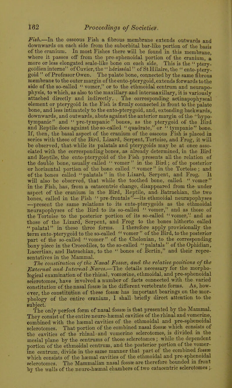 Fish.—In the osseous Fish a fibrous memhrane extends outwards and downwards on each side from the suborbital bar-like portion of the basis of the cranium. In most Fishes there will be found in this membrane, where it passes off from the pre-sphenoidal portion of the cranium, a more or less elongated scale-like bone on each side. This is the  ptery- goidien interne of Cuvier.the  h4riss6al of St Hilaire, the  ento-ptery- goid  of Professor Owen. The palate bone, connected by the same fibrous membrane to the outer margin of the en to-pterygoid, extends forwards to the side of the so-oalled  vomer, or to the ethmoidal centrum and neurapo- physis, to which, as also to the maxillary and intermaxillary, it is variously attached directly and indirectly. The corresponding aotinapophyseal element or pterygoid in the Fish is firmly connected in front to the palate bone, and less intimately to the ento-pterygoid, and, extending backwards, downwards, and outwards, abuts against the anterior margin of the hypo- tympanic and  pre-tyrapanic bones, as the pterygoid of the Bird and Reptile does against the-so-called  quadrate, or  tympanic  bone. If, then, the basal aspect of the cranium of the osseous Fish is placed in series with those of the Bird, Lizard, Serpent, Tortoise, and Frog, it will be observed, that while its palatals and pterygoids may be at once asso- ciated with the corresponding bones, as already determined, in the Bird and Reptile, the ento-pterygoid of the Fish presents all the relation of the double bone, usually called vomer in the Bird; of the posterior or horizontal portion of tlie bone called  vomer in tlie Tortoise ; and of the bones called palatals in the Lizard, Serpent, and Frog. It will also be observed, that while the toothed bone, called  vomer in the Fish, has, from a oatacentric change, disappeared from the under aspect of the cranium in the Bird, Reptile, and Batrachian, the two bones, called in the Fish  pre-frontals—its ethmoidal neurapophyses —present the same relations to its ento-pterygoids as the ethmoidal neurapophyses of the Bird to its so-called  vomer, and as those of the Tortoise to the posterior portion of its so-called vomer, and as those of the Lizard, Serpent, and Frog to the bones hitherto called  palatal in these three forms. I therefore apply provisionally the term ento-pterygoid to the so-called  vomer  of the Bird, to the posterior part of the so-called vomer of the Chelonian, to the corresponding bony piece in the Crocodiles, to the so-called  palatals  of the Ophidian, Lacertian, and Batrachian, to the  bones of Bertin, and their repre- sentatives in the Mammal. Th'e constitution of the Nasal Fosses, and the relative positions of the External and Internal Nares.—The details necessary for the morpho- logical examination of therhinal, vomerine, ethmoidal, and pre-sphenoidal sclerotomes, have involved a number of facts connected with the varied constitution of the nasal fossae in the different vertebrate forms. As, how- ever, the constitution of these fossa; has important bearings on the mor- phology of the entire cranium, I shall briefly direct attention to- the subject. The only perfect form of nasal fossa? is that presented by the Mammal. They consist of the entire neuro-haamal cavities of the rhinal and vomerine, combined with the haemal cavities of the ethmoidal and pre-sphenoidal sclerotomes. That portion of the combined nasal fossas which consists of the cavities of the rhinal and vomerine sclerotomes, is divided in the mesial plane by the centrums of those sclerotomes ; while the dependent portion of the ethmoidal centrum, and the posterior portion of the vomer- ine centrum, divide in the same manner that part of the combined fossae which consists of the haemal cavities of the ethmoidal and pre-sphenoidal sclerotomes. The Mammalian nasal fossa; are therefore bounded in front by the walls of the neuro-haemal chambers of two catacentric sclerotomes ;