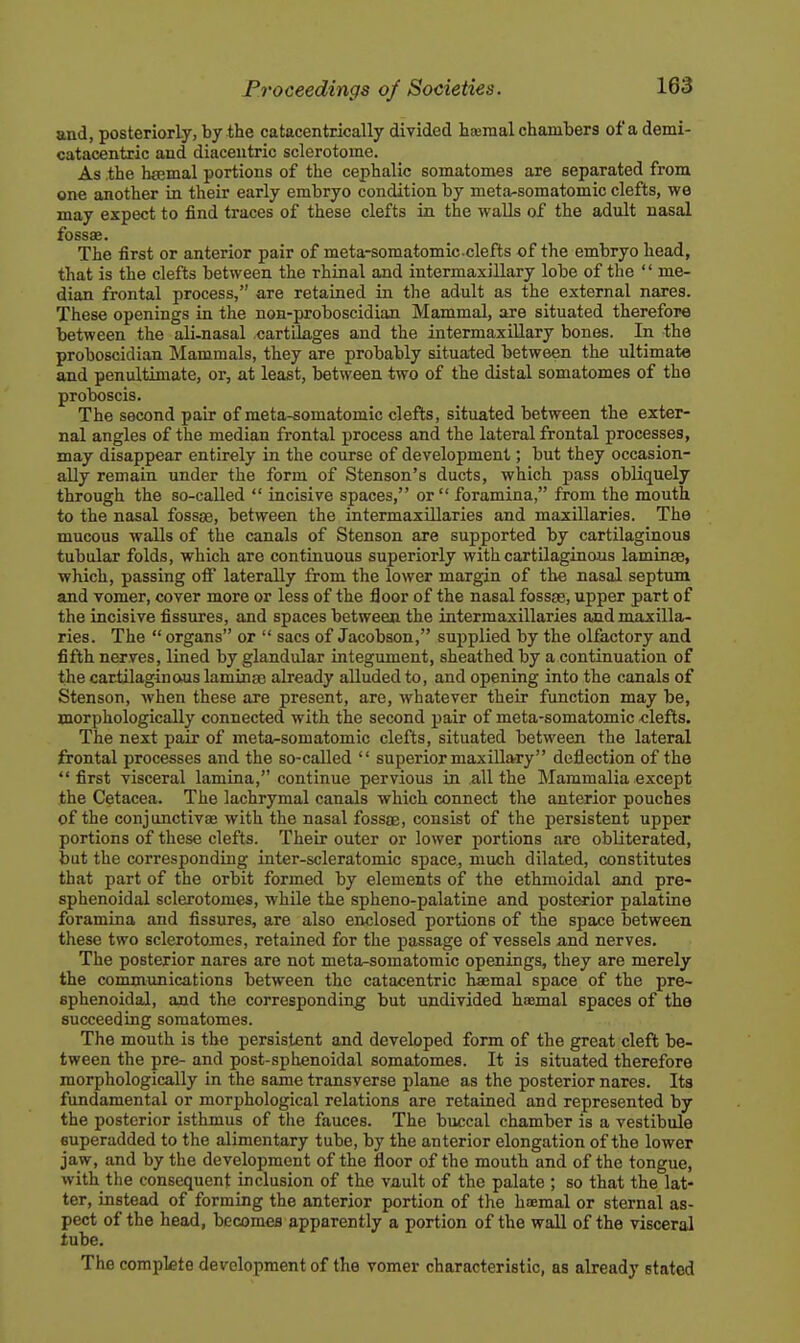 and, posteriorly, by the catacenttically divided haeraal chambers of a demi- catacentric and diacentric sclerotome. As the hfemal portions of the cephalic somatomes are separated from one another in their early embryo condition by meta^somatomic clefts, we may expect to find traces of these clefts in the walls of the adult nasal fossas. The first or anterior pair of meta-somatomicclefts of the embryo head, that is the clefts between the rhinal and intermaxillary lobe of the '' me- dian frontal process, are retained in the adult as the external nares. These openings in the non-proboscidian Mammal, are situated therefore between the ali-nasal cartilages and the intermaxillary bones. In the proboscidian Mammals, they are probably situated between the ultimate and penultimate, or, at least, between two of the distal somatomes of the proboscis. The second pair of meta-somatomic clefts, situated between the exter- nal angles of the median frontal process and the lateral frontal processes, may disappear entirely in the course of development; but they occasion- ally remain under the form of Stenson's ducts, which pass obliquely through the so-called  incisive spaces, or foramina, from the mouth to the nasal fossae, between the intermaxillaries and maxillaries. The mucous walls of the canals of Stenson are supported by cartilaginous tubular folds, which are continuous superiorly with cartilaginous laminae, which, passing otF laterally from the lower margin of the nasal septum and vomer, cover more or less of the floor of the nasal fossae, upper part of the incisive fissures, and spaces between the intermaxillaries and maxilla- ries. The  organs or  sacs of Jacobson, supplied by the olfactory and fifth nerves, lined by glandular integument, sheathed by a continuation of the cartilaginous laminae already alluded to, and opening into the canals of Stenson, when these are present, are, whatever their function may be, morphologically connected with the second pair of meta-somatomic clefts. The next pair of meta-somatomic clefts, situated between the lateral frontal processes and the so-called  superior maxillary deflection of the first visceral lamina, continue pervious in all the Mammalia except the Cetacea. The lachrymal canals which connect the anterior pouches of the conjunctivae with the nasal fossae, consist of the persistent upper portions of these clefts. Their outer or lower portions are obliterated, but the corresponding inter-scleratomic space, much dilated, constitutes that part of the orbit formed by elements of the ethmoidal and pre- sphenoidal sclerotomes, while the spheno-palatine and posterior palatine foramina and fissures, are also enclosed portions of the space between these two sclerotomes, retained for the passage of vessels and nerves. The posterior nares are not meta-somatomic openings, they are merely the communications between the catacentric haemal space of the pre- sphenoidal, and the corresponding but undivided hcemal spaces of the succeeding somatomes. The mouth is the persistent and developed form of the great cleft be- tween the pre- and post-sphenoidal somatomes. It is situated therefore morphologically in the same transverse plane as the posterior nares. Its fundamental or morphological relations are retained and represented by the posterior isthmus of the fauces. The buccal chamber is a vestibule superadded to the alimentary tube, by the anterior elongation of the lower jaw, and by the development of the floor of the mouth and of the tongue, with the consequent inclusion of the vault of the palate ; so that the lat- ter, instead of forming the anterior portion of the haemal or sternal as- pect of the head, becomes apparently a portion of the wall of the visceral lube. The complete development of the vomer characteristic, as already stated