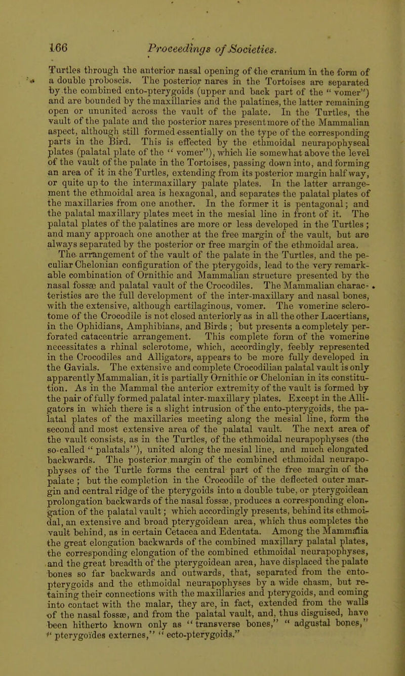 Turtles through the anterior nasal opening of the cranium in tte form of a double proboscis. The posterior nar^s in the Tortoises are separated by the combined ento-pterygoids (upper and back part of the  vomer) and are bounded by the maxillaries and the palatines, the latter remaming open or ununited across the vault of the palate. In the Turtles, the vault of the palate and the posterior nares present more of the Mammalian aspect, although stUl formed essentially on the type of the corresponding parts in the Bird. This is eiFected by the ethmoidal neurapophyseal plates (palatal plate of the  vomer), ivhich lie somewhat above the level of the vault of the palate in the Tortoises, passing down into, and forming an area of it in the Turtles, extending from its posterior margin halfway, or quite up to the intermaxillary palate plates. In the latter arrange- ment the ethmoidal area is hexagonal, and separates the palatal plates of the maxillaries from one another. In the former it is pentagonal; and the palatal maxillary plates meet in the mesial lino in front of it. The palatal plates of the palatines are more or less developed in the Turtles ; and many approach one another at the free margin of the vault, but are always separated by the posterior or free margin of the ethmoidal area. The arrangement of the vault of the palate in the Turtles, and the pe- culiar Chelonian configuration of the pterygoids, lead to the very remark- able combination of Ornithic and Mammalian structure presented by the nasal fossae and jialatal vault of the Crocodiles. The Mammalian charac-. teristics are the full development of the inter-maxillary and nasal bones, with the extensive, although cartilaginous, vomer. The vomerine sclero- tome of the Crocodile is not closed anteriorly as in all the other Lacertians, in the Ophidians, Amphibians, and Birds ; but presents a completely per- forated catacentric arrangement. This complete form of the vomerine necessitates a rhinal sclerotome, which, accordingly, feebly represented in the Crocodiles and Alligators, appears to be more fully developed in the Gavials. The extensive and complete Crocodilian palatal vault is only apparently Mammalian, it is partially Ornithic or Chelonian in its constitu- tion. As in the Mammal the anterior extremity of the vault is formed by the pair of fully formed palatal inter-maxillary jjlates. Except in the Alli- gators in which there is a slight intrusion of the ento-pterygoids, the pa- latal plates of the maxillaries meeting along the mesial line, form the second and most extensive area of the palatal vault. The next area of the vault consists, as in the Turtles, of the ethmoidal neurapoph)'ses (the so-called  palatals), united along the mesial line, and much elongated backwards. The posterior margin of the combined ethmoidal neurapo- physes of the Turtle forms the central part of the free margin of the palate ; but the completion in the Crocodile of the deflected outer mar- gin and central ridge of the pterygoids into a double tube, or pterygoidean prolongation backwards of the nasal fossae, produces a corresponding elon^ gation of the palatal vault; which accordingly presents, behind its ethmoi- dal, an extensive and broad pterygoidean area, which thus completes the vault behind, as in certain Cetacea and Edentata. Among the ]\Iamm£flia the great elongation backwards of the combined maxillary palatal plates, the corresponding elongation of the combined ethmoidal neurapophyses, and the great breadth of the pterygoidean area, have displaced the palate bones so far backwards and outwards, that, separated from the ento- pterycoids and the ethmoidal neurapophyses by a wide chasm, but re- tainin'g their connections with the maxillaries and pterygoids, and coming into contact with the malar, they are, in fact, extended from the walls of the nasal fossa), and from the palatal vault, and, thus disguised, have been hitherto known only as transverse bones,  adgustal bones, *' pterygoides externes,  ecto-pterygoids.