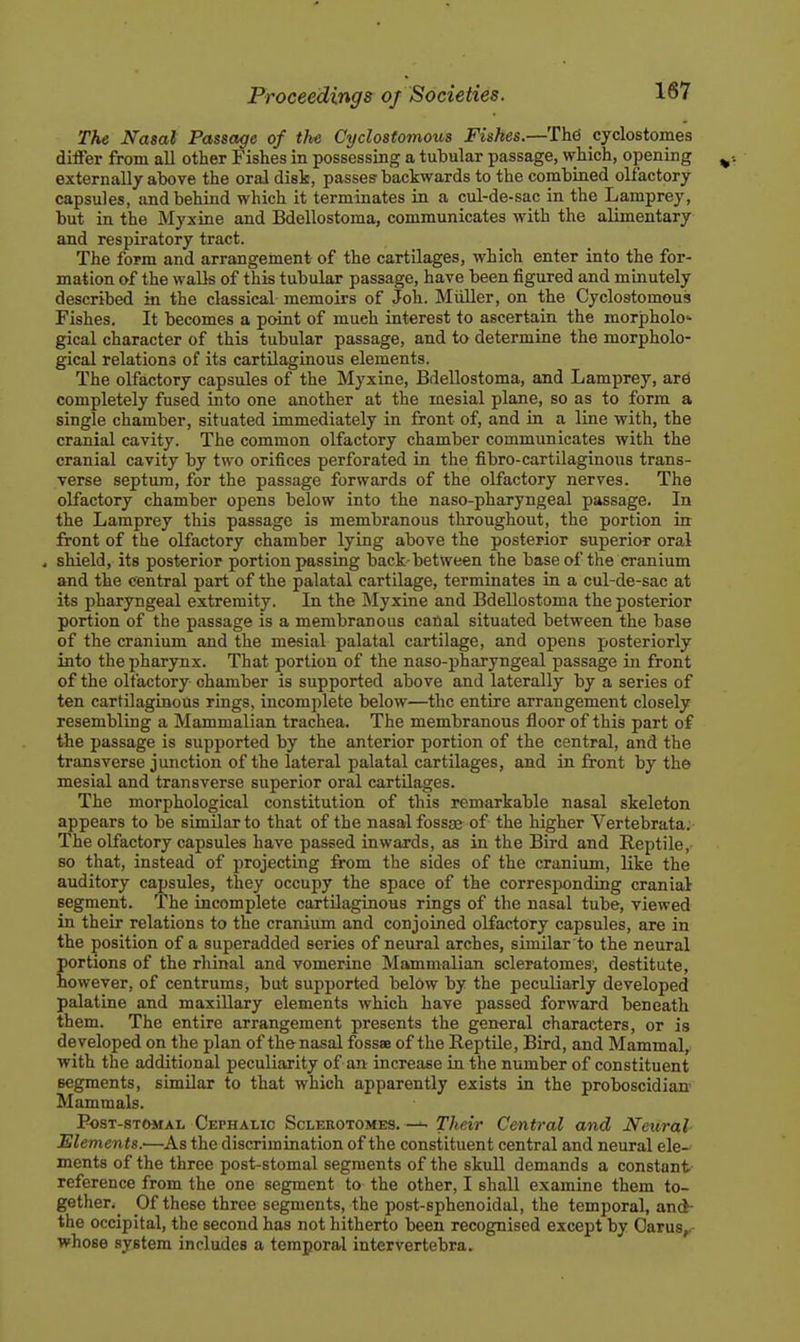 T?ie Nasal Passage of the Cyclostomous Fishes.—Thd cyclostomes differ from all other Fishes in possessing a tubular passage, which, opening externally above the oral disk, passes'backwards to the combined olfactory capsules, and behind which it terminates in a cul-de-sac in the Lamprey, but in the Myxine and Bdellostoma, communicates with the alimentary and respiratory tract. The form and arrangement of the cartilages, which enter into the for- mation of the waDs of this tubular passage, have been figured and minutely described in the classical memoirs of Joh. Miiller, on the Cyclostomous Fishes. It becomes a point of much interest to ascertain the morpholo- gical character of this tubular passage, and to determine the morpholo- gical relations of its cartilaginous elements. The olfactory capsules of the Myxine, Bdellostoma, and Lamprey, ard completely fused into one another at the mesial plane, so as to form a single chamber, situated immediately in front of, and in a line with, the cranial cavity. The common olfactory chamber communicates with the cranial cavity by two orifices perforated in the fibro-cartilaginous trans- verse septum, for the passage forwards of the olfactory nerves. The olfactory chamber opens below into the naso-pharyngeal passage. In the Lamprey this passage is membranous throughout, the portion in front of the olfactory chamber lying above the posterior superior oral 4 shield, its posterior portion passing back-between the base of the cranium and the central part of the palatal cartilage, terminates in a cul-de-sac at its pharyngeal extremity. In the Myxine and Bdellostoma the posterior portion of the passage is a membranous canal situated between the base of the cranium and the mesial palatal cartilage, and opens posteriorly into the pharynx. That portion of the naso-pharyngeal passage in front of the olfactory chamber is supported above and laterally by a series of ten cartilaginous rings, incom])lete below—the entire arrangement closely resembling a Mammalian trachea. The membranous floor of this part of the passage is supported by the anterior portion of the central, and the transverse junction of the lateral palatal cartilages, and in front by the mesial and transverse superior oral cartilages. The morphological constitution of this remarkable nasal skeleton appears to be similar to that of the nasal fossaj of the higher Vertebrata. The olfactory capsules have passed inwards, as in the Bird and Reptile, so that, instead of projecting from the sides of the cranium, like the auditory caj)sules, they occupy the space of the corresjjonding cranial segment, 'ihe incomplete cartilaginous rings of the nasal tube, viewed in their relations to the cranium and conjoined olfactory capsules, are in the position of a superadded series of neural arches, similar to the neural ortions of the rhinal and vomerine Mammalian scleratomes', destitute, owever, of centrums, but supported beldw by the peculiarly developed palatine and maxillary elements which have passed forward beneath them. The entire arrangement presents the general characters, or is developed on the plan of the nasal fossae of the Reptile, Bird, and Mammal, with the additional peculiarity of an increase in the number of constituent segments, similar to that which apparently exists in the proboscidian' Mammals. PosT-sTOMAL Cephalic Sclerotomes. — Their Central and Neural Elements.'—As the discrimination of the constituent central and neural ele- ments of the three post-stomal segments of the skull demands a constant reference from the one segment to the other, I shall examine them to- gether.^ Of these three segments, the post-sphenoidal, the temporal, and- the occipital, the second has not hitherto been recognised except by Oarus,.- whose system includes a temporal inter vertebra.