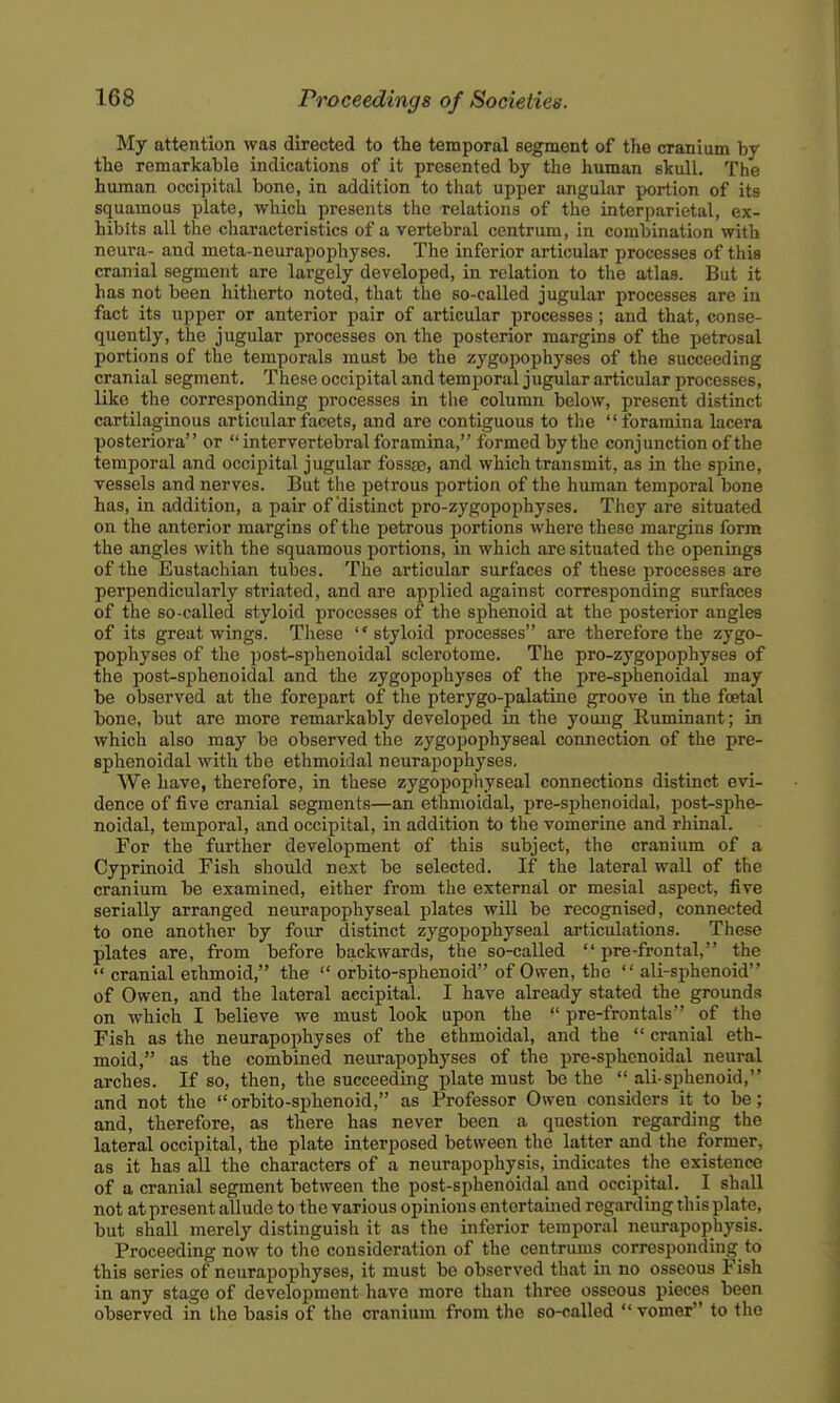 My attention was directed to the temporal segment of the cranium by the remarkahle indications of it presented by the human skull. The human occipital bono, in addition to that upper angular portion of its squamous plate, which presents the relations of the interparietal, ex- hibits all the characteristics of a vertebral centrum, in combination with neura- and meta-neurapophyses. The inferior articular processes of this cranial segment are lai-gely developed, in relation to the atlas. But it has not been hitherto noted, that the so-called jugular processes are in fact its upper or anterior pair of articular processes; and that, conse- quently, the jugular processes on the posterior margins of the petrosal portions of the temporals must be the zygopophyses of the succeeding cranial segment. These occipital and temporal jugular articular processes, like the corresponding processes in the column below, present distinct cartilaginous articular facets, and are contiguous to the foramina lacera posteriora or  intervertebral foramina, formed by the conjunction of the temporal and occipital jugular fossae, and which transmit, as in the spine, vessels and nerves. But the petrous portion of the hiunan temporal bone has, in addition, a pair of distinct pro-zygopophyses. They ai'e situated on the anterior margins of the petrous portions where these margins form the angles with the squamous portions, in which are situated the openings of the Eustachian tubes. The articular surfaces of these processes are perpendicularly striated, and are applied against corresponding surfaces of the so-called styloid processes of the sphenoid at the posterior angles of its great wings. These styloid processes are therefore the zygo- pophyses of the post-sphenoidal sclerotome. The pro-zygopophyses of the post-sphenoidal and the zygopophyses of the pre-sphenoidal may be observed at the forepart of the pterygo-palatine groove in the foetal bone, but are more remarkably developed in the young Ruminant; in which also may be observed the zygopophyseal connection of the pre- sphenoidal with the ethmoidal neurapophyses. We have, therefore, in these zygopophyseal connections distinct evi- dence of five cranial segments—an ethmoidal, pre-sphenoidal, post-sphe- noidal, temporal, and occipital, in addition to the vomerine and rhinal. For the further development of this subject, the cranium of a Cyprinoid Fish should next be selected. If the lateral wall of the cranium be examined, either from the external or mesial aspect, five serially arranged neurapophyseal plates will be recognised, connected to one another by four distinct zygopophyseal articulations. These plates are, from before backwards, the so-called  pre-frontal, the  cranial ethmoid, the  orbito-sphenoid of Owen, the  ali-sphenoid of Owen, and the lateral aecipital. I have already stated the grounds on which I believe we must look upon the  pre-frontals of the Fish as the neurapophyses of the ethmoidal, and the  cranial eth- moid, as the combined neurapophyses of the pre-sphenoidal neural arches. If so, then, the succeeding plate must be the ali-sphenoid, and not the orbito-sphenoid, as Professor Owen considers it to be; and, therefore, as there has never been a question regarding the lateral occipital, the plate interposed between the latter and the former, as it has all the characters of a neurapophysis, indicates the existence of a cranial segment between the post-sphenoidal and occipital. I shall not at present allude to the various opinions entertained regarding this plate, but shall merely distinguish it as the inferior temporal neurapophysis. Proceeding now to the consideration of the centrums corresponding to this series of neurapophyses, it must be observed that in no osseous Fish in any stage of development have more than three osseous pieces been observed in the basis of the cranium from the so-called vomer to the