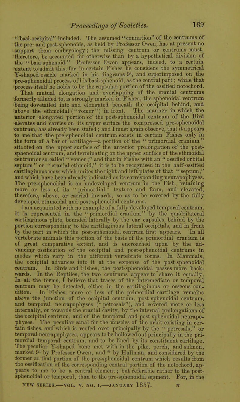  basi-occipital included. The assumed  connation of the centrums of the pre- and post-sphenoids, as held by Professor Owen, has at present no support from embryology; the missing centrum or centrums must, therefore, be accounted for otherwise than by a hypothetical division of the  basi-sphenoid. Professor Owen appears, indeed, to a certain extent to admit this, for in certain Fishes he considers the symmetrical Y-shaped ossicle marked in his diagrams 9\ and superimposed on ,the pre-sphenoidal process of his basi-sphenoid, as the central part; while that process itself he holds to be the capsular portion of the ossified notochord. That mutual elongation and overlapping of the cranial centrums formerly alluded to, is strongly marked in Fishes, the sphenoidal centrum being dovetailed into and elongated beneath the occipital behind, and above the ethmoidal (vomer') in front. The manner in which the anterior elongated portion of the post-sphenoidal centrum of the Bird elevates and carries on its upper surface the compressed pre-sphenoidal centrum, has already been stated; and I must again observe, that it appears to me that the pre-sphenoidal centrum exists in certain Fishes only in the form of a bar of cartilage—a portion of the  primordial cranium situated on the upper surface of the anterior prolongation of the post- sphenoidalcentrum, and terminating on the upper surface of the ethmoidal centrum or so-called vomer; and that in Fishes with an  ossified orbital septum or cranial ethmoid, it is to be recognised in the half-ossified cartilaginous mass which unites the right and left plates of that  septum, and which have been already indicated as its corresponding neurapophyses. The pre-sphenoidal is an undeveloped centrum in the Fish, retaining more or less of its primordial texture and form, and elevated, therefore, above, or carried inwards, so as to be covered by the fully developed ethmoidal and post-sphenoidal centrums. 1 am acquainted with no example of a fully developed temporal centrum. It is represented in the  primordial cranium by the quadrilateral cartilai^inous plate, bounded laterally by the ear capsules, behind by the portion corresponding to the cartilaginous lateral occipitals, and in front by the part in which the post-sphenoidal centrum first appears. In all vertebrate animals this portion of the basis of the primordial cranium is of great comparative extent, and is encroached upon by the ad- vancing ossification of the occipital and post-sphenoidal centrums in modes which vary in the different vertebrate forms. In Mammals, the occipital advances into it at the expense of the post-sphenoidal centrum. In Birds and Fishes, the post-sphenoidal passes more back- wards. In the Reptiles, the two centrums appear to share it equally. In all the forms, 1 believe that traces of the intermediate or temporal centrum may be detected, either in the cartilaginous or osseous con- dition. In Fishes, more or less of the primordial cartilage remains above the junction of the occipital centrum, post-sphenoidal centrum, and temporal neurapophyses ( petrosals), and covered more or less internally, or towards the cranial cavity, by the internal prolongations of the occipital centrum, and of the temporal and post-sphenoidal neurapo- physes. The peculiar canal for the muscles of the orbit existing in cer- tain fishes, and which is roofed over principally by the  petrosals, or temporal neurapophyses, appears to be hollowed out principally in the pri- mordial temporal centrum, and to be lined by its constituent cartilage. The peculiar Y-shaped bone met with in the pike, perch, and salmon, marked 9' by Professor Owen, and * by Hallman, and considered by the former as; that portion of the pre-sphenoidal centrum which results from tho ossification of the corresponding central portion of the notochord, ap- pears to me to be a central element; but referable rather to the post- sphenoidal or temporal, than to the pre-sphenoidal segment. For, in the NEW SERIES, VOL. V. NO. I. JANUARY 1857- N