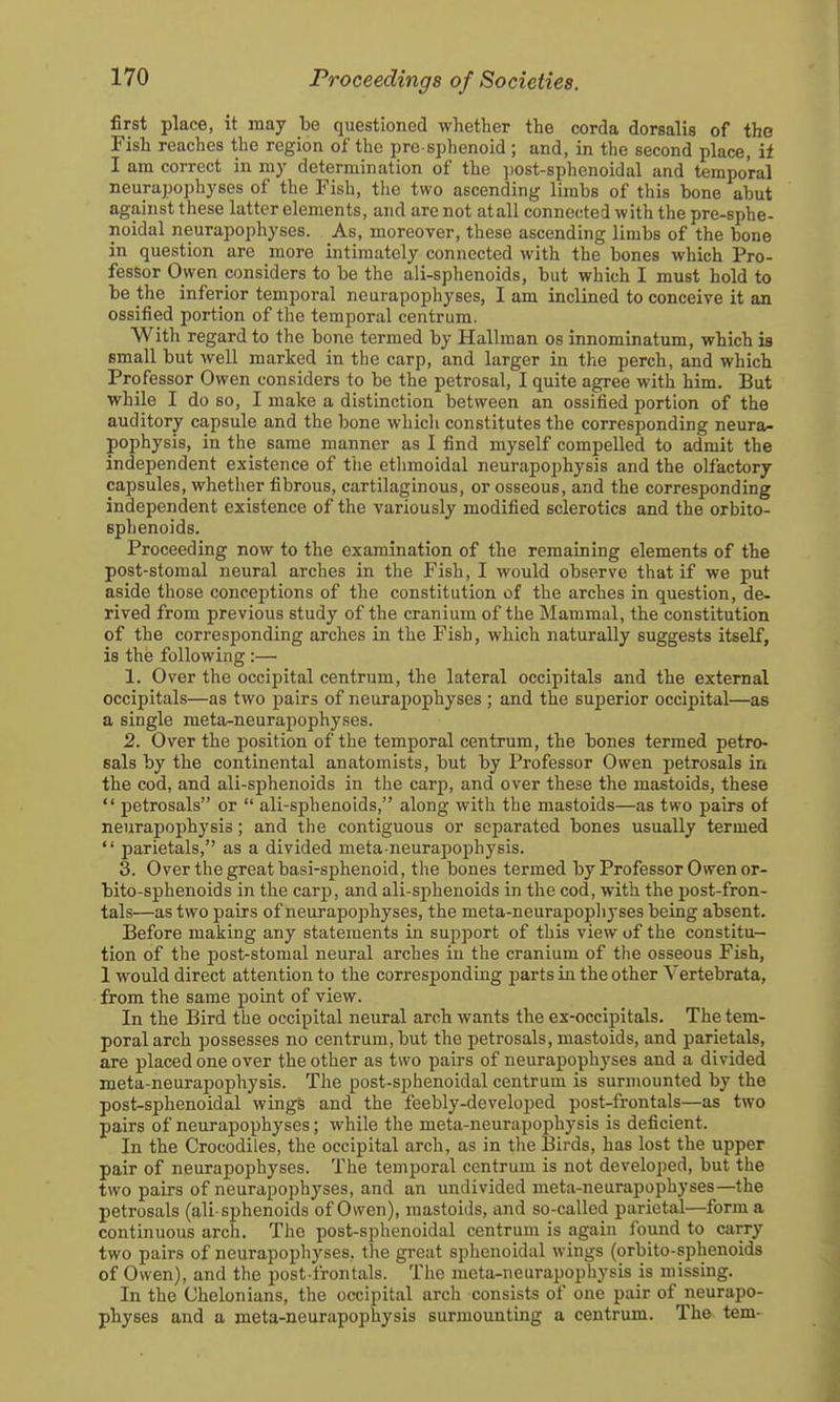 first place, it may be questioned whether the corda dorsalis of the Fish reaches the region of the pre sphenoid ; and, in the second place, if I am correct in my determination of the ])ost-sphenoidal and temporal neurapophyses of the Fish, the two ascending limbs of this bone abut against these latter elements, and are not atall connected with the pre-sphe- noidal neurapophyses. As, moreover, these ascending limbs of the bone in question are more intimately connected with the bones which Pro- fessor Owen considers to be the ali-sphenoids, but which I must hold to be the inferior temporal neurapophyses, I am inclined to conceive it an ossified portion of the temporal centrum. With regard to the bone termed by Hallman os innominatum, which is small but well marked in the carp, and larger in the perch, and which Professor Owen considers to be the petrosal, I quite agree witli him. But while I do so, I make a distinction between an ossified portion of the auditory capsule and the bone whicli constitutes the corresponding neura- pophysis, in the same manner as I find myself compelled to admit the independent existence of the ethmoidal neurapophysis and the olfactory capsules, whether fibrous, cartilaginous, or osseous, and the corresponding independent existence of the variously modified sclerotics and the orbito- sphenoids. Proceeding now to the examination of the remaining elements of the post-stomal neural arches in the Fish, I would observe that if we put aside those conceptions of the constitution of the arches in question, de- rived from previous study of the cranium of the Mammal, the constitution of the corresponding arches in the Fish, which naturally suggests itself, is the following:— 1. Over the occipital centrum, the lateral occipitals and the external occipitals—as two pairs of neurapophyses ; and the superior occipital—as a single meta-neurapophyses. 2. Over the position of the temporal centrum, the bones termed petro- sals by the continental anatomists, but by Professor Owen petrosals in the cod, and ali-sphenoids in the carp, and over these the mastoids, these  petrosals or  ali-sphenoids, along with the mastoids—as two pairs of neurapophysis; and the contiguous or separated bones usually termed  parietals, as a divided meta-neurapophysis. 3. Over the great basi-sphenoid, the bones termed by Professor Owen or- bito-sphenoids in the carp, and ali-sphenoids in the cod, with the post-fron- tals—as two pairs of neurapophyses, the meta-neurapopliyses being absent. Before making any statements in support of this view of the constitu- tion of the post-stomal neural arches iu the cranium of the osseous Fish, 1 would direct attention to the corresponding parts in the other Vertebrata, from the same point of view. In the Bird the occipital neural arch wants the ex-occipitals. The tem- poral arch possesses no centrum, but the petrosals, mastoids, and parietals, are placed one over the other as two pairs of neurapoph^'ses and a divided meta-neurapophysis. The post-sphenoidal centrum is surmounted by the post-sphenoidal wingS and the feebly-developed post-frontals—as two pairs of neurapophyses; while the meta-neurapophysis is deficient. In the Crocodiles, the occipital arch, as in the 13irds, has lost the upper pair of neurapophyses. The temporal centrum is not developed, but the two pairs of neurapophyses, and an undivided meta-neurapophyses—the petrosals (ali-sphenoids of Owen), mastoids, and so-called parietal—form a continuous arch. The post-sphenoidal centrum is again found to carry two pairs of neurapophyses, the great sphenoidal wings (orbito-sphenoids of Owen), and the post-frontals. The meta-neurapophysis is missing. In the Chelonians, the occipital arch consists of one pair of neurapo- physes and a meta-neurapophysis surmounting a centrum. The tern-